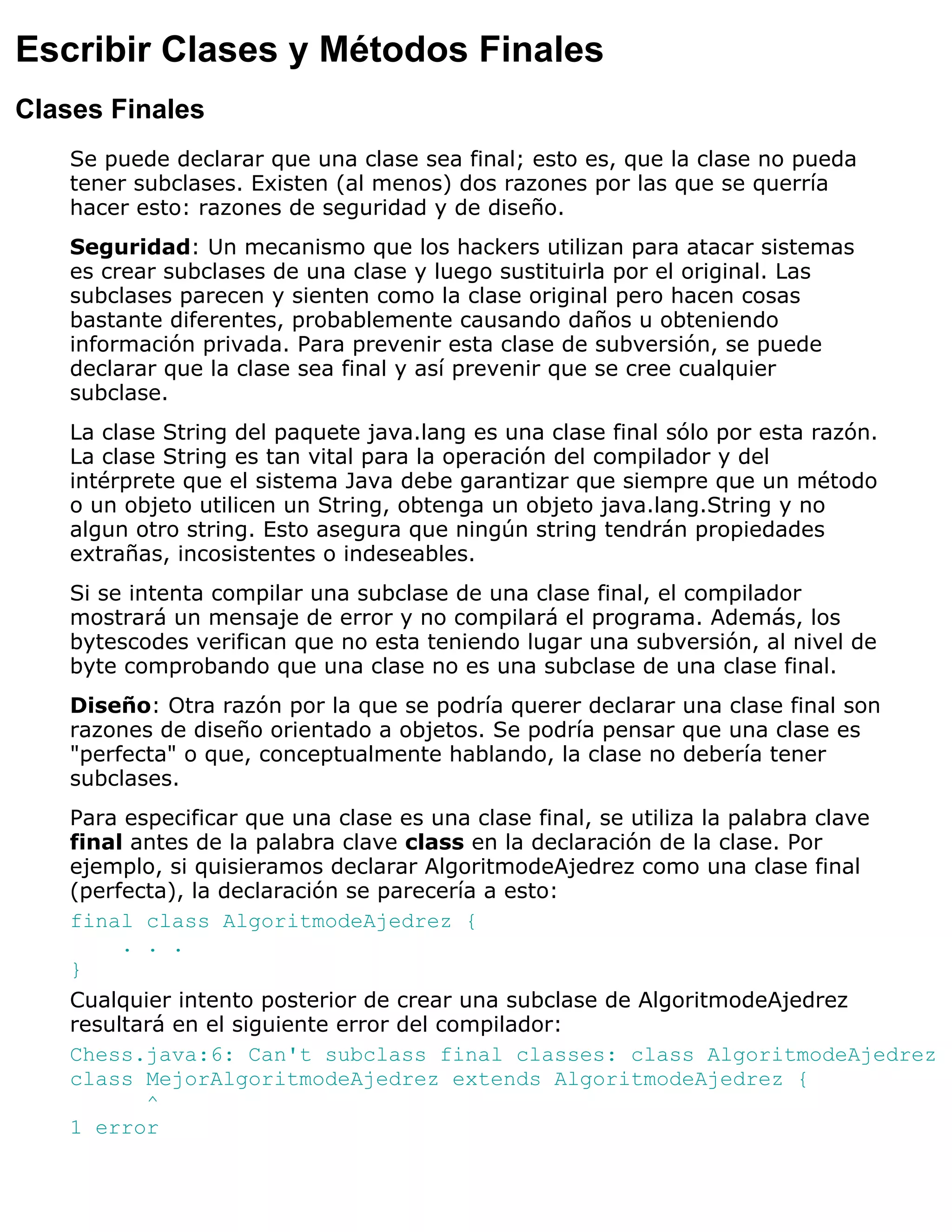 Escribir Clases y Métodos Finales
Clases Finales
    Se puede declarar que una clase sea final; esto es, que la clase no pueda
    tener subclases. Existen (al menos) dos razones por las que se querría
    hacer esto: razones de seguridad y de diseño.
    Seguridad: Un mecanismo que los hackers utilizan para atacar sistemas
    es crear subclases de una clase y luego sustituirla por el original. Las
    subclases parecen y sienten como la clase original pero hacen cosas
    bastante diferentes, probablemente causando daños u obteniendo
    información privada. Para prevenir esta clase de subversión, se puede
    declarar que la clase sea final y así prevenir que se cree cualquier
    subclase.
    La clase String del paquete java.lang es una clase final sólo por esta razón.
    La clase String es tan vital para la operación del compilador y del
    intérprete que el sistema Java debe garantizar que siempre que un método
    o un objeto utilicen un String, obtenga un objeto java.lang.String y no
    algun otro string. Esto asegura que ningún string tendrán propiedades
    extrañas, incosistentes o indeseables.
    Si se intenta compilar una subclase de una clase final, el compilador
    mostrará un mensaje de error y no compilará el programa. Además, los
    bytescodes verifican que no esta teniendo lugar una subversión, al nivel de
    byte comprobando que una clase no es una subclase de una clase final.
    Diseño: Otra razón por la que se podría querer declarar una clase final son
    razones de diseño orientado a objetos. Se podría pensar que una clase es
    "perfecta" o que, conceptualmente hablando, la clase no debería tener
    subclases.
    Para especificar que una clase es una clase final, se utiliza la palabra clave
    final antes de la palabra clave class en la declaración de la clase. Por
    ejemplo, si quisieramos declarar AlgoritmodeAjedrez como una clase final
    (perfecta), la declaración se parecería a esto:
    final class AlgoritmodeAjedrez {
         . . .
    }
    Cualquier intento posterior de crear una subclase de AlgoritmodeAjedrez
    resultará en el siguiente error del compilador:
    Chess.java:6: Can't subclass final classes: class AlgoritmodeAjedrez
    class MejorAlgoritmodeAjedrez extends AlgoritmodeAjedrez {
           ^
    1 error
 