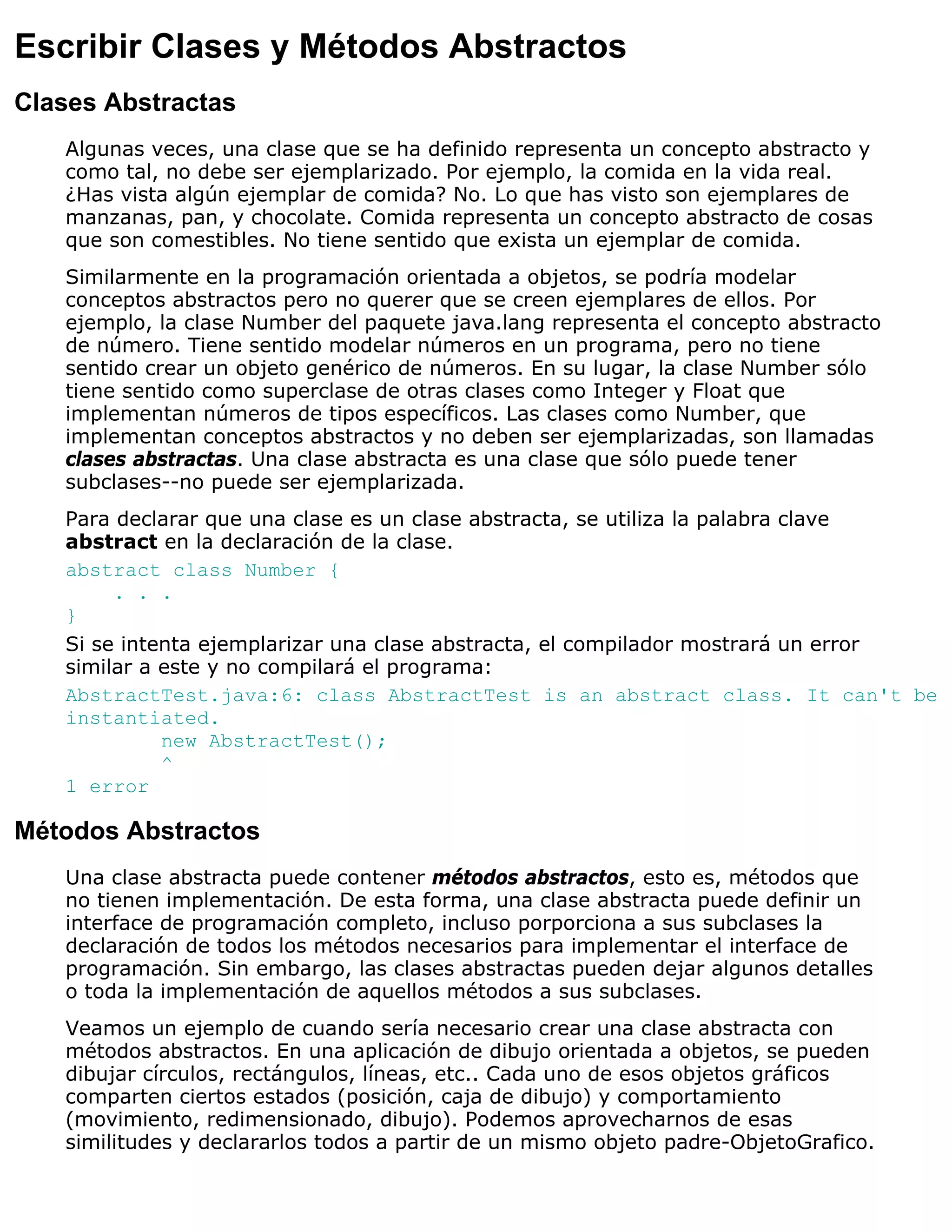 Escribir Clases y Métodos Abstractos
Clases Abstractas
   Algunas veces, una clase que se ha definido representa un concepto abstracto y
   como tal, no debe ser ejemplarizado. Por ejemplo, la comida en la vida real.
   ¿Has vista algún ejemplar de comida? No. Lo que has visto son ejemplares de
   manzanas, pan, y chocolate. Comida representa un concepto abstracto de cosas
   que son comestibles. No tiene sentido que exista un ejemplar de comida.
   Similarmente en la programación orientada a objetos, se podría modelar
   conceptos abstractos pero no querer que se creen ejemplares de ellos. Por
   ejemplo, la clase Number del paquete java.lang representa el concepto abstracto
   de número. Tiene sentido modelar números en un programa, pero no tiene
   sentido crear un objeto genérico de números. En su lugar, la clase Number sólo
   tiene sentido como superclase de otras clases como Integer y Float que
   implementan números de tipos específicos. Las clases como Number, que
   implementan conceptos abstractos y no deben ser ejemplarizadas, son llamadas
   clases abstractas. Una clase abstracta es una clase que sólo puede tener
   subclases--no puede ser ejemplarizada.
   Para declarar que una clase es un clase abstracta, se utiliza la palabra clave
   abstract en la declaración de la clase.
   abstract class Number {
        . . .
   }
   Si se intenta ejemplarizar una clase abstracta, el compilador mostrará un error
   similar a este y no compilará el programa:
   AbstractTest.java:6: class AbstractTest is an abstract class. It can't be
   instantiated.
             new AbstractTest();
             ^
   1 error

Métodos Abstractos
   Una clase abstracta puede contener métodos abstractos, esto es, métodos que
   no tienen implementación. De esta forma, una clase abstracta puede definir un
   interface de programación completo, incluso porporciona a sus subclases la
   declaración de todos los métodos necesarios para implementar el interface de
   programación. Sin embargo, las clases abstractas pueden dejar algunos detalles
   o toda la implementación de aquellos métodos a sus subclases.
   Veamos un ejemplo de cuando sería necesario crear una clase abstracta con
   métodos abstractos. En una aplicación de dibujo orientada a objetos, se pueden
   dibujar círculos, rectángulos, líneas, etc.. Cada uno de esos objetos gráficos
   comparten ciertos estados (posición, caja de dibujo) y comportamiento
   (movimiento, redimensionado, dibujo). Podemos aprovecharnos de esas
   similitudes y declararlos todos a partir de un mismo objeto padre-ObjetoGrafico.
 