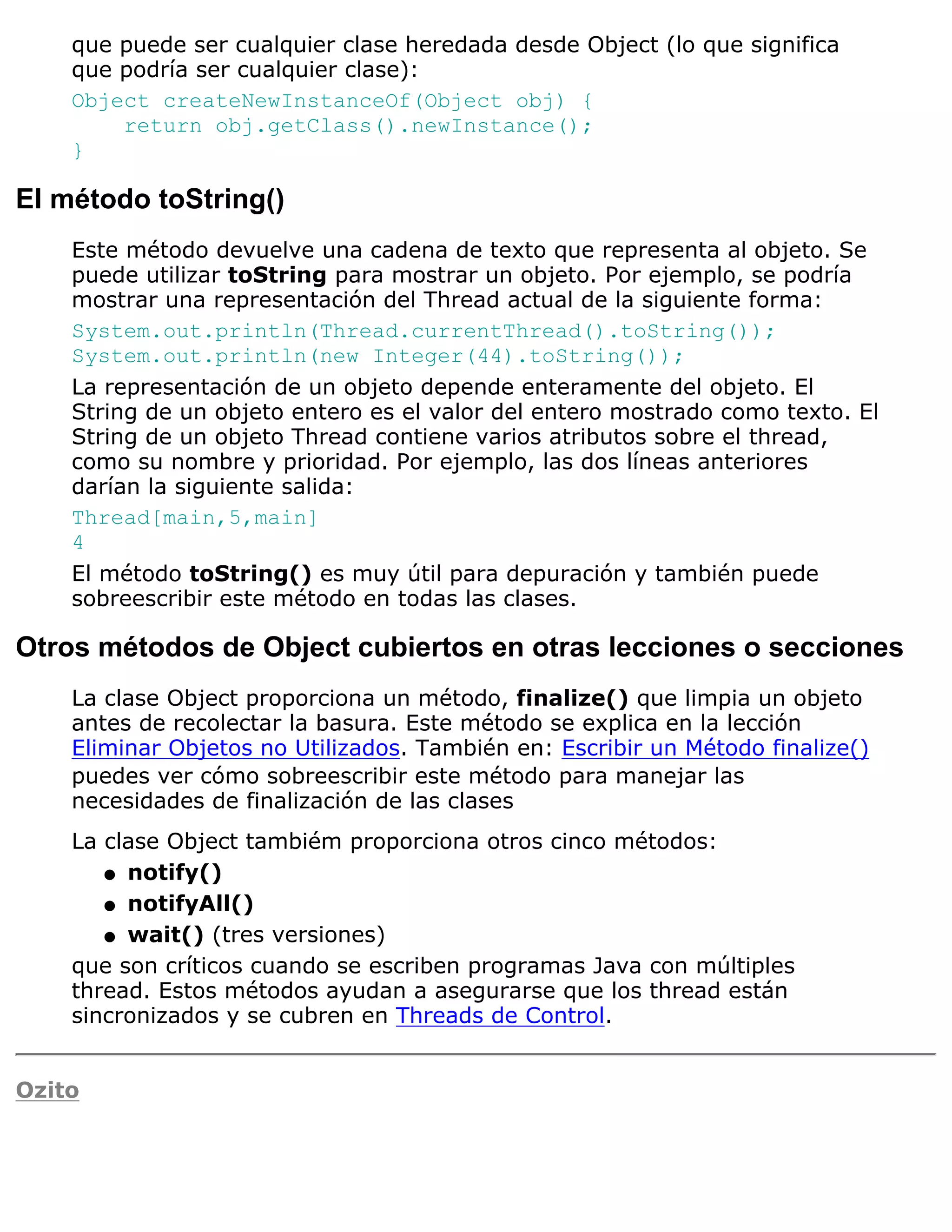 que puede ser cualquier clase heredada desde Object (lo que significa
    que podría ser cualquier clase):
    Object createNewInstanceOf(Object obj) {
        return obj.getClass().newInstance();
    }

El método toString()
    Este método devuelve una cadena de texto que representa al objeto. Se
    puede utilizar toString para mostrar un objeto. Por ejemplo, se podría
    mostrar una representación del Thread actual de la siguiente forma:
    System.out.println(Thread.currentThread().toString());
    System.out.println(new Integer(44).toString());
    La representación de un objeto depende enteramente del objeto. El
    String de un objeto entero es el valor del entero mostrado como texto. El
    String de un objeto Thread contiene varios atributos sobre el thread,
    como su nombre y prioridad. Por ejemplo, las dos líneas anteriores
    darían la siguiente salida:
    Thread[main,5,main]
    4
    El método toString() es muy útil para depuración y también puede
    sobreescribir este método en todas las clases.

Otros métodos de Object cubiertos en otras lecciones o secciones
    La clase Object proporciona un método, finalize() que limpia un objeto
    antes de recolectar la basura. Este método se explica en la lección
    Eliminar Objetos no Utilizados. También en: Escribir un Método finalize()
    puedes ver cómo sobreescribir este método para manejar las
    necesidades de finalización de las clases
    La clase Object tambiém proporciona otros cinco métodos:
       q notify()

       q notifyAll()

       q wait() (tres versiones)

    que son críticos cuando se escriben programas Java con múltiples
    thread. Estos métodos ayudan a asegurarse que los thread están
    sincronizados y se cubren en Threads de Control.


Ozito
 