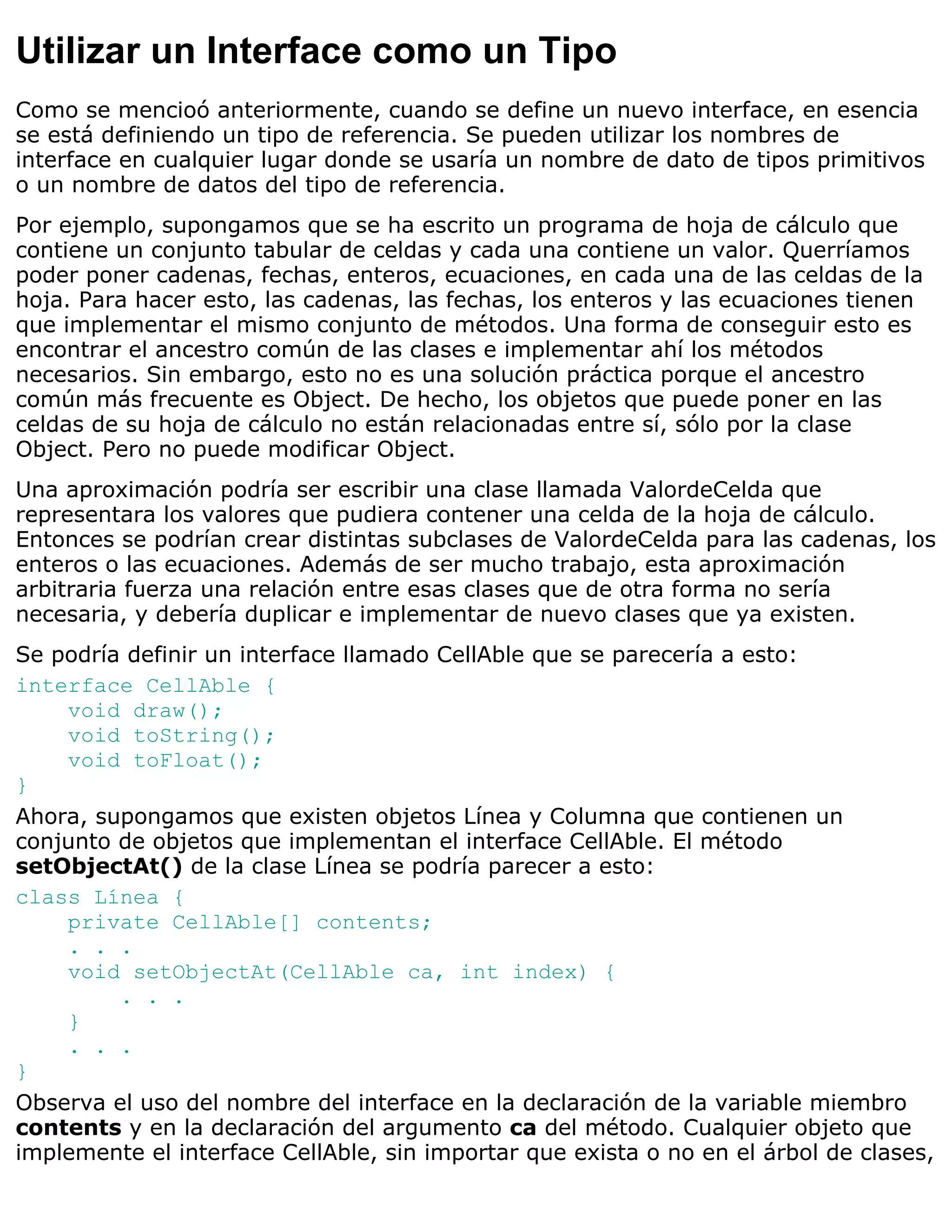 Utilizar un Interface como un Tipo
Como se mencioó anteriormente, cuando se define un nuevo interface, en esencia
se está definiendo un tipo de referencia. Se pueden utilizar los nombres de
interface en cualquier lugar donde se usaría un nombre de dato de tipos primitivos
o un nombre de datos del tipo de referencia.
Por ejemplo, supongamos que se ha escrito un programa de hoja de cálculo que
contiene un conjunto tabular de celdas y cada una contiene un valor. Querríamos
poder poner cadenas, fechas, enteros, ecuaciones, en cada una de las celdas de la
hoja. Para hacer esto, las cadenas, las fechas, los enteros y las ecuaciones tienen
que implementar el mismo conjunto de métodos. Una forma de conseguir esto es
encontrar el ancestro común de las clases e implementar ahí los métodos
necesarios. Sin embargo, esto no es una solución práctica porque el ancestro
común más frecuente es Object. De hecho, los objetos que puede poner en las
celdas de su hoja de cálculo no están relacionadas entre sí, sólo por la clase
Object. Pero no puede modificar Object.
Una aproximación podría ser escribir una clase llamada ValordeCelda que
representara los valores que pudiera contener una celda de la hoja de cálculo.
Entonces se podrían crear distintas subclases de ValordeCelda para las cadenas, los
enteros o las ecuaciones. Además de ser mucho trabajo, esta aproximación
arbitraria fuerza una relación entre esas clases que de otra forma no sería
necesaria, y debería duplicar e implementar de nuevo clases que ya existen.
Se podría definir un interface llamado CellAble que se parecería a esto:
interface CellAble {
    void draw();
    void toString();
    void toFloat();
}
Ahora, supongamos que existen objetos Línea y Columna que contienen un
conjunto de objetos que implementan el interface CellAble. El método
setObjectAt() de la clase Línea se podría parecer a esto:
class Línea {
    private CellAble[] contents;
    . . .
    void setObjectAt(CellAble ca, int index) {
         . . .
    }
    . . .
}
Observa el uso del nombre del interface en la declaración de la variable miembro
contents y en la declaración del argumento ca del método. Cualquier objeto que
implemente el interface CellAble, sin importar que exista o no en el árbol de clases,
 