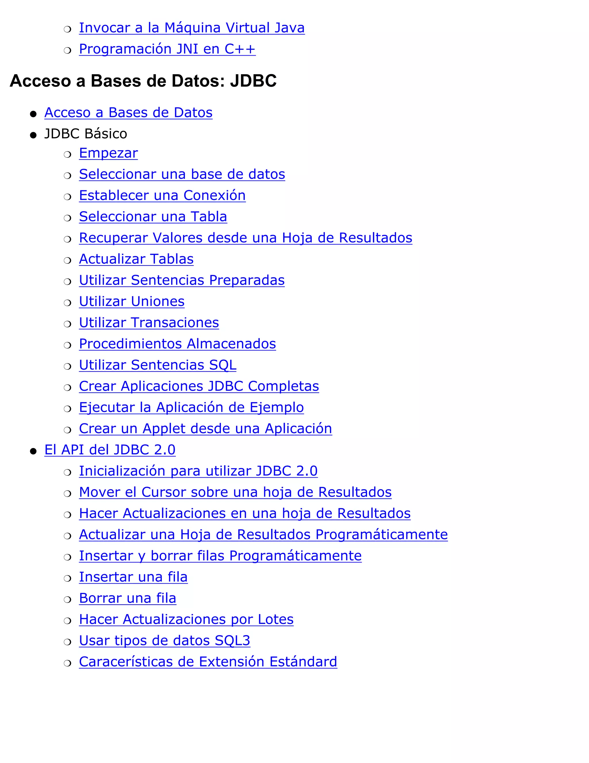 r   Invocar a la Máquina Virtual Java
        r   Programación JNI en C++

Acceso a Bases de Datos: JDBC
  q   Acceso a Bases de Datos
  q   JDBC Básico
        r Empezar

        r   Seleccionar una base de datos
        r   Establecer una Conexión
        r   Seleccionar una Tabla
        r   Recuperar Valores desde una Hoja de Resultados
        r   Actualizar Tablas
        r   Utilizar Sentencias Preparadas
        r   Utilizar Uniones
        r   Utilizar Transaciones
        r   Procedimientos Almacenados
        r   Utilizar Sentencias SQL
        r   Crear Aplicaciones JDBC Completas
        r   Ejecutar la Aplicación de Ejemplo
        r   Crear un Applet desde una Aplicación
  q   El API del JDBC 2.0
        r   Inicialización para utilizar JDBC 2.0
        r   Mover el Cursor sobre una hoja de Resultados
        r   Hacer Actualizaciones en una hoja de Resultados
        r   Actualizar una Hoja de Resultados Programáticamente
        r   Insertar y borrar filas Programáticamente
        r   Insertar una fila
        r   Borrar una fila
        r   Hacer Actualizaciones por Lotes
        r   Usar tipos de datos SQL3
        r   Caracerísticas de Extensión Estándard
 