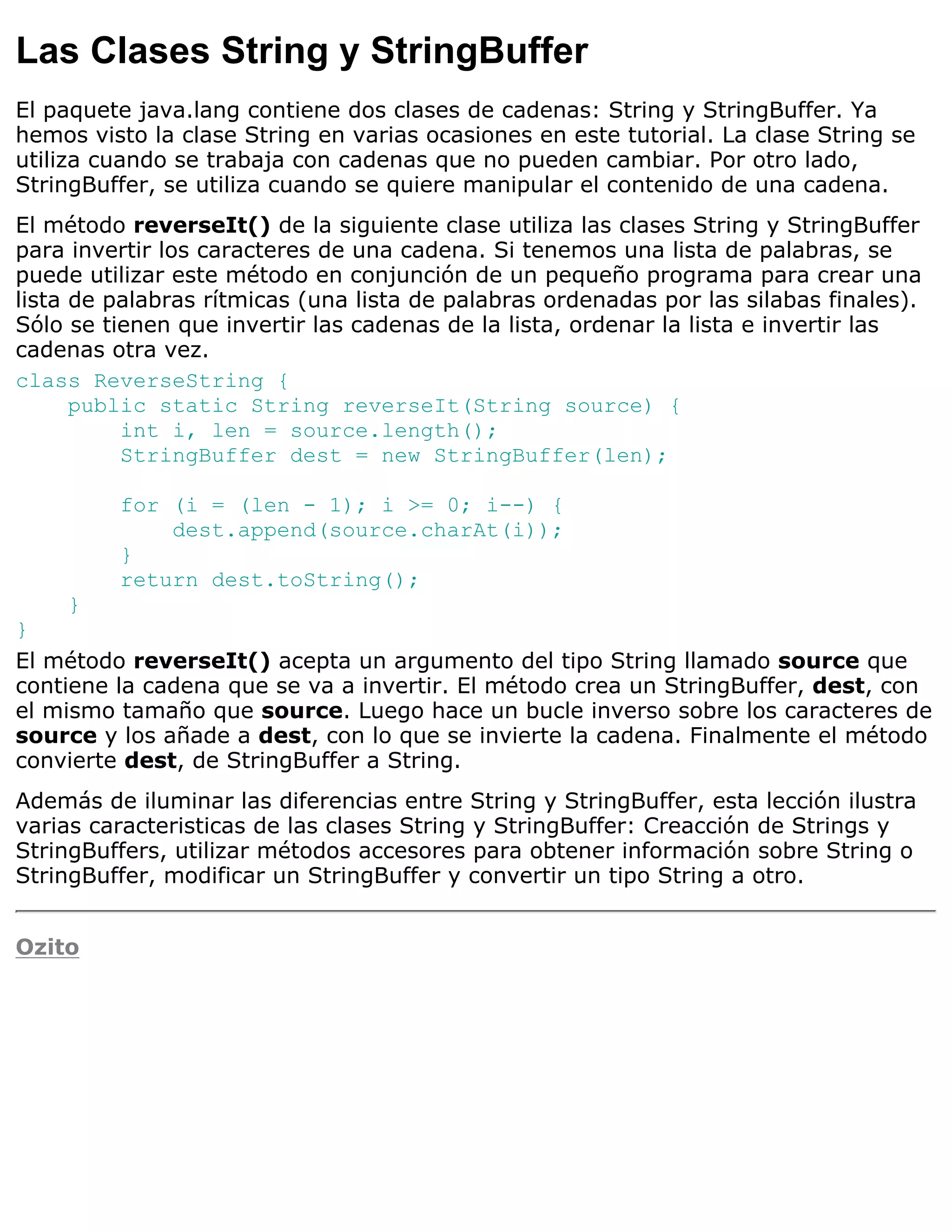 Las Clases String y StringBuffer
El paquete java.lang contiene dos clases de cadenas: String y StringBuffer. Ya
hemos visto la clase String en varias ocasiones en este tutorial. La clase String se
utiliza cuando se trabaja con cadenas que no pueden cambiar. Por otro lado,
StringBuffer, se utiliza cuando se quiere manipular el contenido de una cadena.
El método reverseIt() de la siguiente clase utiliza las clases String y StringBuffer
para invertir los caracteres de una cadena. Si tenemos una lista de palabras, se
puede utilizar este método en conjunción de un pequeño programa para crear una
lista de palabras rítmicas (una lista de palabras ordenadas por las silabas finales).
Sólo se tienen que invertir las cadenas de la lista, ordenar la lista e invertir las
cadenas otra vez.
class ReverseString {
      public static String reverseIt(String source) {
          int i, len = source.length();
          StringBuffer dest = new StringBuffer(len);

         for (i = (len - 1); i >= 0; i--) {
             dest.append(source.charAt(i));
         }
         return dest.toString();
    }
}
El método reverseIt() acepta un argumento del tipo String llamado source que
contiene la cadena que se va a invertir. El método crea un StringBuffer, dest, con
el mismo tamaño que source. Luego hace un bucle inverso sobre los caracteres de
source y los añade a dest, con lo que se invierte la cadena. Finalmente el método
convierte dest, de StringBuffer a String.
Además de iluminar las diferencias entre String y StringBuffer, esta lección ilustra
varias caracteristicas de las clases String y StringBuffer: Creacción de Strings y
StringBuffers, utilizar métodos accesores para obtener información sobre String o
StringBuffer, modificar un StringBuffer y convertir un tipo String a otro.


Ozito
 