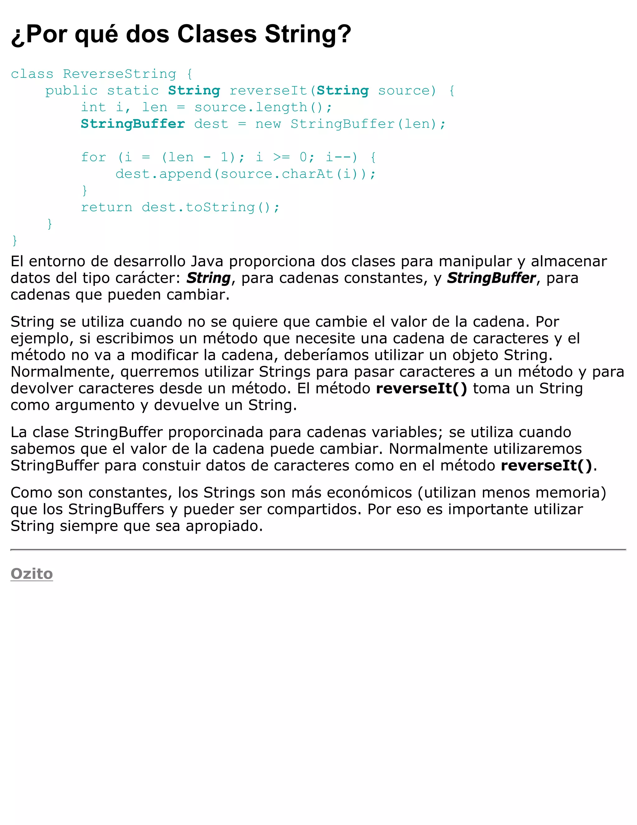 ¿Por qué dos Clases String?
class ReverseString {
    public static String reverseIt(String source) {
        int i, len = source.length();
        StringBuffer dest = new StringBuffer(len);

         for (i = (len - 1); i >= 0; i--) {
             dest.append(source.charAt(i));
         }
         return dest.toString();
    }
}
El entorno de desarrollo Java proporciona dos clases para manipular y almacenar
datos del tipo carácter: String, para cadenas constantes, y StringBuffer, para
cadenas que pueden cambiar.
String se utiliza cuando no se quiere que cambie el valor de la cadena. Por
ejemplo, si escribimos un método que necesite una cadena de caracteres y el
método no va a modificar la cadena, deberíamos utilizar un objeto String.
Normalmente, querremos utilizar Strings para pasar caracteres a un método y para
devolver caracteres desde un método. El método reverseIt() toma un String
como argumento y devuelve un String.
La clase StringBuffer proporcinada para cadenas variables; se utiliza cuando
sabemos que el valor de la cadena puede cambiar. Normalmente utilizaremos
StringBuffer para constuir datos de caracteres como en el método reverseIt().
Como son constantes, los Strings son más económicos (utilizan menos memoria)
que los StringBuffers y pueder ser compartidos. Por eso es importante utilizar
String siempre que sea apropiado.


Ozito
 