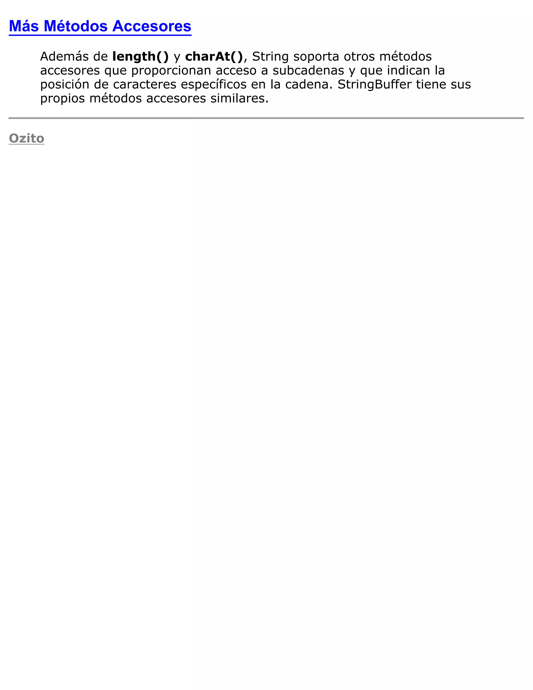 Más Métodos Accesores
    Además de length() y charAt(), String soporta otros métodos
    accesores que proporcionan acceso a subcadenas y que indican la
    posición de caracteres específicos en la cadena. StringBuffer tiene sus
    propios métodos accesores similares.


Ozito
 