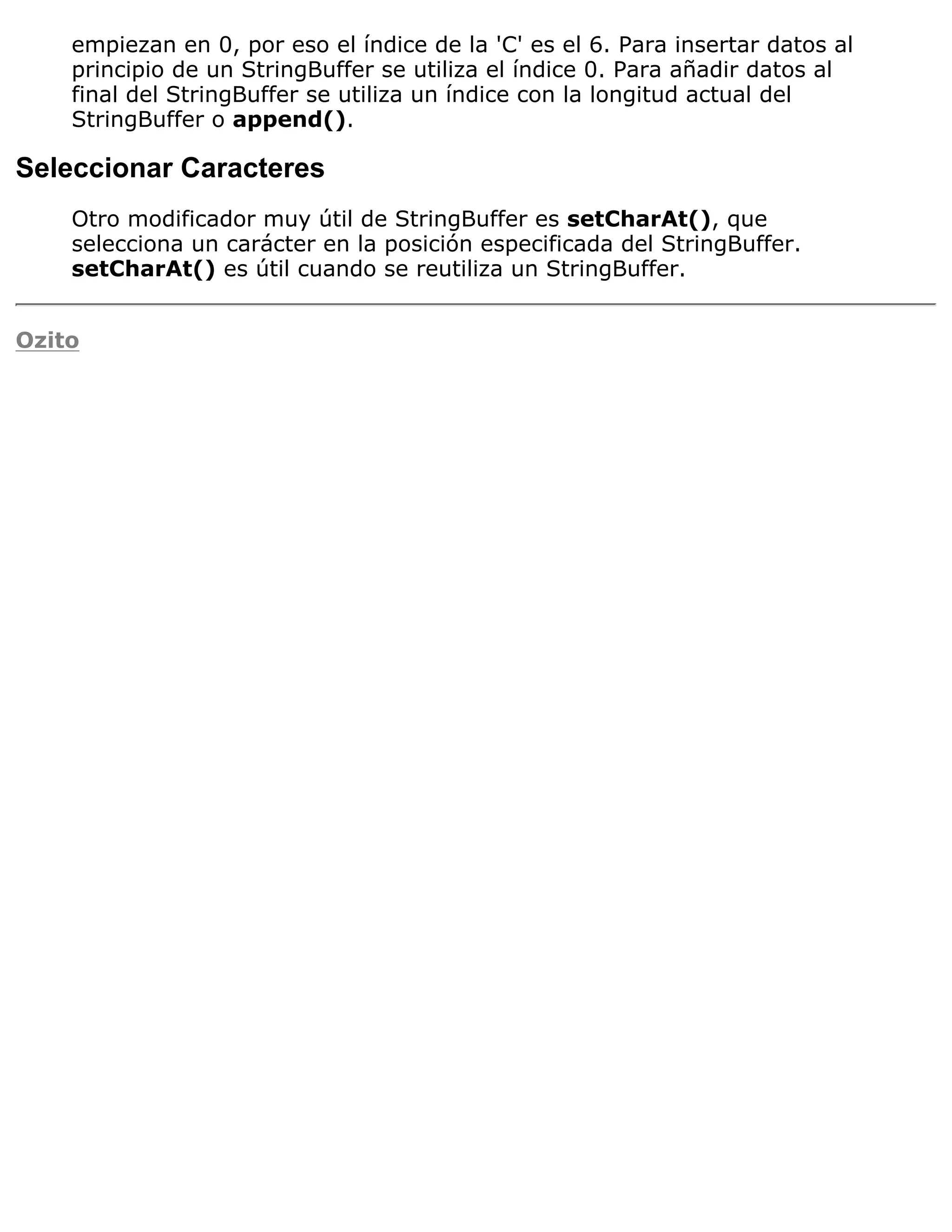 empiezan en 0, por eso el índice de la 'C' es el 6. Para insertar datos al
    principio de un StringBuffer se utiliza el índice 0. Para añadir datos al
    final del StringBuffer se utiliza un índice con la longitud actual del
    StringBuffer o append().

Seleccionar Caracteres
    Otro modificador muy útil de StringBuffer es setCharAt(), que
    selecciona un carácter en la posición especificada del StringBuffer.
    setCharAt() es útil cuando se reutiliza un StringBuffer.


Ozito
 