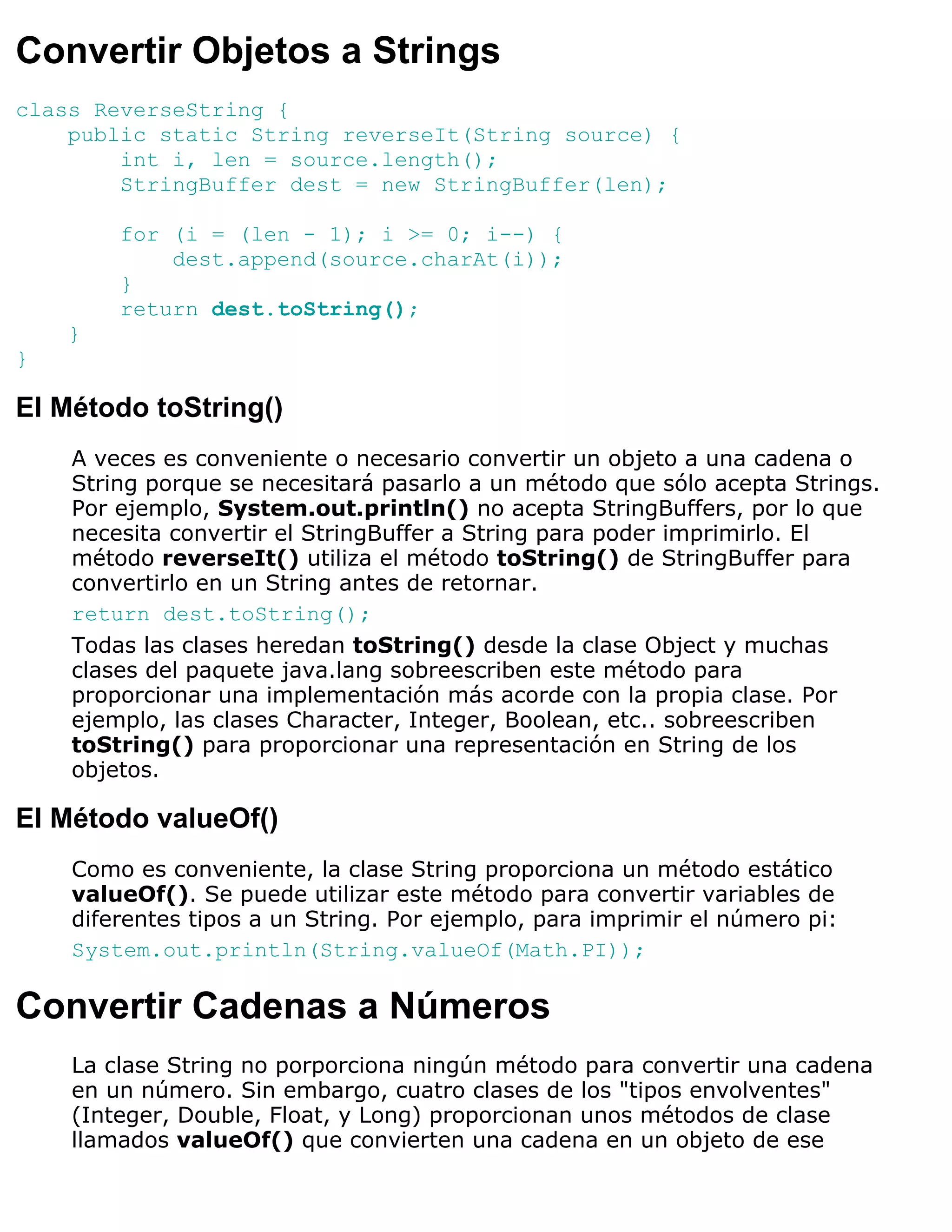 Convertir Objetos a Strings
class ReverseString {
    public static String reverseIt(String source) {
        int i, len = source.length();
        StringBuffer dest = new StringBuffer(len);

        for (i = (len - 1); i >= 0; i--) {
            dest.append(source.charAt(i));
        }
        return dest.toString();
    }
}

El Método toString()
    A veces es conveniente o necesario convertir un objeto a una cadena o
    String porque se necesitará pasarlo a un método que sólo acepta Strings.
    Por ejemplo, System.out.println() no acepta StringBuffers, por lo que
    necesita convertir el StringBuffer a String para poder imprimirlo. El
    método reverseIt() utiliza el método toString() de StringBuffer para
    convertirlo en un String antes de retornar.
    return dest.toString();
    Todas las clases heredan toString() desde la clase Object y muchas
    clases del paquete java.lang sobreescriben este método para
    proporcionar una implementación más acorde con la propia clase. Por
    ejemplo, las clases Character, Integer, Boolean, etc.. sobreescriben
    toString() para proporcionar una representación en String de los
    objetos.

El Método valueOf()
    Como es conveniente, la clase String proporciona un método estático
    valueOf(). Se puede utilizar este método para convertir variables de
    diferentes tipos a un String. Por ejemplo, para imprimir el número pi:
    System.out.println(String.valueOf(Math.PI));

Convertir Cadenas a Números
    La clase String no porporciona ningún método para convertir una cadena
    en un número. Sin embargo, cuatro clases de los "tipos envolventes"
    (Integer, Double, Float, y Long) proporcionan unos métodos de clase
    llamados valueOf() que convierten una cadena en un objeto de ese
 