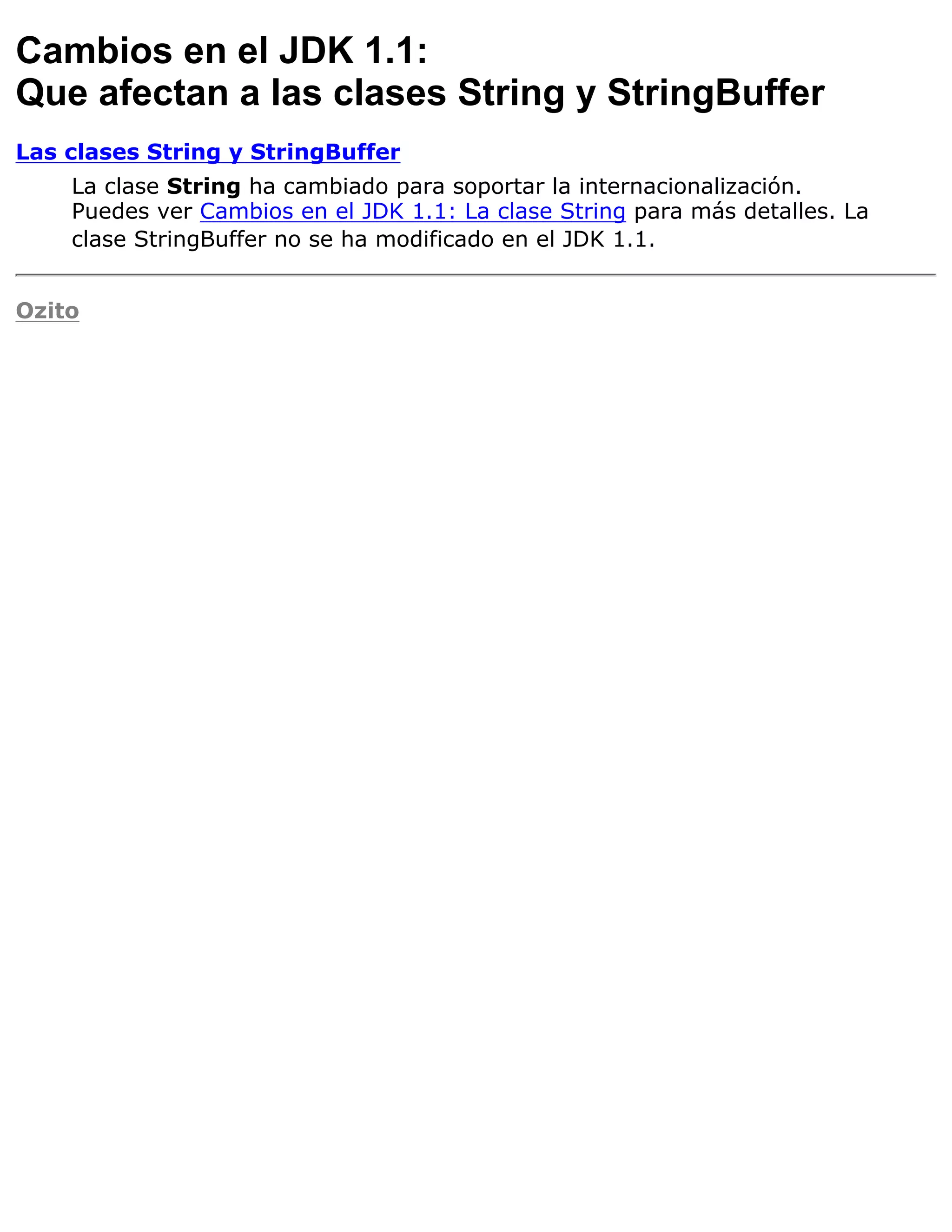 Cambios en el JDK 1.1:
Que afectan a las clases String y StringBuffer
Las clases String y StringBuffer
    La clase String ha cambiado para soportar la internacionalización.
    Puedes ver Cambios en el JDK 1.1: La clase String para más detalles. La
    clase StringBuffer no se ha modificado en el JDK 1.1.


Ozito
 