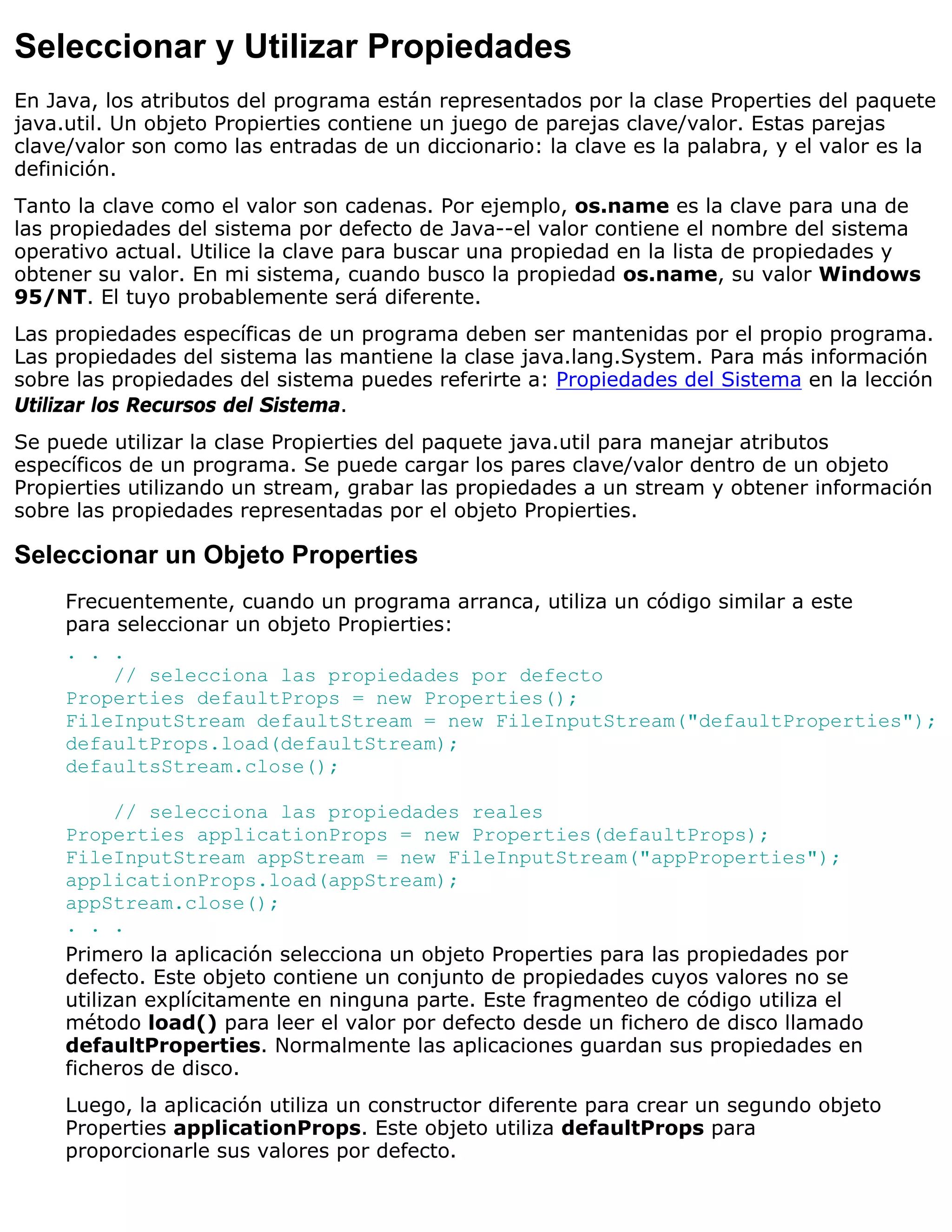 Seleccionar y Utilizar Propiedades
En Java, los atributos del programa están representados por la clase Properties del paquete
java.util. Un objeto Propierties contiene un juego de parejas clave/valor. Estas parejas
clave/valor son como las entradas de un diccionario: la clave es la palabra, y el valor es la
definición.
Tanto la clave como el valor son cadenas. Por ejemplo, os.name es la clave para una de
las propiedades del sistema por defecto de Java--el valor contiene el nombre del sistema
operativo actual. Utilice la clave para buscar una propiedad en la lista de propiedades y
obtener su valor. En mi sistema, cuando busco la propiedad os.name, su valor Windows
95/NT. El tuyo probablemente será diferente.
Las propiedades específicas de un programa deben ser mantenidas por el propio programa.
Las propiedades del sistema las mantiene la clase java.lang.System. Para más información
sobre las propiedades del sistema puedes referirte a: Propiedades del Sistema en la lección
Utilizar los Recursos del Sistema.
Se puede utilizar la clase Propierties del paquete java.util para manejar atributos
específicos de un programa. Se puede cargar los pares clave/valor dentro de un objeto
Propierties utilizando un stream, grabar las propiedades a un stream y obtener información
sobre las propiedades representadas por el objeto Propierties.

Seleccionar un Objeto Properties
     Frecuentemente, cuando un programa arranca, utiliza un código similar a este
     para seleccionar un objeto Propierties:
     . . .
         // selecciona las propiedades por defecto
     Properties defaultProps = new Properties();
     FileInputStream defaultStream = new FileInputStream("defaultProperties");
     defaultProps.load(defaultStream);
     defaultsStream.close();

           // selecciona las propiedades reales
     Properties applicationProps = new Properties(defaultProps);
     FileInputStream appStream = new FileInputStream("appProperties");
     applicationProps.load(appStream);
     appStream.close();
     . . .
     Primero la aplicación selecciona un objeto Properties para las propiedades por
     defecto. Este objeto contiene un conjunto de propiedades cuyos valores no se
     utilizan explícitamente en ninguna parte. Este fragmenteo de código utiliza el
     método load() para leer el valor por defecto desde un fichero de disco llamado
     defaultProperties. Normalmente las aplicaciones guardan sus propiedades en
     ficheros de disco.
     Luego, la aplicación utiliza un constructor diferente para crear un segundo objeto
     Properties applicationProps. Este objeto utiliza defaultProps para
     proporcionarle sus valores por defecto.
 
