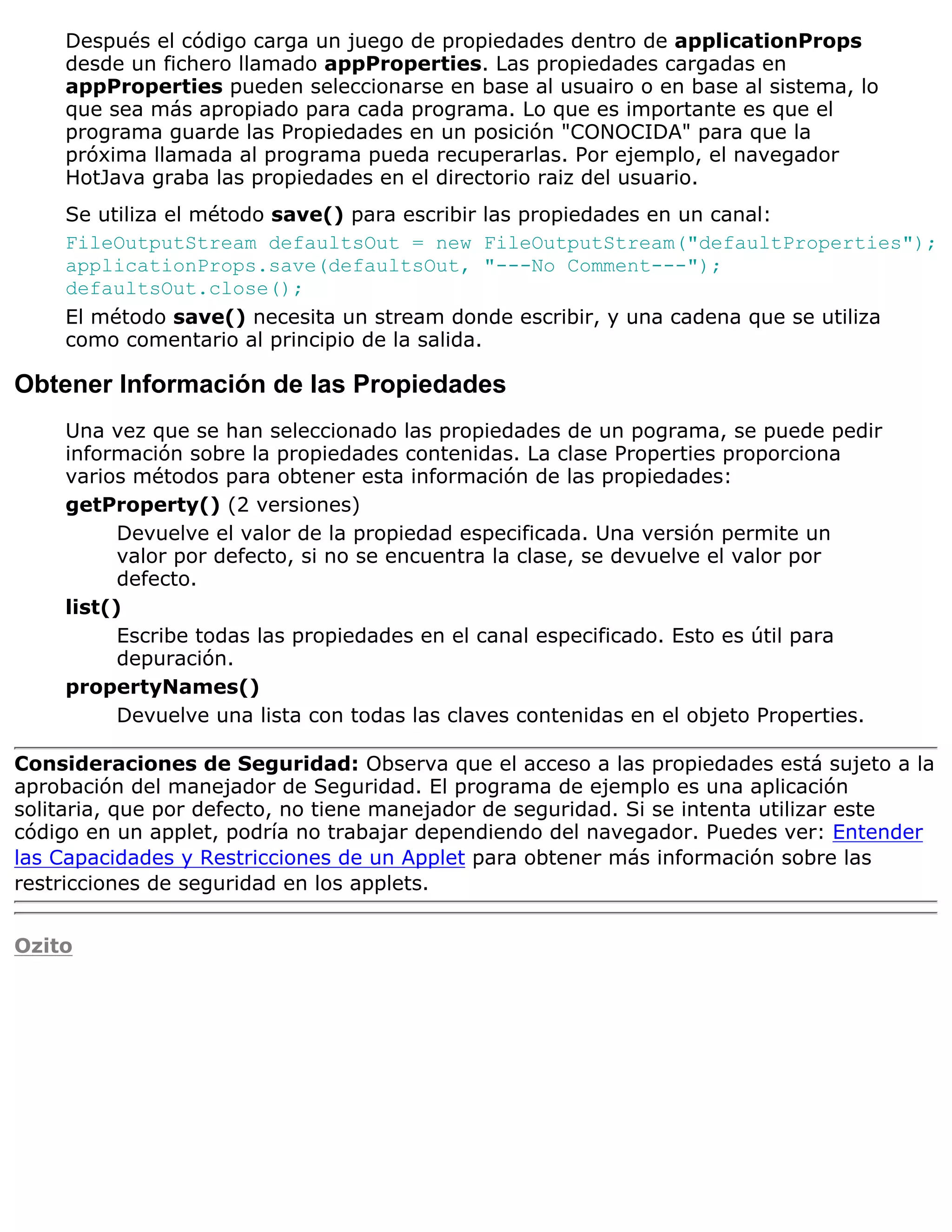 Después el código carga un juego de propiedades dentro de applicationProps
    desde un fichero llamado appProperties. Las propiedades cargadas en
    appProperties pueden seleccionarse en base al usuairo o en base al sistema, lo
    que sea más apropiado para cada programa. Lo que es importante es que el
    programa guarde las Propiedades en un posición "CONOCIDA" para que la
    próxima llamada al programa pueda recuperarlas. Por ejemplo, el navegador
    HotJava graba las propiedades en el directorio raiz del usuario.
    Se utiliza el método save() para escribir las propiedades en un canal:
    FileOutputStream defaultsOut = new FileOutputStream("defaultProperties");
    applicationProps.save(defaultsOut, "---No Comment---");
    defaultsOut.close();
    El método save() necesita un stream donde escribir, y una cadena que se utiliza
    como comentario al principio de la salida.

Obtener Información de las Propiedades
    Una vez que se han seleccionado las propiedades de un pograma, se puede pedir
    información sobre la propiedades contenidas. La clase Properties proporciona
    varios métodos para obtener esta información de las propiedades:
    getProperty() (2 versiones)
          Devuelve el valor de la propiedad especificada. Una versión permite un
          valor por defecto, si no se encuentra la clase, se devuelve el valor por
          defecto.
    list()
          Escribe todas las propiedades en el canal especificado. Esto es útil para
          depuración.
    propertyNames()
          Devuelve una lista con todas las claves contenidas en el objeto Properties.

Consideraciones de Seguridad: Observa que el acceso a las propiedades está sujeto a la
aprobación del manejador de Seguridad. El programa de ejemplo es una aplicación
solitaria, que por defecto, no tiene manejador de seguridad. Si se intenta utilizar este
código en un applet, podría no trabajar dependiendo del navegador. Puedes ver: Entender
las Capacidades y Restricciones de un Applet para obtener más información sobre las
restricciones de seguridad en los applets.


Ozito
 