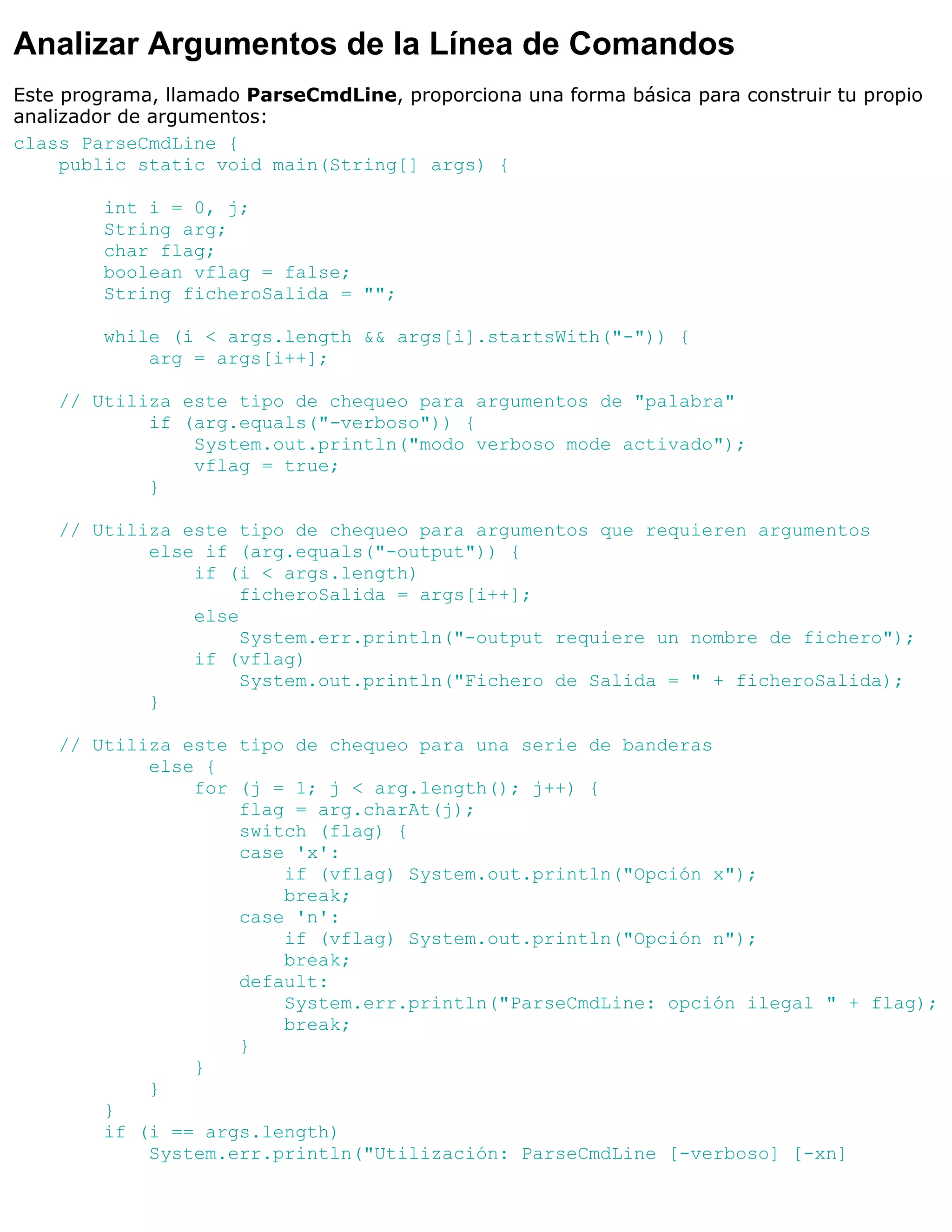 Analizar Argumentos de la Línea de Comandos
Este programa, llamado ParseCmdLine, proporciona una forma básica para construir tu propio
analizador de argumentos:
class ParseCmdLine {
     public static void main(String[] args) {

        int i = 0, j;
        String arg;
        char flag;
        boolean vflag = false;
        String ficheroSalida = "";

        while (i < args.length && args[i].startsWith("-")) {
            arg = args[i++];

    // Utiliza este tipo de chequeo para argumentos de "palabra"
            if (arg.equals("-verboso")) {
                System.out.println("modo verboso mode activado");
                vflag = true;
            }

    // Utiliza este tipo de chequeo para argumentos que requieren argumentos
            else if (arg.equals("-output")) {
                if (i < args.length)
                     ficheroSalida = args[i++];
                else
                     System.err.println("-output requiere un nombre de fichero");
                if (vflag)
                     System.out.println("Fichero de Salida = " + ficheroSalida);
            }

    // Utiliza este tipo de chequeo para una serie de banderas
            else {
                for (j = 1; j < arg.length(); j++) {
                    flag = arg.charAt(j);
                    switch (flag) {
                    case 'x':
                        if (vflag) System.out.println("Opción x");
                        break;
                    case 'n':
                        if (vflag) System.out.println("Opción n");
                        break;
                    default:
                        System.err.println("ParseCmdLine: opción ilegal " + flag);
                        break;
                    }
                }
            }
        }
        if (i == args.length)
            System.err.println("Utilización: ParseCmdLine [-verboso] [-xn]
 