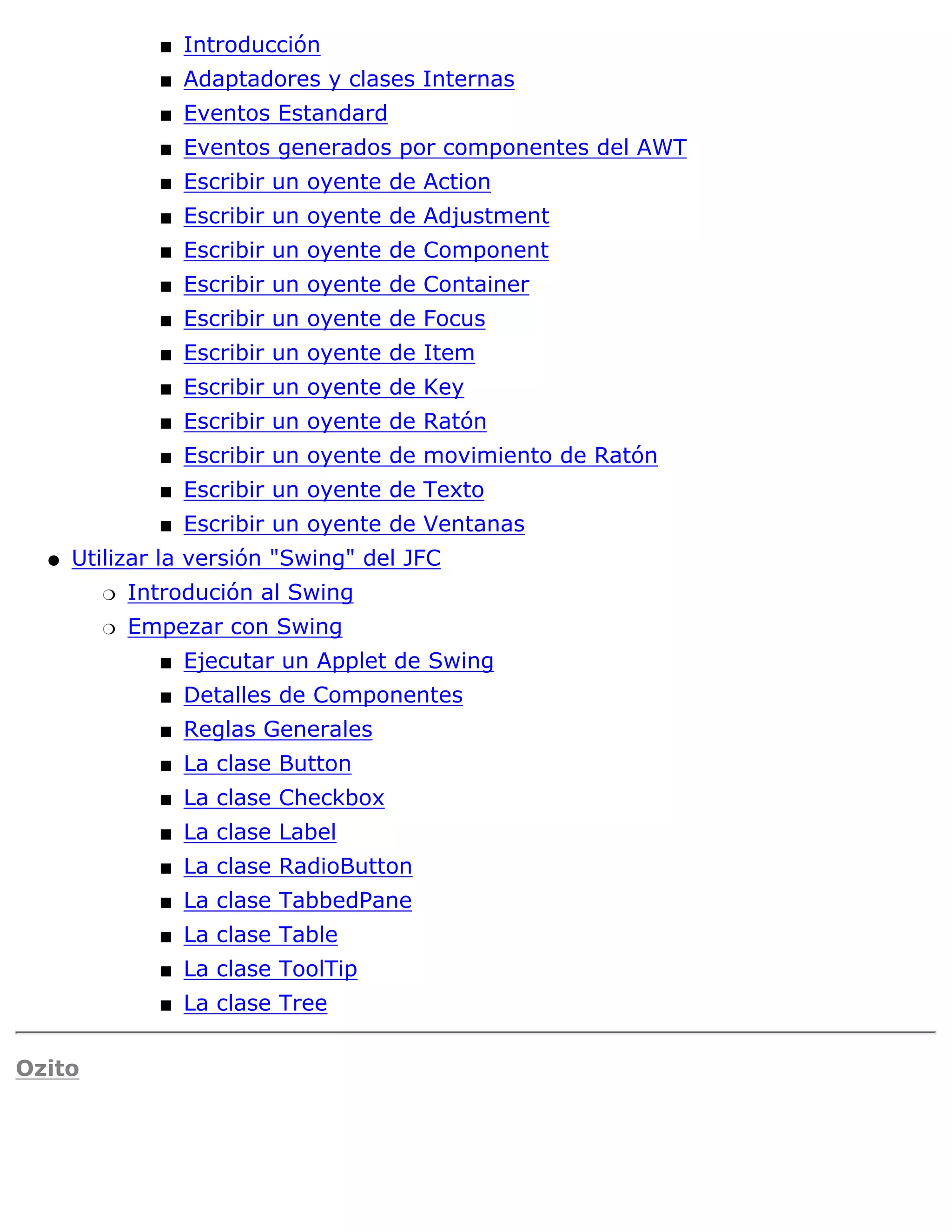 s   Introducción
              s   Adaptadores y clases Internas
              s   Eventos Estandard
              s   Eventos generados por componentes del AWT
              s   Escribir un oyente de Action
              s   Escribir un oyente de Adjustment
              s   Escribir un oyente de Component
              s   Escribir un oyente de Container
              s   Escribir un oyente de Focus
              s   Escribir un oyente de Item
              s   Escribir un oyente de Key
              s   Escribir un oyente de Ratón
              s   Escribir un oyente de movimiento de Ratón
              s   Escribir un oyente de Texto
              s   Escribir un oyente de Ventanas
  q   Utilizar la versión "Swing" del JFC
        r   Introdución al Swing
        r   Empezar con Swing
              s   Ejecutar un Applet de Swing
              s   Detalles de Componentes
              s   Reglas Generales
              s   La clase Button
              s   La clase Checkbox
              s   La clase Label
              s   La clase RadioButton
              s   La clase TabbedPane
              s   La clase Table
              s   La clase ToolTip
              s   La clase Tree

Ozito
 