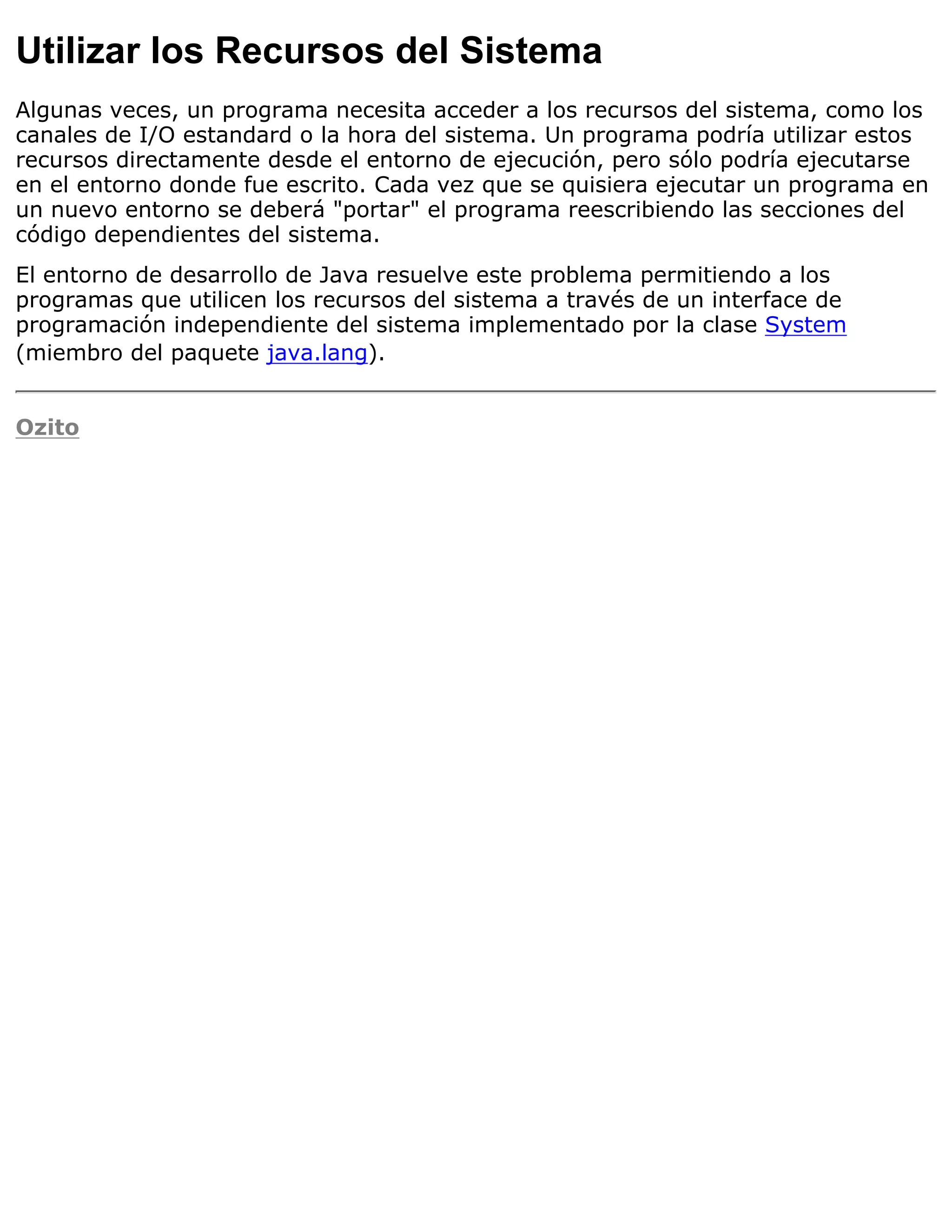 Utilizar los Recursos del Sistema
Algunas veces, un programa necesita acceder a los recursos del sistema, como los
canales de I/O estandard o la hora del sistema. Un programa podría utilizar estos
recursos directamente desde el entorno de ejecución, pero sólo podría ejecutarse
en el entorno donde fue escrito. Cada vez que se quisiera ejecutar un programa en
un nuevo entorno se deberá "portar" el programa reescribiendo las secciones del
código dependientes del sistema.
El entorno de desarrollo de Java resuelve este problema permitiendo a los
programas que utilicen los recursos del sistema a través de un interface de
programación independiente del sistema implementado por la clase System
(miembro del paquete java.lang).


Ozito
 