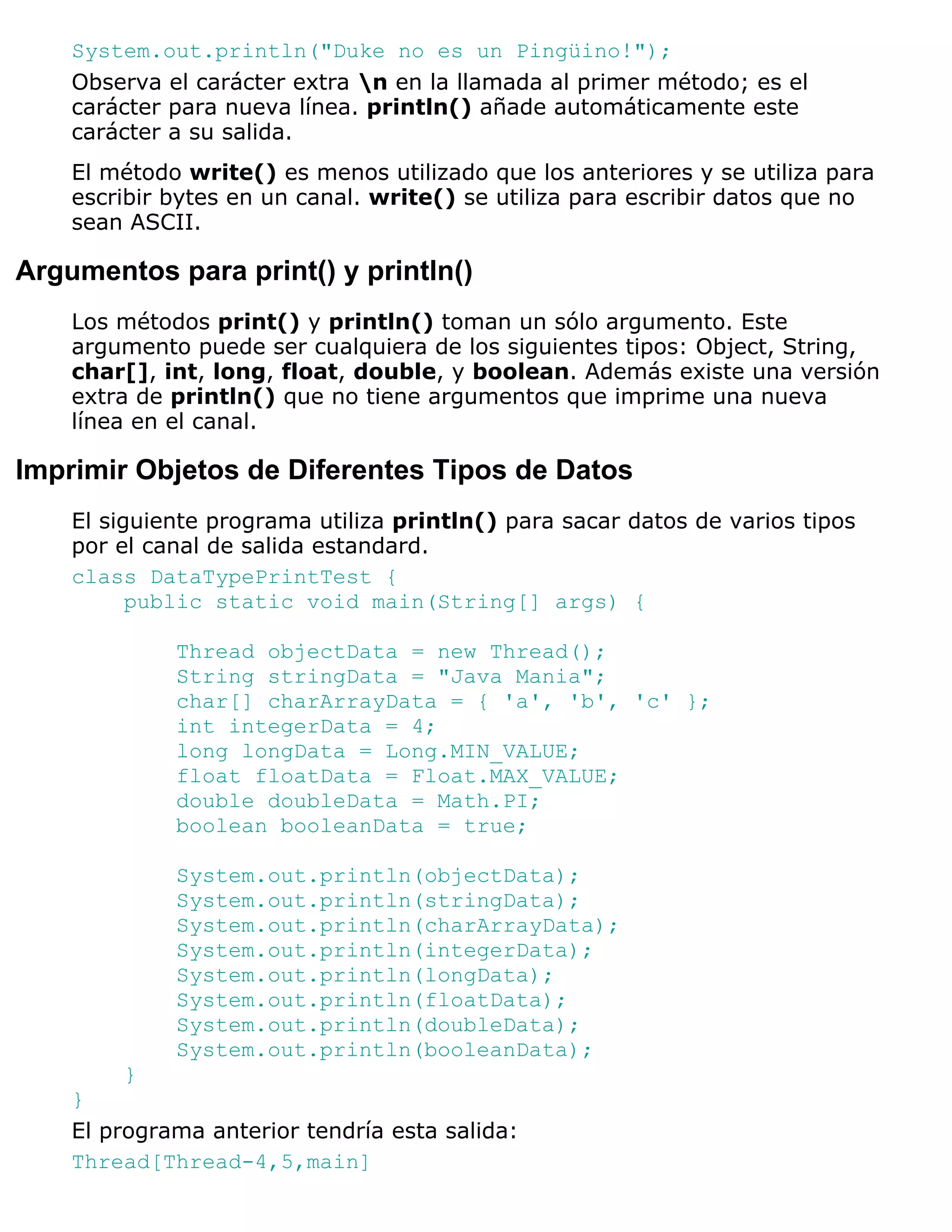 System.out.println("Duke no es un Pingüino!");
    Observa el carácter extra n en la llamada al primer método; es el
    carácter para nueva línea. println() añade automáticamente este
    carácter a su salida.
    El método write() es menos utilizado que los anteriores y se utiliza para
    escribir bytes en un canal. write() se utiliza para escribir datos que no
    sean ASCII.

Argumentos para print() y println()
    Los métodos print() y println() toman un sólo argumento. Este
    argumento puede ser cualquiera de los siguientes tipos: Object, String,
    char[], int, long, float, double, y boolean. Además existe una versión
    extra de println() que no tiene argumentos que imprime una nueva
    línea en el canal.

Imprimir Objetos de Diferentes Tipos de Datos
    El siguiente programa utiliza println() para sacar datos de varios tipos
    por el canal de salida estandard.
    class DataTypePrintTest {
          public static void main(String[] args) {

             Thread objectData = new Thread();
             String stringData = "Java Mania";
             char[] charArrayData = { 'a', 'b', 'c' };
             int integerData = 4;
             long longData = Long.MIN_VALUE;
             float floatData = Float.MAX_VALUE;
             double doubleData = Math.PI;
             boolean booleanData = true;

             System.out.println(objectData);
             System.out.println(stringData);
             System.out.println(charArrayData);
             System.out.println(integerData);
             System.out.println(longData);
             System.out.println(floatData);
             System.out.println(doubleData);
             System.out.println(booleanData);
        }
    }
    El programa anterior tendría esta salida:
    Thread[Thread-4,5,main]
 