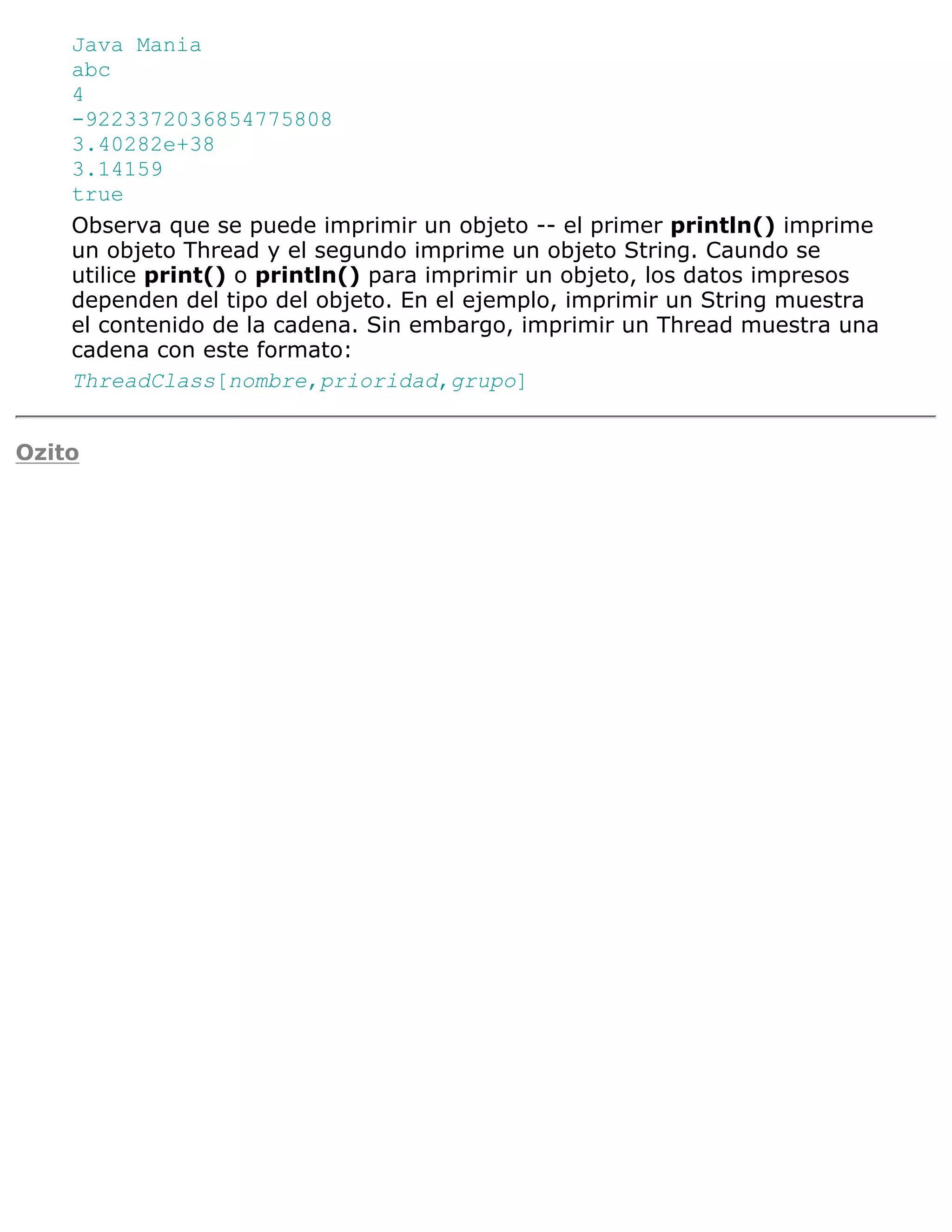 Java Mania
    abc
    4
    -9223372036854775808
    3.40282e+38
    3.14159
    true
    Observa que se puede imprimir un objeto -- el primer println() imprime
    un objeto Thread y el segundo imprime un objeto String. Caundo se
    utilice print() o println() para imprimir un objeto, los datos impresos
    dependen del tipo del objeto. En el ejemplo, imprimir un String muestra
    el contenido de la cadena. Sin embargo, imprimir un Thread muestra una
    cadena con este formato:
    ThreadClass[nombre,prioridad,grupo]


Ozito
 