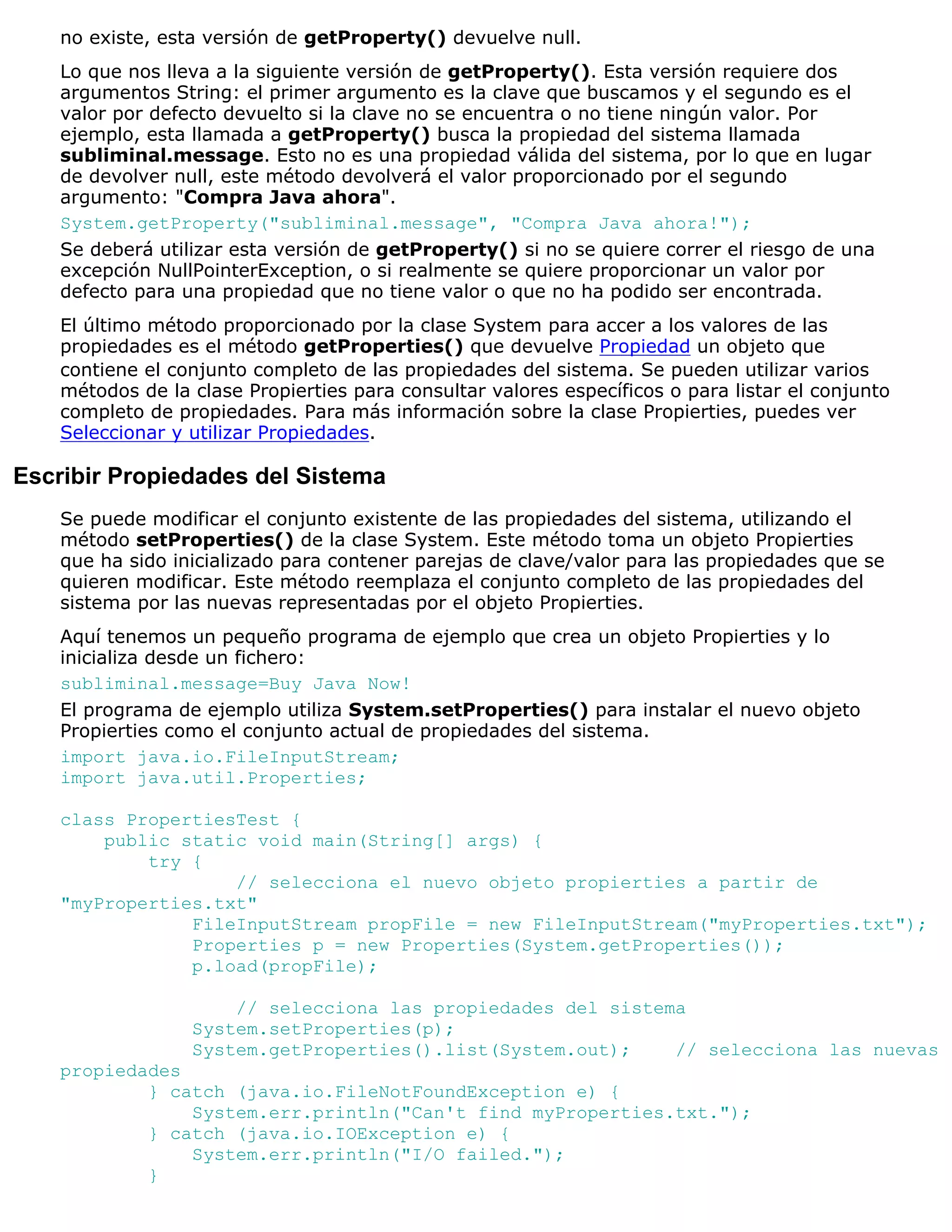 no existe, esta versión de getProperty() devuelve null.
    Lo que nos lleva a la siguiente versión de getProperty(). Esta versión requiere dos
    argumentos String: el primer argumento es la clave que buscamos y el segundo es el
    valor por defecto devuelto si la clave no se encuentra o no tiene ningún valor. Por
    ejemplo, esta llamada a getProperty() busca la propiedad del sistema llamada
    subliminal.message. Esto no es una propiedad válida del sistema, por lo que en lugar
    de devolver null, este método devolverá el valor proporcionado por el segundo
    argumento: "Compra Java ahora".
    System.getProperty("subliminal.message", "Compra Java ahora!");
    Se deberá utilizar esta versión de getProperty() si no se quiere correr el riesgo de una
    excepción NullPointerException, o si realmente se quiere proporcionar un valor por
    defecto para una propiedad que no tiene valor o que no ha podido ser encontrada.
    El último método proporcionado por la clase System para accer a los valores de las
    propiedades es el método getProperties() que devuelve Propiedad un objeto que
    contiene el conjunto completo de las propiedades del sistema. Se pueden utilizar varios
    métodos de la clase Propierties para consultar valores específicos o para listar el conjunto
    completo de propiedades. Para más información sobre la clase Propierties, puedes ver
    Seleccionar y utilizar Propiedades.

Escribir Propiedades del Sistema
    Se puede modificar el conjunto existente de las propiedades del sistema, utilizando el
    método setProperties() de la clase System. Este método toma un objeto Propierties
    que ha sido inicializado para contener parejas de clave/valor para las propiedades que se
    quieren modificar. Este método reemplaza el conjunto completo de las propiedades del
    sistema por las nuevas representadas por el objeto Propierties.
    Aquí tenemos un pequeño programa de ejemplo que crea un objeto Propierties y lo
    inicializa desde un fichero:
    subliminal.message=Buy Java Now!
    El programa de ejemplo utiliza System.setProperties() para instalar el nuevo objeto
    Propierties como el conjunto actual de propiedades del sistema.
    import java.io.FileInputStream;
    import java.util.Properties;

    class PropertiesTest {
        public static void main(String[] args) {
            try {
                    // selecciona el nuevo objeto propierties a partir de
    "myProperties.txt"
                FileInputStream propFile = new FileInputStream("myProperties.txt");
                Properties p = new Properties(System.getProperties());
                p.load(propFile);

                      // selecciona las propiedades del sistema
                  System.setProperties(p);
                  System.getProperties().list(System.out);    // selecciona las nuevas
    propiedades
            } catch (java.io.FileNotFoundException e) {
                System.err.println("Can't find myProperties.txt.");
            } catch (java.io.IOException e) {
                System.err.println("I/O failed.");
            }
 