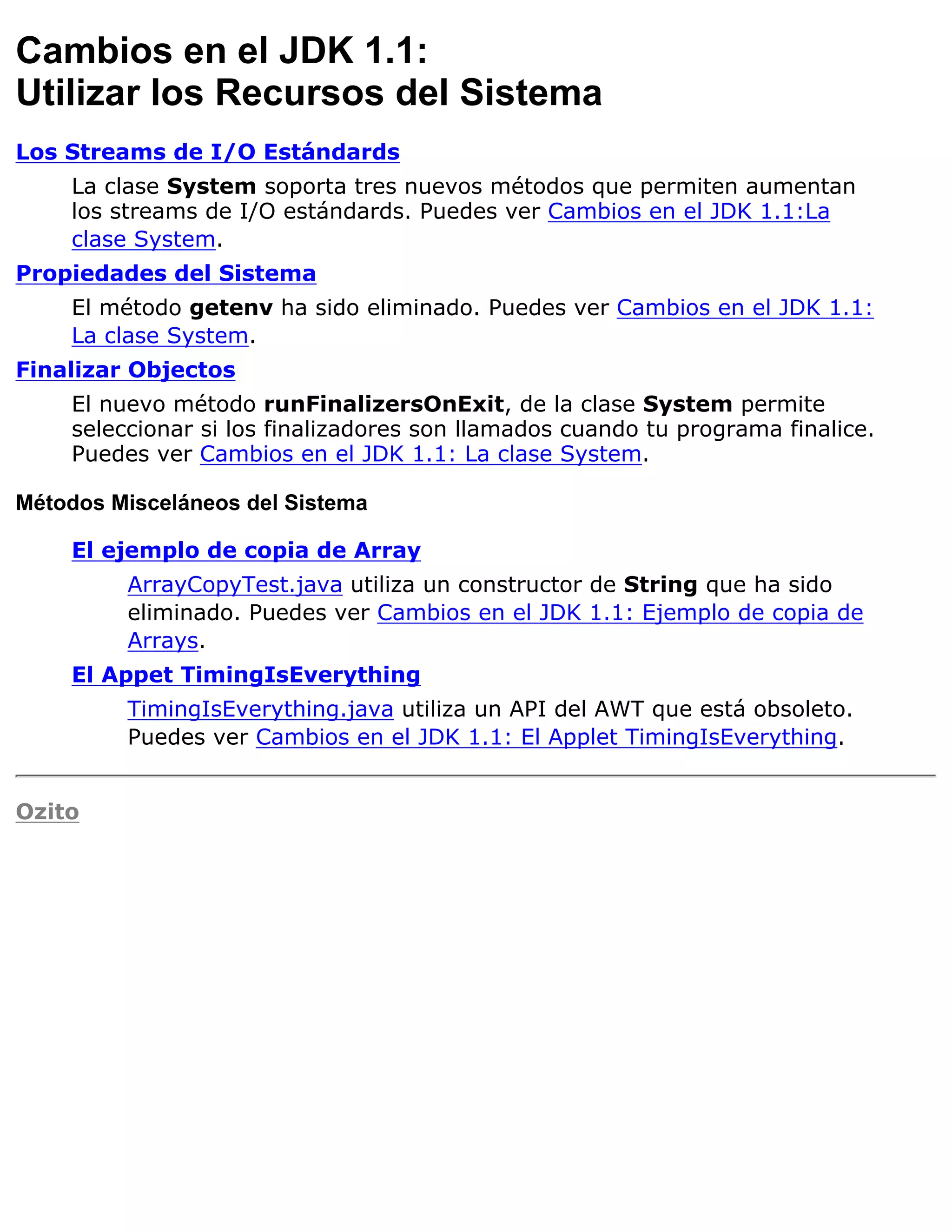 Cambios en el JDK 1.1:
Utilizar los Recursos del Sistema
Los Streams de I/O Estándards
    La clase System soporta tres nuevos métodos que permiten aumentan
    los streams de I/O estándards. Puedes ver Cambios en el JDK 1.1:La
    clase System.
Propiedades del Sistema
    El método getenv ha sido eliminado. Puedes ver Cambios en el JDK 1.1:
    La clase System.
Finalizar Objectos
    El nuevo método runFinalizersOnExit, de la clase System permite
    seleccionar si los finalizadores son llamados cuando tu programa finalice.
    Puedes ver Cambios en el JDK 1.1: La clase System.

Métodos Misceláneos del Sistema

    El ejemplo de copia de Array
         ArrayCopyTest.java utiliza un constructor de String que ha sido
         eliminado. Puedes ver Cambios en el JDK 1.1: Ejemplo de copia de
         Arrays.
    El Appet TimingIsEverything
         TimingIsEverything.java utiliza un API del AWT que está obsoleto.
         Puedes ver Cambios en el JDK 1.1: El Applet TimingIsEverything.


Ozito
 