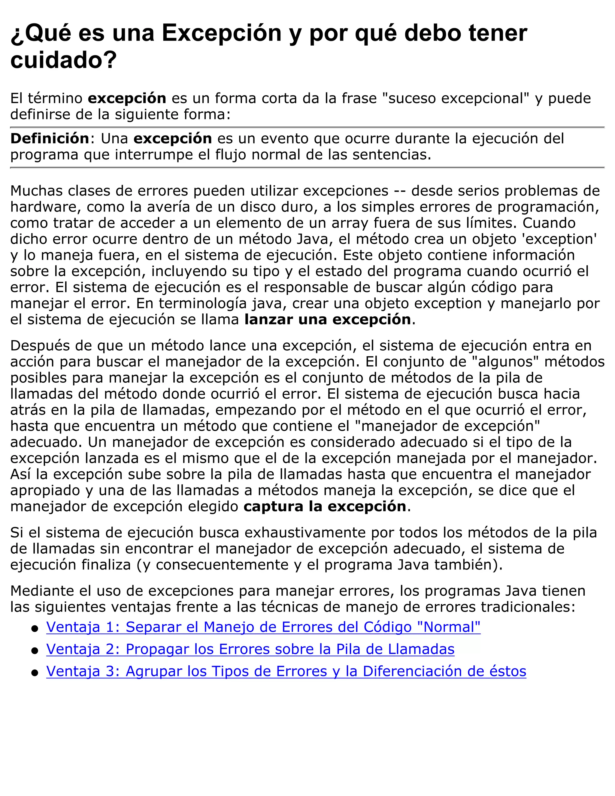¿Qué es una Excepción y por qué debo tener
cuidado?
El término excepción es un forma corta da la frase "suceso excepcional" y puede
definirse de la siguiente forma:
Definición: Una excepción es un evento que ocurre durante la ejecución del
programa que interrumpe el flujo normal de las sentencias.

Muchas clases de errores pueden utilizar excepciones -- desde serios problemas de
hardware, como la avería de un disco duro, a los simples errores de programación,
como tratar de acceder a un elemento de un array fuera de sus límites. Cuando
dicho error ocurre dentro de un método Java, el método crea un objeto 'exception'
y lo maneja fuera, en el sistema de ejecución. Este objeto contiene información
sobre la excepción, incluyendo su tipo y el estado del programa cuando ocurrió el
error. El sistema de ejecución es el responsable de buscar algún código para
manejar el error. En terminología java, crear una objeto exception y manejarlo por
el sistema de ejecución se llama lanzar una excepción.
Después de que un método lance una excepción, el sistema de ejecución entra en
acción para buscar el manejador de la excepción. El conjunto de "algunos" métodos
posibles para manejar la excepción es el conjunto de métodos de la pila de
llamadas del método donde ocurrió el error. El sistema de ejecución busca hacia
atrás en la pila de llamadas, empezando por el método en el que ocurrió el error,
hasta que encuentra un método que contiene el "manejador de excepción"
adecuado. Un manejador de excepción es considerado adecuado si el tipo de la
excepción lanzada es el mismo que el de la excepción manejada por el manejador.
Así la excepción sube sobre la pila de llamadas hasta que encuentra el manejador
apropiado y una de las llamadas a métodos maneja la excepción, se dice que el
manejador de excepción elegido captura la excepción.
Si el sistema de ejecución busca exhaustivamente por todos los métodos de la pila
de llamadas sin encontrar el manejador de excepción adecuado, el sistema de
ejecución finaliza (y consecuentemente y el programa Java también).
Mediante el uso de excepciones para manejar errores, los programas Java tienen
las siguientes ventajas frente a las técnicas de manejo de errores tradicionales:
   q Ventaja 1: Separar el Manejo de Errores del Código "Normal"

  q   Ventaja 2: Propagar los Errores sobre la Pila de Llamadas
  q   Ventaja 3: Agrupar los Tipos de Errores y la Diferenciación de éstos
 