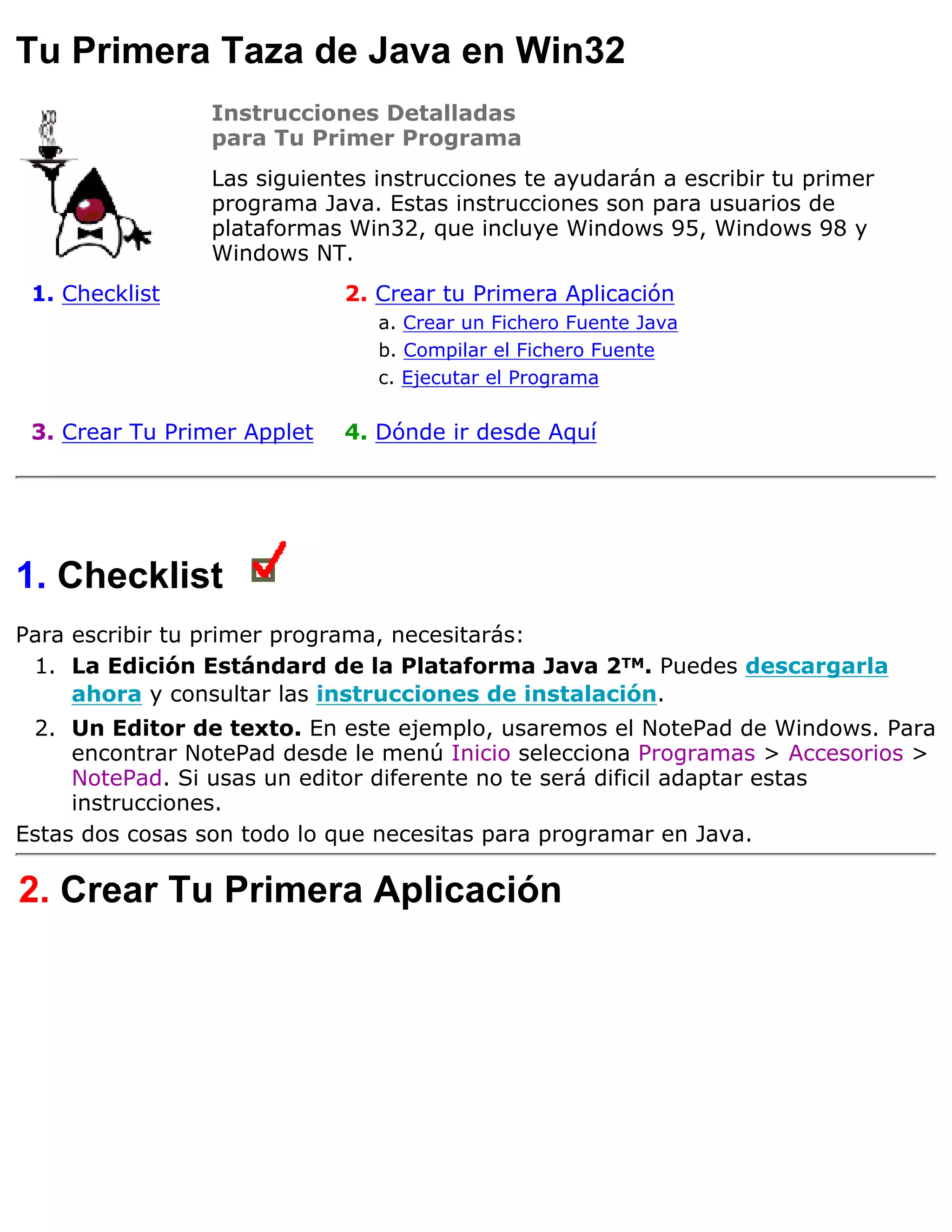 Tu Primera Taza de Java en Win32
                Instrucciones Detalladas
                para Tu Primer Programa
                Las siguientes instrucciones te ayudarán a escribir tu primer
                programa Java. Estas instrucciones son para usuarios de
                plataformas Win32, que incluye Windows 95, Windows 98 y
                Windows NT.
 1. Checklist                2. Crear tu Primera Aplicación
                                a. Crear un Fichero Fuente Java
                                b. Compilar el Fichero Fuente
                                c. Ejecutar el Programa

 3. Crear Tu Primer Applet   4. Dónde ir desde Aquí




1. Checklist
Para escribir tu primer programa, necesitarás:
 1. La Edición Estándard de la Plataforma Java 2TM. Puedes descargarla
     ahora y consultar las instrucciones de instalación.
 2. Un Editor de texto. En este ejemplo, usaremos el NotePad de Windows. Para
     encontrar NotePad desde le menú Inicio selecciona Programas > Accesorios >
     NotePad. Si usas un editor diferente no te será dificil adaptar estas
     instrucciones.
Estas dos cosas son todo lo que necesitas para programar en Java.

2. Crear Tu Primera Aplicación
 
