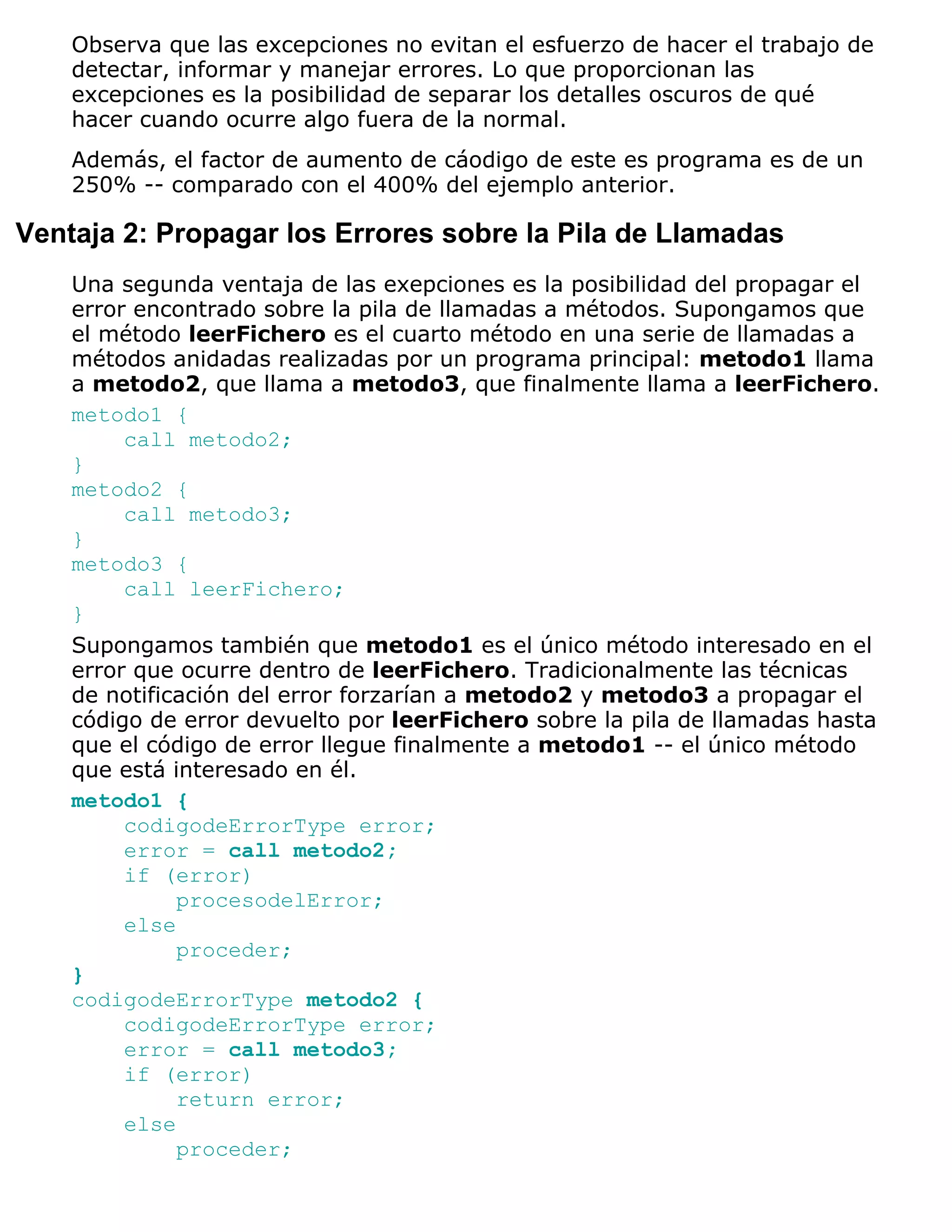 Observa que las excepciones no evitan el esfuerzo de hacer el trabajo de
    detectar, informar y manejar errores. Lo que proporcionan las
    excepciones es la posibilidad de separar los detalles oscuros de qué
    hacer cuando ocurre algo fuera de la normal.
    Además, el factor de aumento de cáodigo de este es programa es de un
    250% -- comparado con el 400% del ejemplo anterior.

Ventaja 2: Propagar los Errores sobre la Pila de Llamadas
    Una segunda ventaja de las exepciones es la posibilidad del propagar el
    error encontrado sobre la pila de llamadas a métodos. Supongamos que
    el método leerFichero es el cuarto método en una serie de llamadas a
    métodos anidadas realizadas por un programa principal: metodo1 llama
    a metodo2, que llama a metodo3, que finalmente llama a leerFichero.
    metodo1 {
         call metodo2;
    }
    metodo2 {
         call metodo3;
    }
    metodo3 {
         call leerFichero;
    }
    Supongamos también que metodo1 es el único método interesado en el
    error que ocurre dentro de leerFichero. Tradicionalmente las técnicas
    de notificación del error forzarían a metodo2 y metodo3 a propagar el
    código de error devuelto por leerFichero sobre la pila de llamadas hasta
    que el código de error llegue finalmente a metodo1 -- el único método
    que está interesado en él.
    metodo1 {
         codigodeErrorType error;
         error = call metodo2;
         if (error)
              procesodelError;
         else
              proceder;
    }
    codigodeErrorType metodo2 {
         codigodeErrorType error;
         error = call metodo3;
         if (error)
              return error;
         else
              proceder;
 
