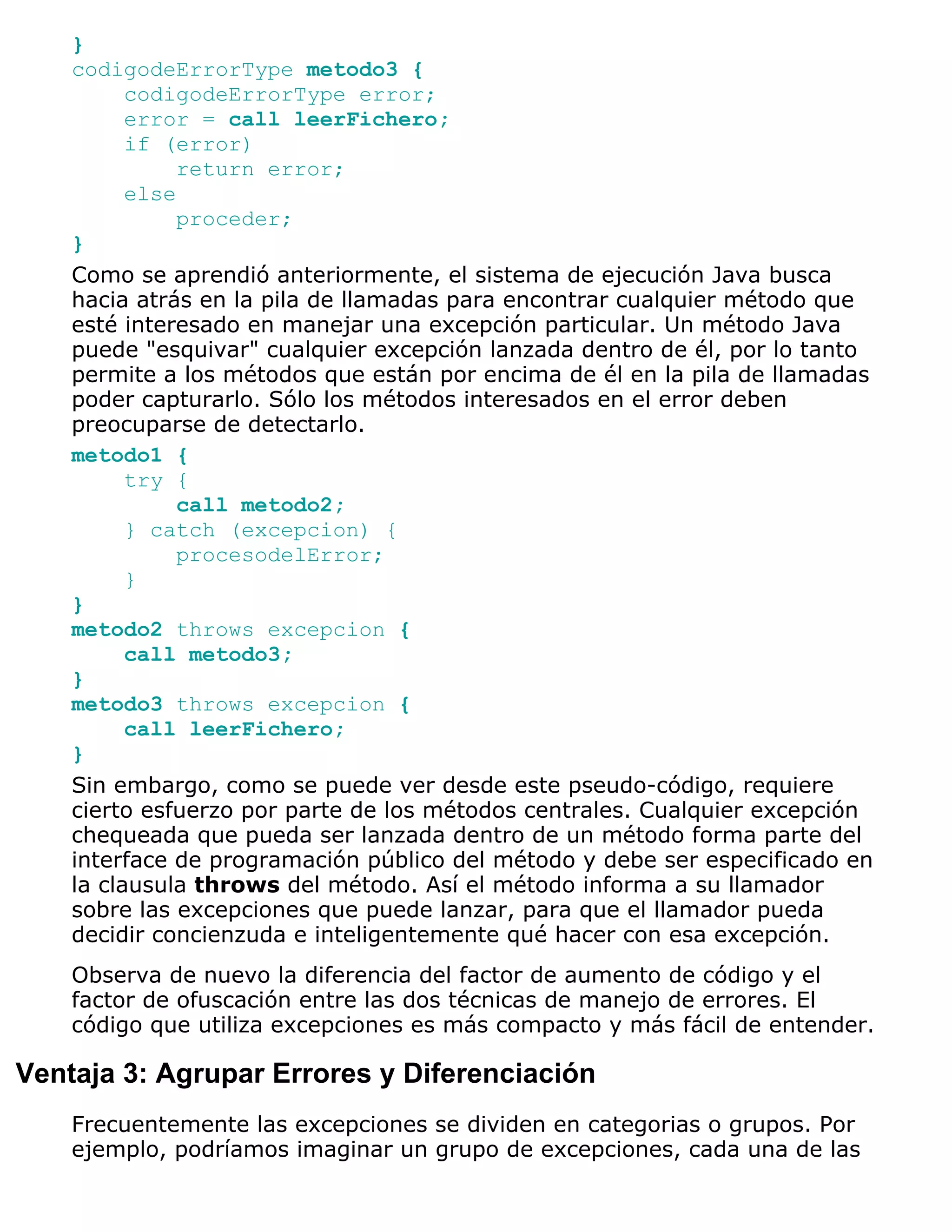 }
    codigodeErrorType metodo3 {
          codigodeErrorType error;
          error = call leerFichero;
          if (error)
               return error;
          else
               proceder;
    }
    Como se aprendió anteriormente, el sistema de ejecución Java busca
    hacia atrás en la pila de llamadas para encontrar cualquier método que
    esté interesado en manejar una excepción particular. Un método Java
    puede "esquivar" cualquier excepción lanzada dentro de él, por lo tanto
    permite a los métodos que están por encima de él en la pila de llamadas
    poder capturarlo. Sólo los métodos interesados en el error deben
    preocuparse de detectarlo.
    metodo1 {
          try {
              call metodo2;
          } catch (excepcion) {
               procesodelError;
          }
    }
    metodo2 throws excepcion {
          call metodo3;
    }
    metodo3 throws excepcion {
          call leerFichero;
    }
    Sin embargo, como se puede ver desde este pseudo-código, requiere
    cierto esfuerzo por parte de los métodos centrales. Cualquier excepción
    chequeada que pueda ser lanzada dentro de un método forma parte del
    interface de programación público del método y debe ser especificado en
    la clausula throws del método. Así el método informa a su llamador
    sobre las excepciones que puede lanzar, para que el llamador pueda
    decidir concienzuda e inteligentemente qué hacer con esa excepción.
    Observa de nuevo la diferencia del factor de aumento de código y el
    factor de ofuscación entre las dos técnicas de manejo de errores. El
    código que utiliza excepciones es más compacto y más fácil de entender.

Ventaja 3: Agrupar Errores y Diferenciación
    Frecuentemente las excepciones se dividen en categorias o grupos. Por
    ejemplo, podríamos imaginar un grupo de excepciones, cada una de las
 