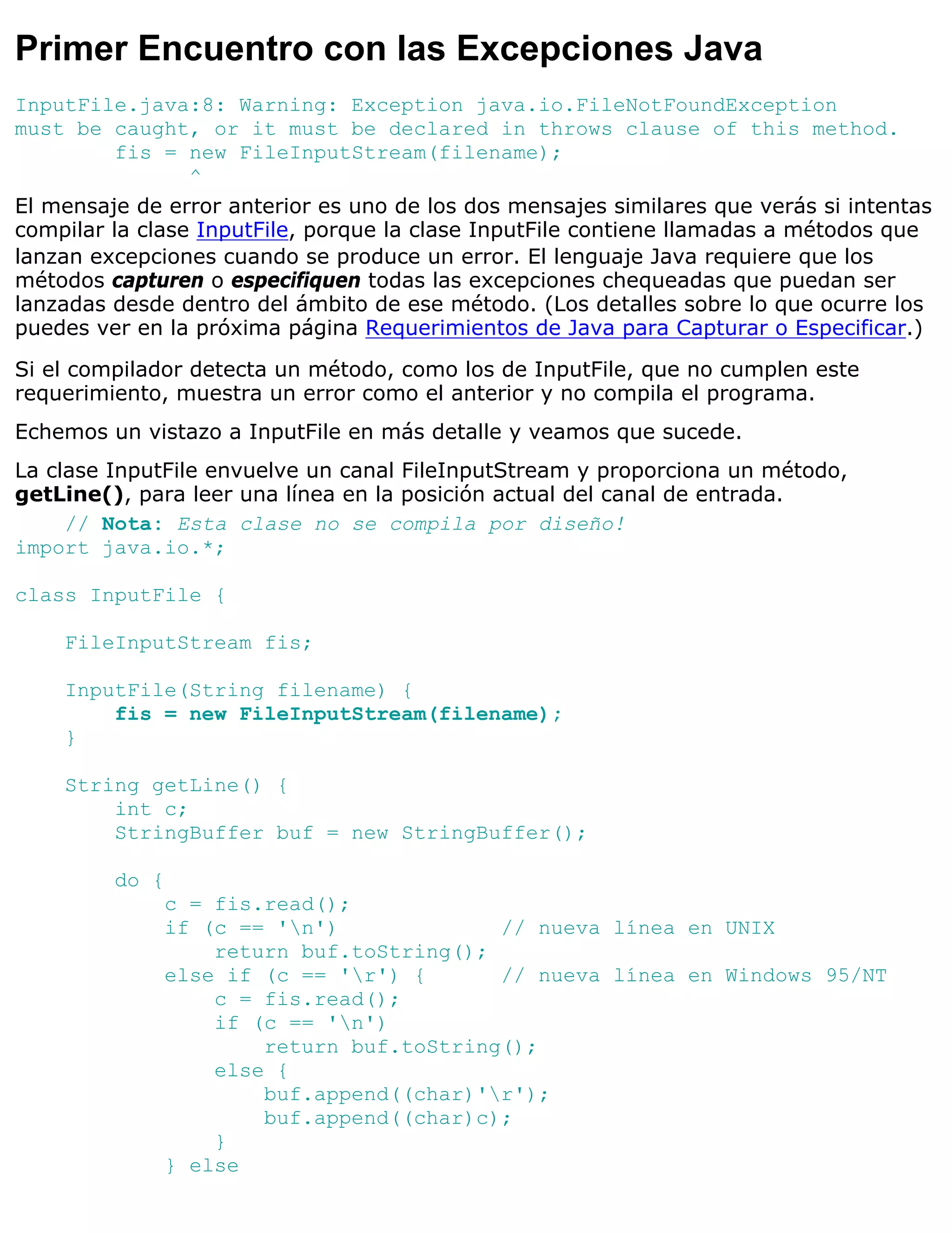Primer Encuentro con las Excepciones Java
InputFile.java:8: Warning: Exception java.io.FileNotFoundException
must be caught, or it must be declared in throws clause of this method.
          fis = new FileInputStream(filename);
                 ^
El mensaje de error anterior es uno de los dos mensajes similares que verás si intentas
compilar la clase InputFile, porque la clase InputFile contiene llamadas a métodos que
lanzan excepciones cuando se produce un error. El lenguaje Java requiere que los
métodos capturen o especifiquen todas las excepciones chequeadas que puedan ser
lanzadas desde dentro del ámbito de ese método. (Los detalles sobre lo que ocurre los
puedes ver en la próxima página Requerimientos de Java para Capturar o Especificar.)
Si el compilador detecta un método, como los de InputFile, que no cumplen este
requerimiento, muestra un error como el anterior y no compila el programa.
Echemos un vistazo a InputFile en más detalle y veamos que sucede.
La clase InputFile envuelve un canal FileInputStream y proporciona un método,
getLine(), para leer una línea en la posición actual del canal de entrada.
     // Nota: Esta clase no se compila por diseño!
import java.io.*;

class InputFile {

    FileInputStream fis;

    InputFile(String filename) {
        fis = new FileInputStream(filename);
    }

    String getLine() {
        int c;
        StringBuffer buf = new StringBuffer();

         do {
              c = fis.read();
              if (c == 'n')             // nueva línea en UNIX
                  return buf.toString();
              else if (c == 'r') {      // nueva línea en Windows 95/NT
                  c = fis.read();
                  if (c == 'n')
                      return buf.toString();
                  else {
                      buf.append((char)'r');
                      buf.append((char)c);
                  }
              } else
 