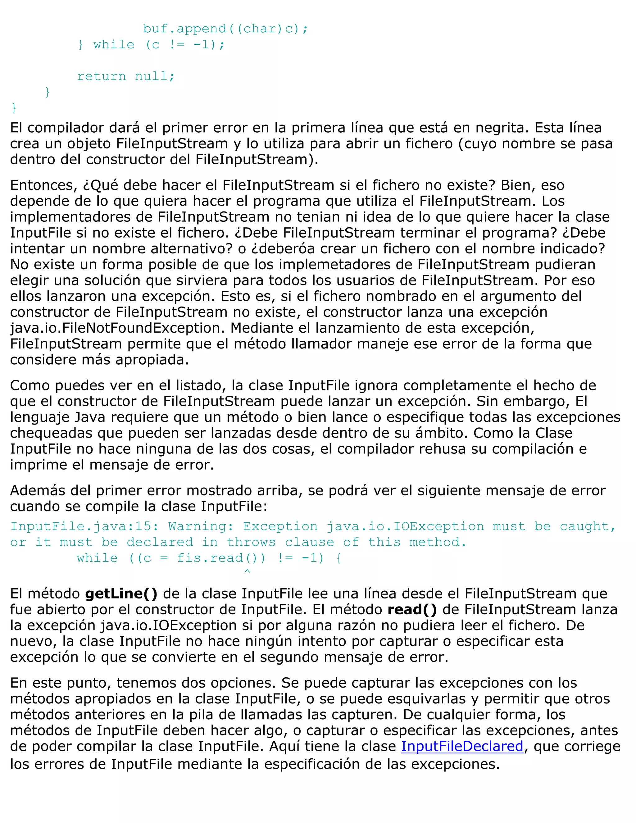 buf.append((char)c);
         } while (c != -1);

         return null;
     }
}
El compilador dará el primer error en la primera línea que está en negrita. Esta línea
crea un objeto FileInputStream y lo utiliza para abrir un fichero (cuyo nombre se pasa
dentro del constructor del FileInputStream).
Entonces, ¿Qué debe hacer el FileInputStream si el fichero no existe? Bien, eso
depende de lo que quiera hacer el programa que utiliza el FileInputStream. Los
implementadores de FileInputStream no tenian ni idea de lo que quiere hacer la clase
InputFile si no existe el fichero. ¿Debe FileInputStream terminar el programa? ¿Debe
intentar un nombre alternativo? o ¿deberóa crear un fichero con el nombre indicado?
No existe un forma posible de que los implemetadores de FileInputStream pudieran
elegir una solución que sirviera para todos los usuarios de FileInputStream. Por eso
ellos lanzaron una excepción. Esto es, si el fichero nombrado en el argumento del
constructor de FileInputStream no existe, el constructor lanza una excepción
java.io.FileNotFoundException. Mediante el lanzamiento de esta excepción,
FileInputStream permite que el método llamador maneje ese error de la forma que
considere más apropiada.
Como puedes ver en el listado, la clase InputFile ignora completamente el hecho de
que el constructor de FileInputStream puede lanzar un excepción. Sin embargo, El
lenguaje Java requiere que un método o bien lance o especifique todas las excepciones
chequeadas que pueden ser lanzadas desde dentro de su ámbito. Como la Clase
InputFile no hace ninguna de las dos cosas, el compilador rehusa su compilación e
imprime el mensaje de error.
Además del primer error mostrado arriba, se podrá ver el siguiente mensaje de error
cuando se compile la clase InputFile:
InputFile.java:15: Warning: Exception java.io.IOException must be caught,
or it must be declared in throws clause of this method.
          while ((c = fis.read()) != -1) {
                                  ^
El método getLine() de la clase InputFile lee una línea desde el FileInputStream que
fue abierto por el constructor de InputFile. El método read() de FileInputStream lanza
la excepción java.io.IOException si por alguna razón no pudiera leer el fichero. De
nuevo, la clase InputFile no hace ningún intento por capturar o especificar esta
excepción lo que se convierte en el segundo mensaje de error.
En este punto, tenemos dos opciones. Se puede capturar las excepciones con los
métodos apropiados en la clase InputFile, o se puede esquivarlas y permitir que otros
métodos anteriores en la pila de llamadas las capturen. De cualquier forma, los
métodos de InputFile deben hacer algo, o capturar o especificar las excepciones, antes
de poder compilar la clase InputFile. Aquí tiene la clase InputFileDeclared, que corriege
los errores de InputFile mediante la especificación de las excepciones.
 