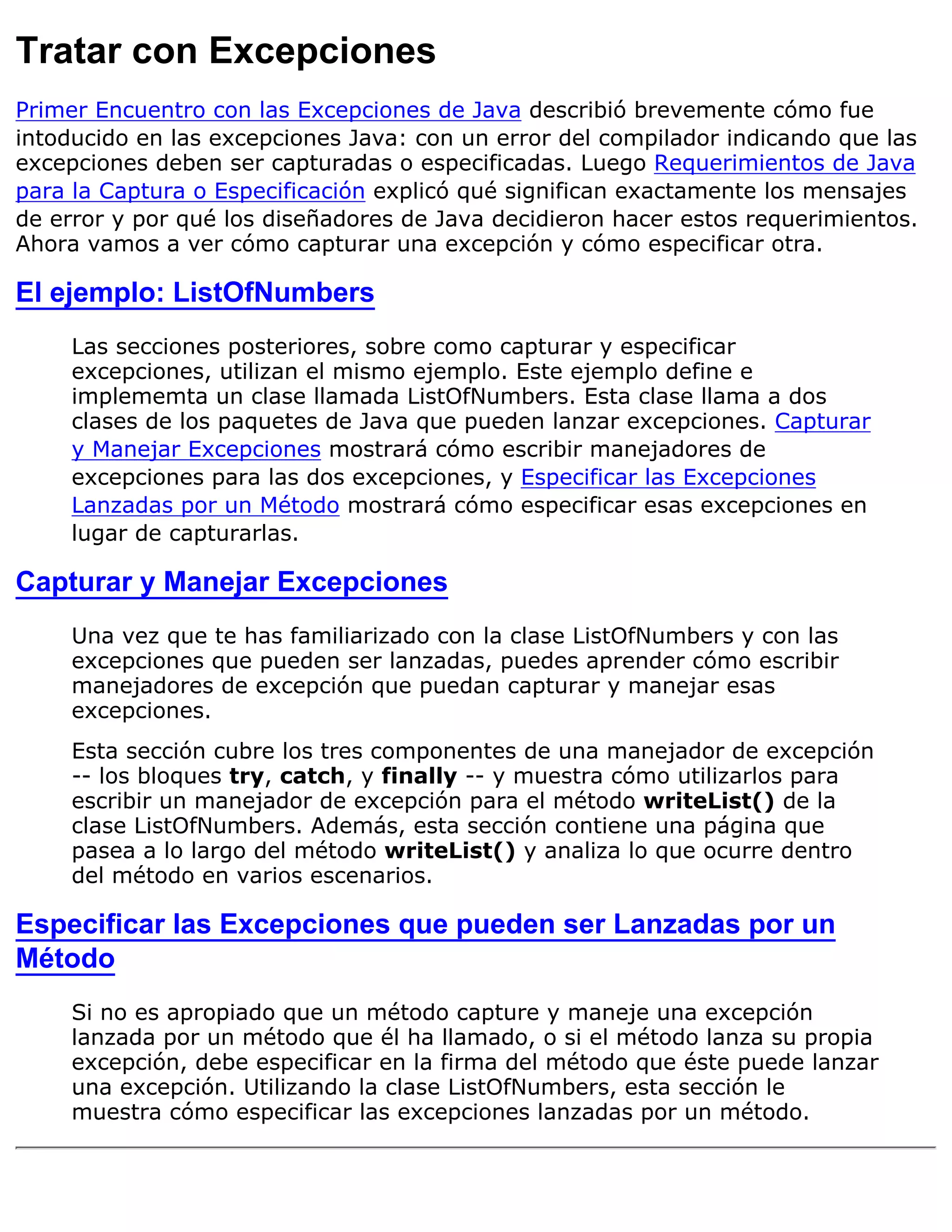 Tratar con Excepciones
Primer Encuentro con las Excepciones de Java describió brevemente cómo fue
intoducido en las excepciones Java: con un error del compilador indicando que las
excepciones deben ser capturadas o especificadas. Luego Requerimientos de Java
para la Captura o Especificación explicó qué significan exactamente los mensajes
de error y por qué los diseñadores de Java decidieron hacer estos requerimientos.
Ahora vamos a ver cómo capturar una excepción y cómo especificar otra.

El ejemplo: ListOfNumbers
     Las secciones posteriores, sobre como capturar y especificar
     excepciones, utilizan el mismo ejemplo. Este ejemplo define e
     implememta un clase llamada ListOfNumbers. Esta clase llama a dos
     clases de los paquetes de Java que pueden lanzar excepciones. Capturar
     y Manejar Excepciones mostrará cómo escribir manejadores de
     excepciones para las dos excepciones, y Especificar las Excepciones
     Lanzadas por un Método mostrará cómo especificar esas excepciones en
     lugar de capturarlas.

Capturar y Manejar Excepciones
     Una vez que te has familiarizado con la clase ListOfNumbers y con las
     excepciones que pueden ser lanzadas, puedes aprender cómo escribir
     manejadores de excepción que puedan capturar y manejar esas
     excepciones.
     Esta sección cubre los tres componentes de una manejador de excepción
     -- los bloques try, catch, y finally -- y muestra cómo utilizarlos para
     escribir un manejador de excepción para el método writeList() de la
     clase ListOfNumbers. Además, esta sección contiene una página que
     pasea a lo largo del método writeList() y analiza lo que ocurre dentro
     del método en varios escenarios.

Especificar las Excepciones que pueden ser Lanzadas por un
Método
     Si no es apropiado que un método capture y maneje una excepción
     lanzada por un método que él ha llamado, o si el método lanza su propia
     excepción, debe especificar en la firma del método que éste puede lanzar
     una excepción. Utilizando la clase ListOfNumbers, esta sección le
     muestra cómo especificar las excepciones lanzadas por un método.
 