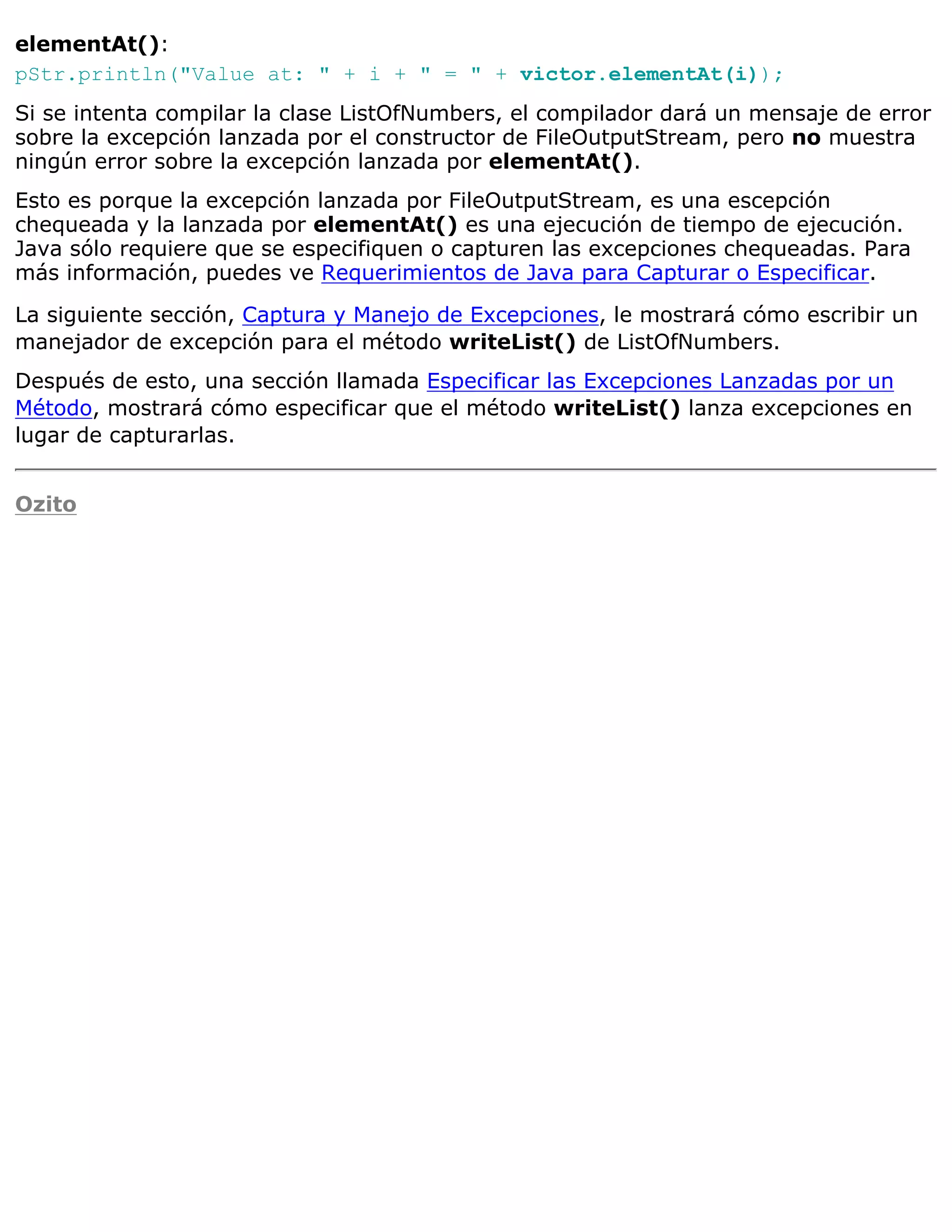 elementAt():
pStr.println("Value at: " + i + " = " + victor.elementAt(i));
Si se intenta compilar la clase ListOfNumbers, el compilador dará un mensaje de error
sobre la excepción lanzada por el constructor de FileOutputStream, pero no muestra
ningún error sobre la excepción lanzada por elementAt().
Esto es porque la excepción lanzada por FileOutputStream, es una escepción
chequeada y la lanzada por elementAt() es una ejecución de tiempo de ejecución.
Java sólo requiere que se especifiquen o capturen las excepciones chequeadas. Para
más información, puedes ve Requerimientos de Java para Capturar o Especificar.

La siguiente sección, Captura y Manejo de Excepciones, le mostrará cómo escribir un
manejador de excepción para el método writeList() de ListOfNumbers.
Después de esto, una sección llamada Especificar las Excepciones Lanzadas por un
Método, mostrará cómo especificar que el método writeList() lanza excepciones en
lugar de capturarlas.


Ozito
 