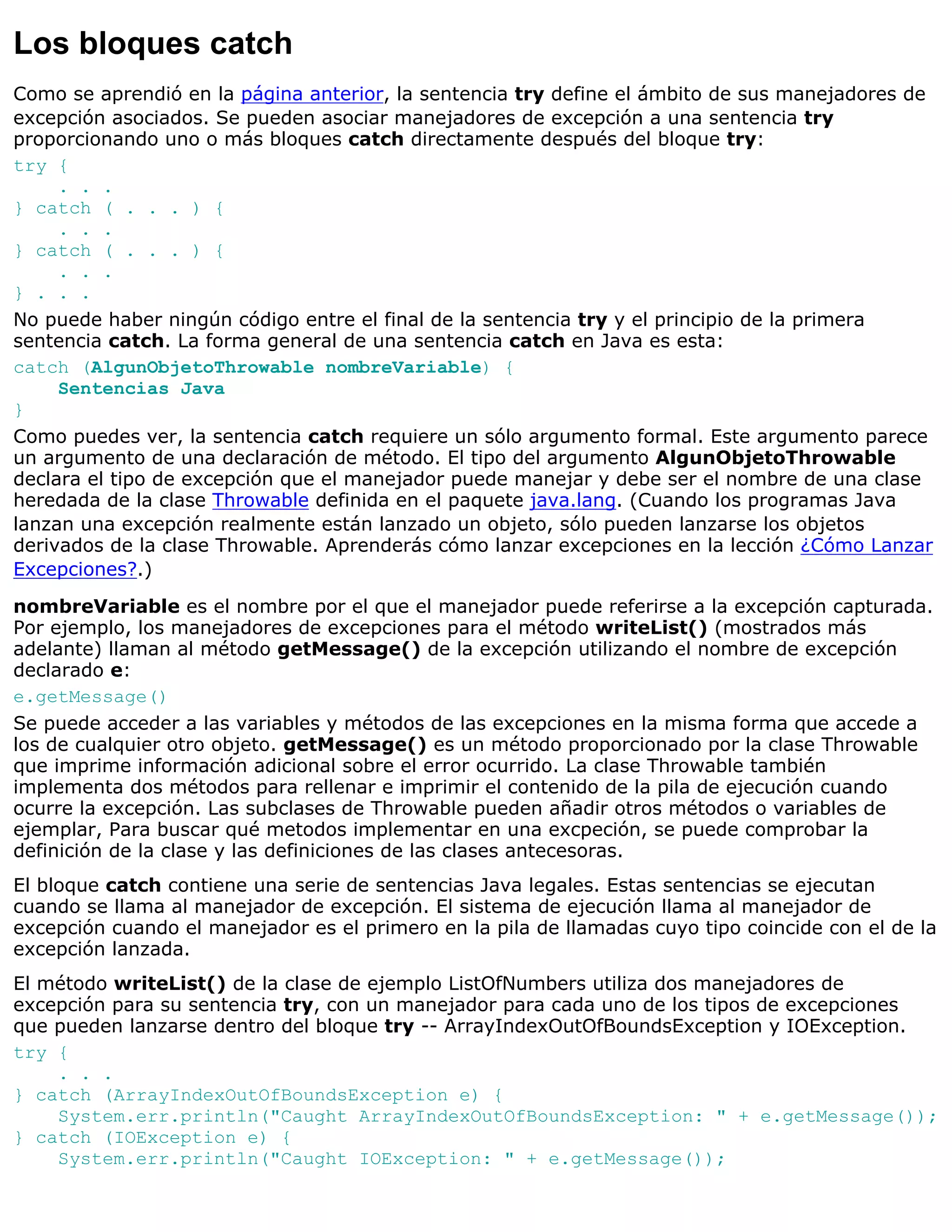 Los bloques catch
Como se aprendió en la página anterior, la sentencia try define el ámbito de sus manejadores de
excepción asociados. Se pueden asociar manejadores de excepción a una sentencia try
proporcionando uno o más bloques catch directamente después del bloque try:
try {
     . . .
} catch ( . . . ) {
     . . .
} catch ( . . . ) {
     . . .
} . . .
No puede haber ningún código entre el final de la sentencia try y el principio de la primera
sentencia catch. La forma general de una sentencia catch en Java es esta:
catch (AlgunObjetoThrowable nombreVariable) {
     Sentencias Java
}
Como puedes ver, la sentencia catch requiere un sólo argumento formal. Este argumento parece
un argumento de una declaración de método. El tipo del argumento AlgunObjetoThrowable
declara el tipo de excepción que el manejador puede manejar y debe ser el nombre de una clase
heredada de la clase Throwable definida en el paquete java.lang. (Cuando los programas Java
lanzan una excepción realmente están lanzado un objeto, sólo pueden lanzarse los objetos
derivados de la clase Throwable. Aprenderás cómo lanzar excepciones en la lección ¿Cómo Lanzar
Excepciones?.)

nombreVariable es el nombre por el que el manejador puede referirse a la excepción capturada.
Por ejemplo, los manejadores de excepciones para el método writeList() (mostrados más
adelante) llaman al método getMessage() de la excepción utilizando el nombre de excepción
declarado e:
e.getMessage()
Se puede acceder a las variables y métodos de las excepciones en la misma forma que accede a
los de cualquier otro objeto. getMessage() es un método proporcionado por la clase Throwable
que imprime información adicional sobre el error ocurrido. La clase Throwable también
implementa dos métodos para rellenar e imprimir el contenido de la pila de ejecución cuando
ocurre la excepción. Las subclases de Throwable pueden añadir otros métodos o variables de
ejemplar, Para buscar qué metodos implementar en una excpeción, se puede comprobar la
definición de la clase y las definiciones de las clases antecesoras.
El bloque catch contiene una serie de sentencias Java legales. Estas sentencias se ejecutan
cuando se llama al manejador de excepción. El sistema de ejecución llama al manejador de
excepción cuando el manejador es el primero en la pila de llamadas cuyo tipo coincide con el de la
excepción lanzada.
El método writeList() de la clase de ejemplo ListOfNumbers utiliza dos manejadores de
excepción para su sentencia try, con un manejador para cada uno de los tipos de excepciones
que pueden lanzarse dentro del bloque try -- ArrayIndexOutOfBoundsException y IOException.
try {
    . . .
} catch (ArrayIndexOutOfBoundsException e) {
    System.err.println("Caught ArrayIndexOutOfBoundsException: " + e.getMessage());
} catch (IOException e) {
    System.err.println("Caught IOException: " + e.getMessage());
 