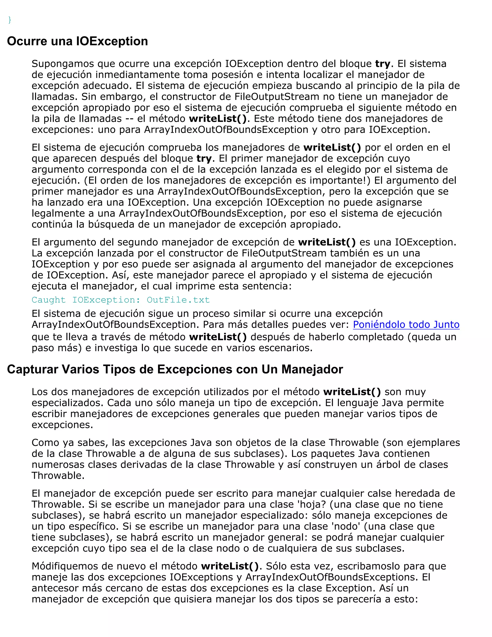 }

Ocurre una IOException
    Supongamos que ocurre una excepción IOException dentro del bloque try. El sistema
    de ejecución inmediantamente toma posesión e intenta localizar el manejador de
    excepción adecuado. El sistema de ejecución empieza buscando al principio de la pila de
    llamadas. Sin embargo, el constructor de FileOutputStream no tiene un manejador de
    excepción apropiado por eso el sistema de ejecución comprueba el siguiente método en
    la pila de llamadas -- el método writeList(). Este método tiene dos manejadores de
    excepciones: uno para ArrayIndexOutOfBoundsException y otro para IOException.
    El sistema de ejecución comprueba los manejadores de writeList() por el orden en el
    que aparecen después del bloque try. El primer manejador de excepción cuyo
    argumento corresponda con el de la excepción lanzada es el elegido por el sistema de
    ejecución. (El orden de los manejadores de excepción es importante!) El argumento del
    primer manejador es una ArrayIndexOutOfBoundsException, pero la excepción que se
    ha lanzado era una IOException. Una excepción IOException no puede asignarse
    legalmente a una ArrayIndexOutOfBoundsException, por eso el sistema de ejecución
    continúa la búsqueda de un manejador de excepción apropiado.
    El argumento del segundo manejador de excepción de writeList() es una IOException.
    La excepción lanzada por el constructor de FileOutputStream también es un una
    IOException y por eso puede ser asignada al argumento del manejador de excepciones
    de IOException. Así, este manejador parece el apropiado y el sistema de ejecución
    ejecuta el manejador, el cual imprime esta sentencia:
    Caught IOException: OutFile.txt
    El sistema de ejecución sigue un proceso similar si ocurre una excepción
    ArrayIndexOutOfBoundsException. Para más detalles puedes ver: Poniéndolo todo Junto
    que te lleva a través de método writeList() después de haberlo completado (queda un
    paso más) e investiga lo que sucede en varios escenarios.

Capturar Varios Tipos de Excepciones con Un Manejador
    Los dos manejadores de excepción utilizados por el método writeList() son muy
    especializados. Cada uno sólo maneja un tipo de excepción. El lenguaje Java permite
    escribir manejadores de excepciones generales que pueden manejar varios tipos de
    excepciones.
    Como ya sabes, las excepciones Java son objetos de la clase Throwable (son ejemplares
    de la clase Throwable a de alguna de sus subclases). Los paquetes Java contienen
    numerosas clases derivadas de la clase Throwable y así construyen un árbol de clases
    Throwable.
    El manejador de excepción puede ser escrito para manejar cualquier calse heredada de
    Throwable. Si se escribe un manejador para una clase 'hoja? (una clase que no tiene
    subclases), se habrá escrito un manejador especializado: sólo maneja excepciones de
    un tipo específico. Si se escribe un manejador para una clase 'nodo' (una clase que
    tiene subclases), se habrá escrito un manejador general: se podrá manejar cualquier
    excepción cuyo tipo sea el de la clase nodo o de cualquiera de sus subclases.
    Módifiquemos de nuevo el método writeList(). Sólo esta vez, escribamoslo para que
    maneje las dos excepciones IOExceptions y ArrayIndexOutOfBoundsExceptions. El
    antecesor más cercano de estas dos excepciones es la clase Exception. Así un
    manejador de excepción que quisiera manejar los dos tipos se parecería a esto:
 