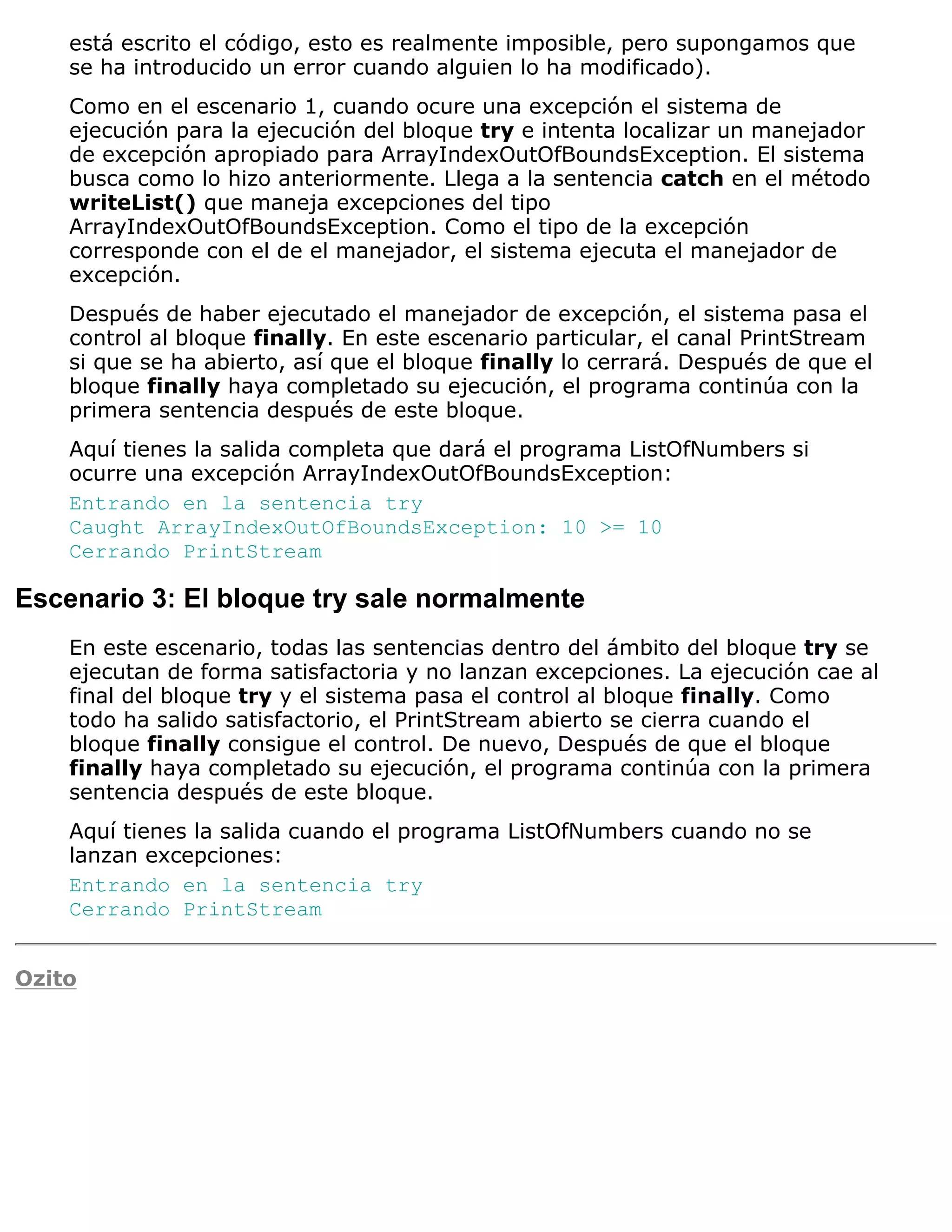 está escrito el código, esto es realmente imposible, pero supongamos que
    se ha introducido un error cuando alguien lo ha modificado).
    Como en el escenario 1, cuando ocure una excepción el sistema de
    ejecución para la ejecución del bloque try e intenta localizar un manejador
    de excepción apropiado para ArrayIndexOutOfBoundsException. El sistema
    busca como lo hizo anteriormente. Llega a la sentencia catch en el método
    writeList() que maneja excepciones del tipo
    ArrayIndexOutOfBoundsException. Como el tipo de la excepción
    corresponde con el de el manejador, el sistema ejecuta el manejador de
    excepción.
    Después de haber ejecutado el manejador de excepción, el sistema pasa el
    control al bloque finally. En este escenario particular, el canal PrintStream
    si que se ha abierto, así que el bloque finally lo cerrará. Después de que el
    bloque finally haya completado su ejecución, el programa continúa con la
    primera sentencia después de este bloque.
    Aquí tienes la salida completa que dará el programa ListOfNumbers si
    ocurre una excepción ArrayIndexOutOfBoundsException:
    Entrando en la sentencia try
    Caught ArrayIndexOutOfBoundsException: 10 >= 10
    Cerrando PrintStream

Escenario 3: El bloque try sale normalmente
    En este escenario, todas las sentencias dentro del ámbito del bloque try se
    ejecutan de forma satisfactoria y no lanzan excepciones. La ejecución cae al
    final del bloque try y el sistema pasa el control al bloque finally. Como
    todo ha salido satisfactorio, el PrintStream abierto se cierra cuando el
    bloque finally consigue el control. De nuevo, Después de que el bloque
    finally haya completado su ejecución, el programa continúa con la primera
    sentencia después de este bloque.
    Aquí tienes la salida cuando el programa ListOfNumbers cuando no se
    lanzan excepciones:
    Entrando en la sentencia try
    Cerrando PrintStream


Ozito
 