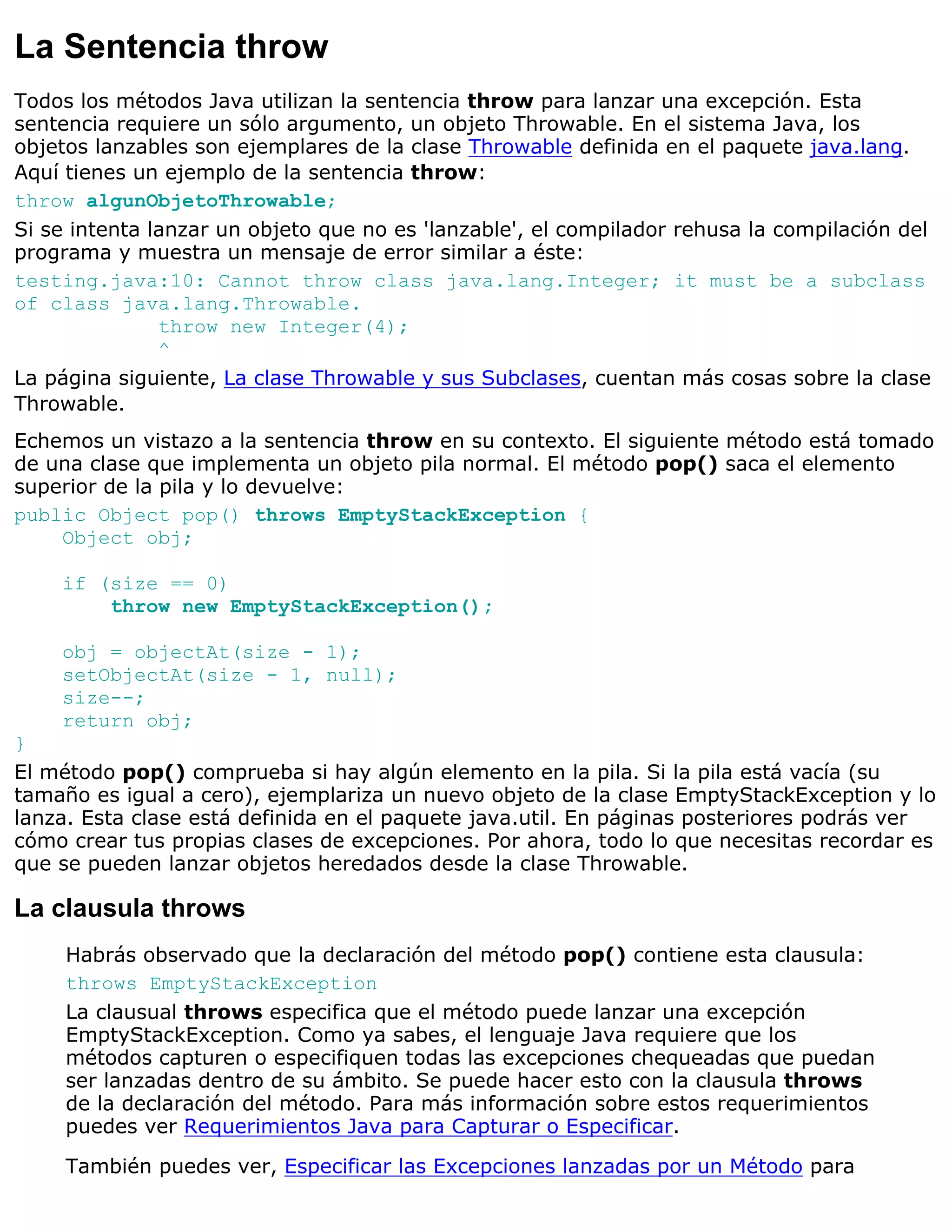 La Sentencia throw
Todos los métodos Java utilizan la sentencia throw para lanzar una excepción. Esta
sentencia requiere un sólo argumento, un objeto Throwable. En el sistema Java, los
objetos lanzables son ejemplares de la clase Throwable definida en el paquete java.lang.
Aquí tienes un ejemplo de la sentencia throw:
throw algunObjetoThrowable;
Si se intenta lanzar un objeto que no es 'lanzable', el compilador rehusa la compilación del
programa y muestra un mensaje de error similar a éste:
testing.java:10: Cannot throw class java.lang.Integer; it must be a subclass
of class java.lang.Throwable.
               throw new Integer(4);
               ^
La página siguiente, La clase Throwable y sus Subclases, cuentan más cosas sobre la clase
Throwable.
Echemos un vistazo a la sentencia throw en su contexto. El siguiente método está tomado
de una clase que implementa un objeto pila normal. El método pop() saca el elemento
superior de la pila y lo devuelve:
public Object pop() throws EmptyStackException {
    Object obj;

    if (size == 0)
        throw new EmptyStackException();

    obj = objectAt(size - 1);
    setObjectAt(size - 1, null);
    size--;
    return obj;
}
El método pop() comprueba si hay algún elemento en la pila. Si la pila está vacía (su
tamaño es igual a cero), ejemplariza un nuevo objeto de la clase EmptyStackException y lo
lanza. Esta clase está definida en el paquete java.util. En páginas posteriores podrás ver
cómo crear tus propias clases de excepciones. Por ahora, todo lo que necesitas recordar es
que se pueden lanzar objetos heredados desde la clase Throwable.

La clausula throws
     Habrás observado que la declaración del método pop() contiene esta clausula:
     throws EmptyStackException
     La clausual throws especifica que el método puede lanzar una excepción
     EmptyStackException. Como ya sabes, el lenguaje Java requiere que los
     métodos capturen o especifiquen todas las excepciones chequeadas que puedan
     ser lanzadas dentro de su ámbito. Se puede hacer esto con la clausula throws
     de la declaración del método. Para más información sobre estos requerimientos
     puedes ver Requerimientos Java para Capturar o Especificar.

     También puedes ver, Especificar las Excepciones lanzadas por un Método para
 