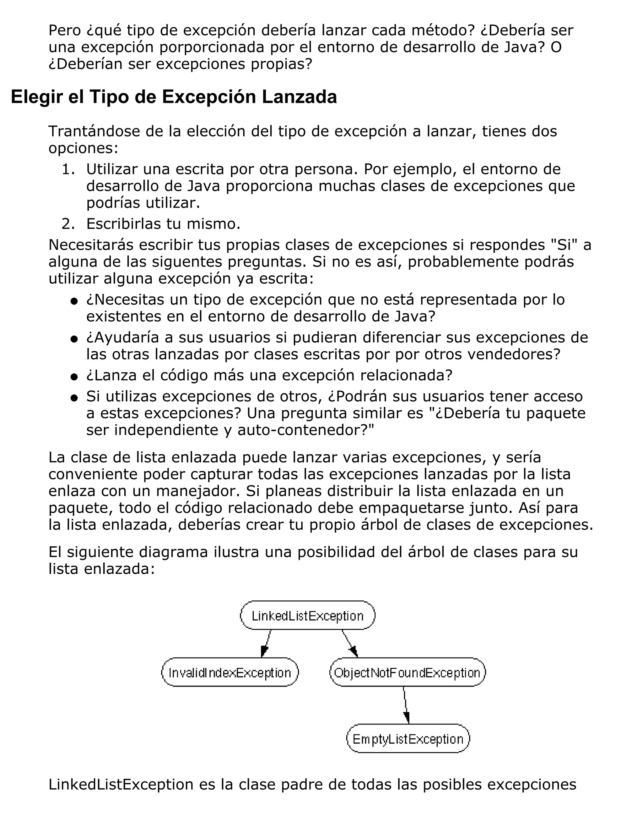 Pero ¿qué tipo de excepción debería lanzar cada método? ¿Debería ser
    una excepción porporcionada por el entorno de desarrollo de Java? O
    ¿Deberían ser excepciones propias?

Elegir el Tipo de Excepción Lanzada
    Trantándose de la elección del tipo de excepción a lanzar, tienes dos
    opciones:
      1. Utilizar una escrita por otra persona. Por ejemplo, el entorno de
          desarrollo de Java proporciona muchas clases de excepciones que
          podrías utilizar.
      2. Escribirlas tu mismo.
    Necesitarás escribir tus propias clases de excepciones si respondes "Si" a
    alguna de las siguentes preguntas. Si no es así, probablemente podrás
    utilizar alguna excepción ya escrita:
        q ¿Necesitas un tipo de excepción que no está representada por lo
          existentes en el entorno de desarrollo de Java?
        q ¿Ayudaría a sus usuarios si pudieran diferenciar sus excepciones de
          las otras lanzadas por clases escritas por por otros vendedores?
        q ¿Lanza el código más una excepción relacionada?

        q Si utilizas excepciones de otros, ¿Podrán sus usuarios tener acceso
          a estas excepciones? Una pregunta similar es "¿Debería tu paquete
          ser independiente y auto-contenedor?"
    La clase de lista enlazada puede lanzar varias excepciones, y sería
    conveniente poder capturar todas las excepciones lanzadas por la lista
    enlaza con un manejador. Si planeas distribuir la lista enlazada en un
    paquete, todo el código relacionado debe empaquetarse junto. Así para
    la lista enlazada, deberías crear tu propio árbol de clases de excepciones.
    El siguiente diagrama ilustra una posibilidad del árbol de clases para su
    lista enlazada:




    LinkedListException es la clase padre de todas las posibles excepciones
 