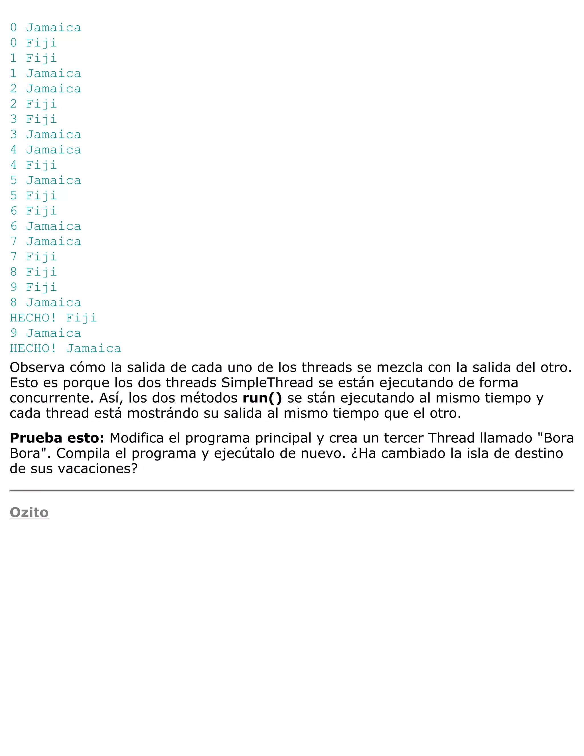 0 Jamaica
0 Fiji
1 Fiji
1 Jamaica
2 Jamaica
2 Fiji
3 Fiji
3 Jamaica
4 Jamaica
4 Fiji
5 Jamaica
5 Fiji
6 Fiji
6 Jamaica
7 Jamaica
7 Fiji
8 Fiji
9 Fiji
8 Jamaica
HECHO! Fiji
9 Jamaica
HECHO! Jamaica
Observa cómo la salida de cada uno de los threads se mezcla con la salida del otro.
Esto es porque los dos threads SimpleThread se están ejecutando de forma
concurrente. Así, los dos métodos run() se stán ejecutando al mismo tiempo y
cada thread está mostrándo su salida al mismo tiempo que el otro.
Prueba esto: Modifica el programa principal y crea un tercer Thread llamado "Bora
Bora". Compila el programa y ejecútalo de nuevo. ¿Ha cambiado la isla de destino
de sus vacaciones?


Ozito
 