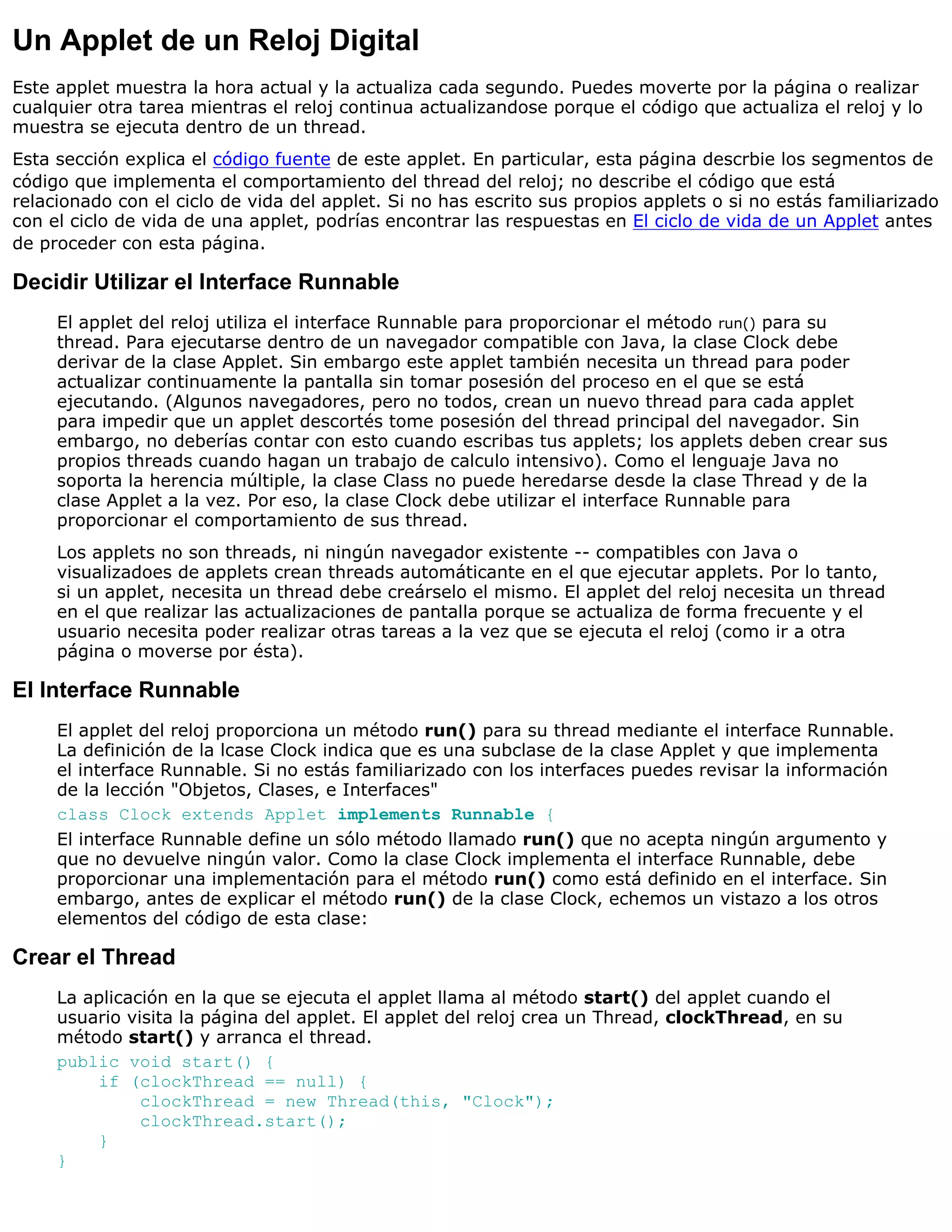 Un Applet de un Reloj Digital
Este applet muestra la hora actual y la actualiza cada segundo. Puedes moverte por la página o realizar
cualquier otra tarea mientras el reloj continua actualizandose porque el código que actualiza el reloj y lo
muestra se ejecuta dentro de un thread.
Esta sección explica el código fuente de este applet. En particular, esta página descrbie los segmentos de
código que implementa el comportamiento del thread del reloj; no describe el código que está
relacionado con el ciclo de vida del applet. Si no has escrito sus propios applets o si no estás familiarizado
con el ciclo de vida de una applet, podrías encontrar las respuestas en El ciclo de vida de un Applet antes
de proceder con esta página.

Decidir Utilizar el Interface Runnable
     El applet del reloj utiliza el interface Runnable para proporcionar el método run() para su
     thread. Para ejecutarse dentro de un navegador compatible con Java, la clase Clock debe
     derivar de la clase Applet. Sin embargo este applet también necesita un thread para poder
     actualizar continuamente la pantalla sin tomar posesión del proceso en el que se está
     ejecutando. (Algunos navegadores, pero no todos, crean un nuevo thread para cada applet
     para impedir que un applet descortés tome posesión del thread principal del navegador. Sin
     embargo, no deberías contar con esto cuando escribas tus applets; los applets deben crear sus
     propios threads cuando hagan un trabajo de calculo intensivo). Como el lenguaje Java no
     soporta la herencia múltiple, la clase Class no puede heredarse desde la clase Thread y de la
     clase Applet a la vez. Por eso, la clase Clock debe utilizar el interface Runnable para
     proporcionar el comportamiento de sus thread.
     Los applets no son threads, ni ningún navegador existente -- compatibles con Java o
     visualizadoes de applets crean threads automáticante en el que ejecutar applets. Por lo tanto,
     si un applet, necesita un thread debe creárselo el mismo. El applet del reloj necesita un thread
     en el que realizar las actualizaciones de pantalla porque se actualiza de forma frecuente y el
     usuario necesita poder realizar otras tareas a la vez que se ejecuta el reloj (como ir a otra
     página o moverse por ésta).

El Interface Runnable
     El applet del reloj proporciona un método run() para su thread mediante el interface Runnable.
     La definición de la lcase Clock indica que es una subclase de la clase Applet y que implementa
     el interface Runnable. Si no estás familiarizado con los interfaces puedes revisar la información
     de la lección "Objetos, Clases, e Interfaces"
     class Clock extends Applet implements Runnable {
     El interface Runnable define un sólo método llamado run() que no acepta ningún argumento y
     que no devuelve ningún valor. Como la clase Clock implementa el interface Runnable, debe
     proporcionar una implementación para el método run() como está definido en el interface. Sin
     embargo, antes de explicar el método run() de la clase Clock, echemos un vistazo a los otros
     elementos del código de esta clase:

Crear el Thread
     La aplicación en la que se ejecuta el applet llama al método start() del applet cuando el
     usuario visita la página del applet. El applet del reloj crea un Thread, clockThread, en su
     método start() y arranca el thread.
     public void start() {
         if (clockThread == null) {
               clockThread = new Thread(this, "Clock");
               clockThread.start();
         }
     }
 