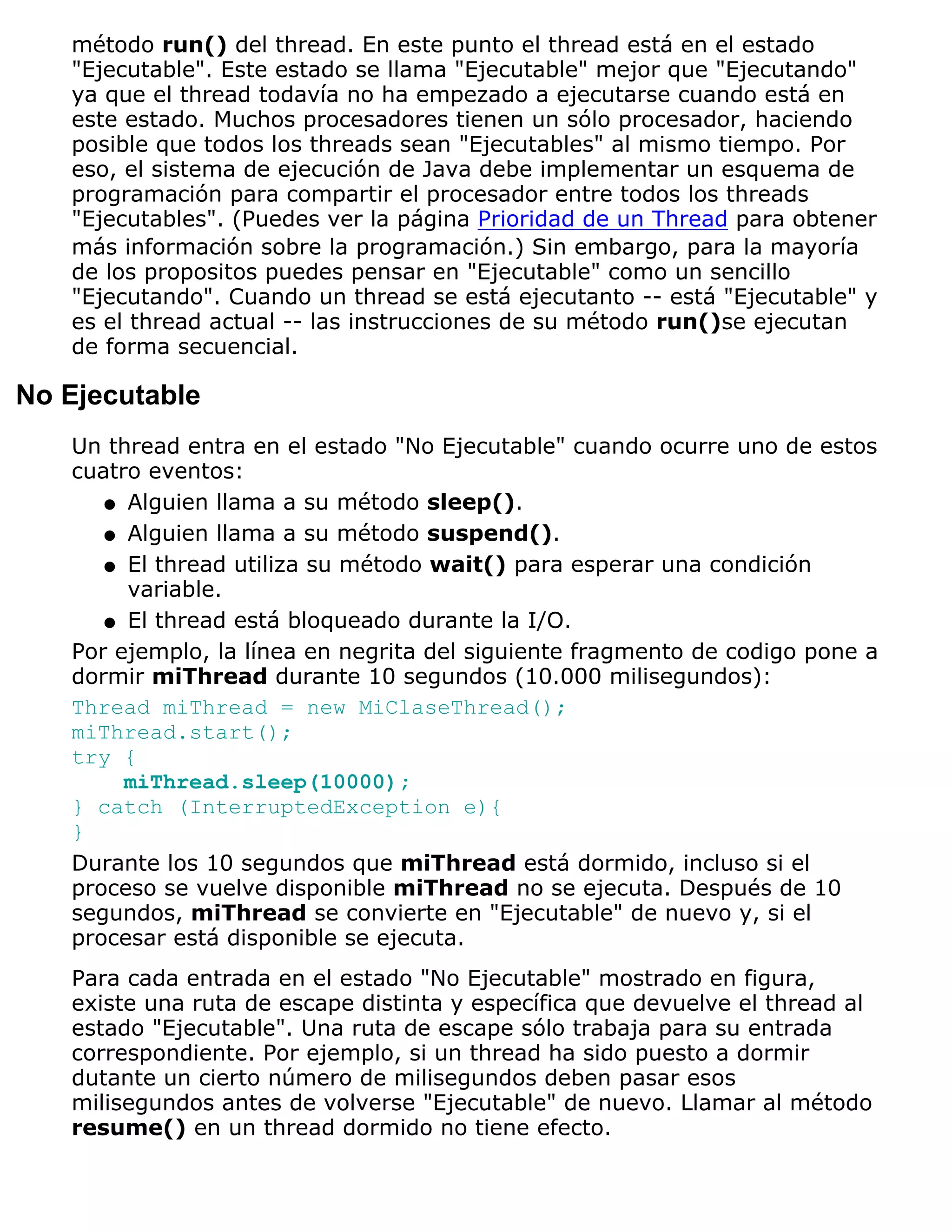método run() del thread. En este punto el thread está en el estado
   "Ejecutable". Este estado se llama "Ejecutable" mejor que "Ejecutando"
   ya que el thread todavía no ha empezado a ejecutarse cuando está en
   este estado. Muchos procesadores tienen un sólo procesador, haciendo
   posible que todos los threads sean "Ejecutables" al mismo tiempo. Por
   eso, el sistema de ejecución de Java debe implementar un esquema de
   programación para compartir el procesador entre todos los threads
   "Ejecutables". (Puedes ver la página Prioridad de un Thread para obtener
   más información sobre la programación.) Sin embargo, para la mayoría
   de los propositos puedes pensar en "Ejecutable" como un sencillo
   "Ejecutando". Cuando un thread se está ejecutanto -- está "Ejecutable" y
   es el thread actual -- las instrucciones de su método run()se ejecutan
   de forma secuencial.

No Ejecutable
   Un thread entra en el estado "No Ejecutable" cuando ocurre uno de estos
   cuatro eventos:
      q Alguien llama a su método sleep().

      q Alguien llama a su método suspend().

      q El thread utiliza su método wait() para esperar una condición
        variable.
      q El thread está bloqueado durante la I/O.

   Por ejemplo, la línea en negrita del siguiente fragmento de codigo pone a
   dormir miThread durante 10 segundos (10.000 milisegundos):
   Thread miThread = new MiClaseThread();
   miThread.start();
   try {
        miThread.sleep(10000);
   } catch (InterruptedException e){
   }
   Durante los 10 segundos que miThread está dormido, incluso si el
   proceso se vuelve disponible miThread no se ejecuta. Después de 10
   segundos, miThread se convierte en "Ejecutable" de nuevo y, si el
   procesar está disponible se ejecuta.
   Para cada entrada en el estado "No Ejecutable" mostrado en figura,
   existe una ruta de escape distinta y específica que devuelve el thread al
   estado "Ejecutable". Una ruta de escape sólo trabaja para su entrada
   correspondiente. Por ejemplo, si un thread ha sido puesto a dormir
   dutante un cierto número de milisegundos deben pasar esos
   milisegundos antes de volverse "Ejecutable" de nuevo. Llamar al método
   resume() en un thread dormido no tiene efecto.
 