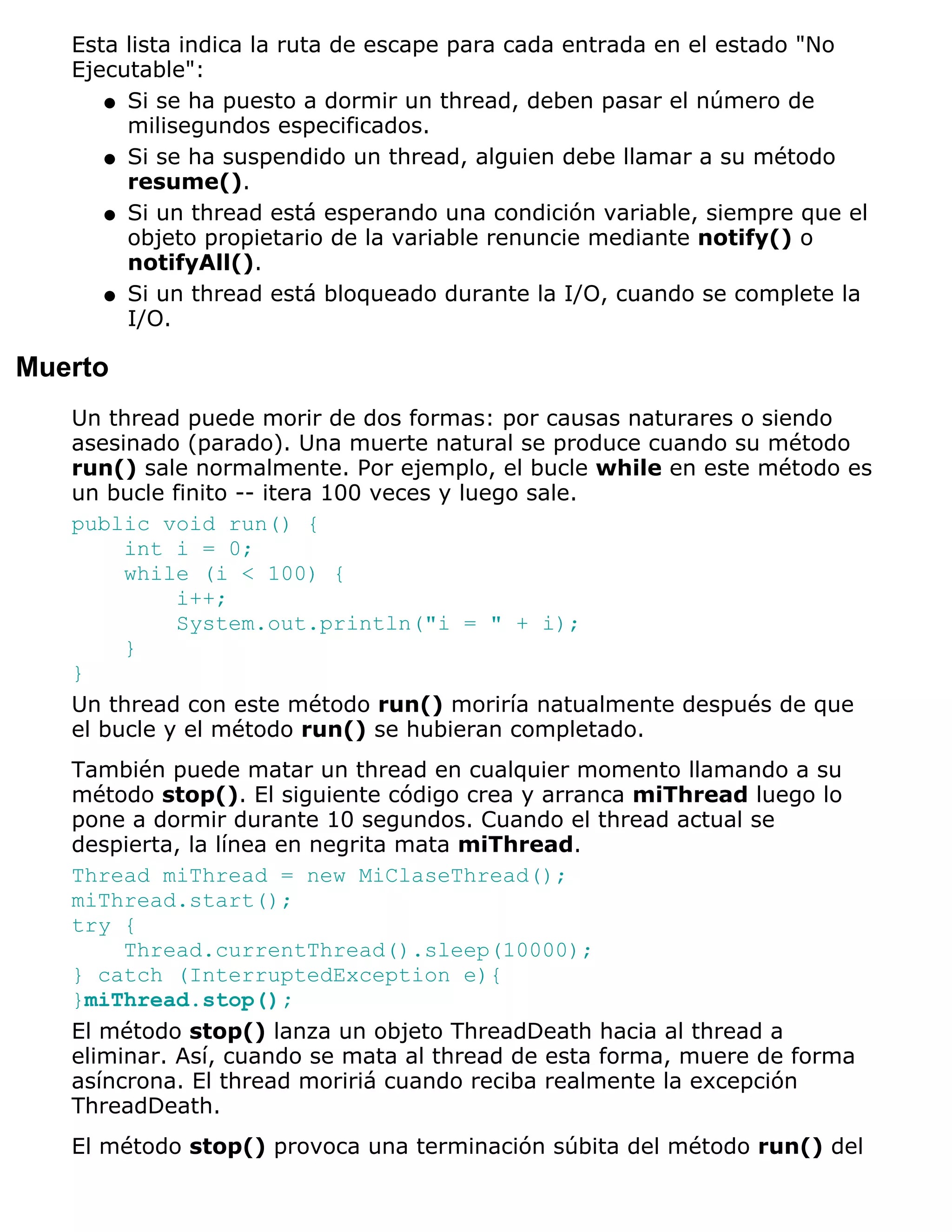 Esta lista indica la ruta de escape para cada entrada en el estado "No
   Ejecutable":
      q Si se ha puesto a dormir un thread, deben pasar el número de
        milisegundos especificados.
      q Si se ha suspendido un thread, alguien debe llamar a su método
        resume().
      q Si un thread está esperando una condición variable, siempre que el
        objeto propietario de la variable renuncie mediante notify() o
        notifyAll().
      q Si un thread está bloqueado durante la I/O, cuando se complete la
        I/O.

Muerto
   Un thread puede morir de dos formas: por causas naturares o siendo
   asesinado (parado). Una muerte natural se produce cuando su método
   run() sale normalmente. Por ejemplo, el bucle while en este método es
   un bucle finito -- itera 100 veces y luego sale.
   public void run() {
        int i = 0;
        while (i < 100) {
             i++;
             System.out.println("i = " + i);
        }
   }
   Un thread con este método run() moriría natualmente después de que
   el bucle y el método run() se hubieran completado.
   También puede matar un thread en cualquier momento llamando a su
   método stop(). El siguiente código crea y arranca miThread luego lo
   pone a dormir durante 10 segundos. Cuando el thread actual se
   despierta, la línea en negrita mata miThread.
   Thread miThread = new MiClaseThread();
   miThread.start();
   try {
        Thread.currentThread().sleep(10000);
   } catch (InterruptedException e){
   }miThread.stop();
   El método stop() lanza un objeto ThreadDeath hacia al thread a
   eliminar. Así, cuando se mata al thread de esta forma, muere de forma
   asíncrona. El thread moririá cuando reciba realmente la excepción
   ThreadDeath.
   El método stop() provoca una terminación súbita del método run() del
 