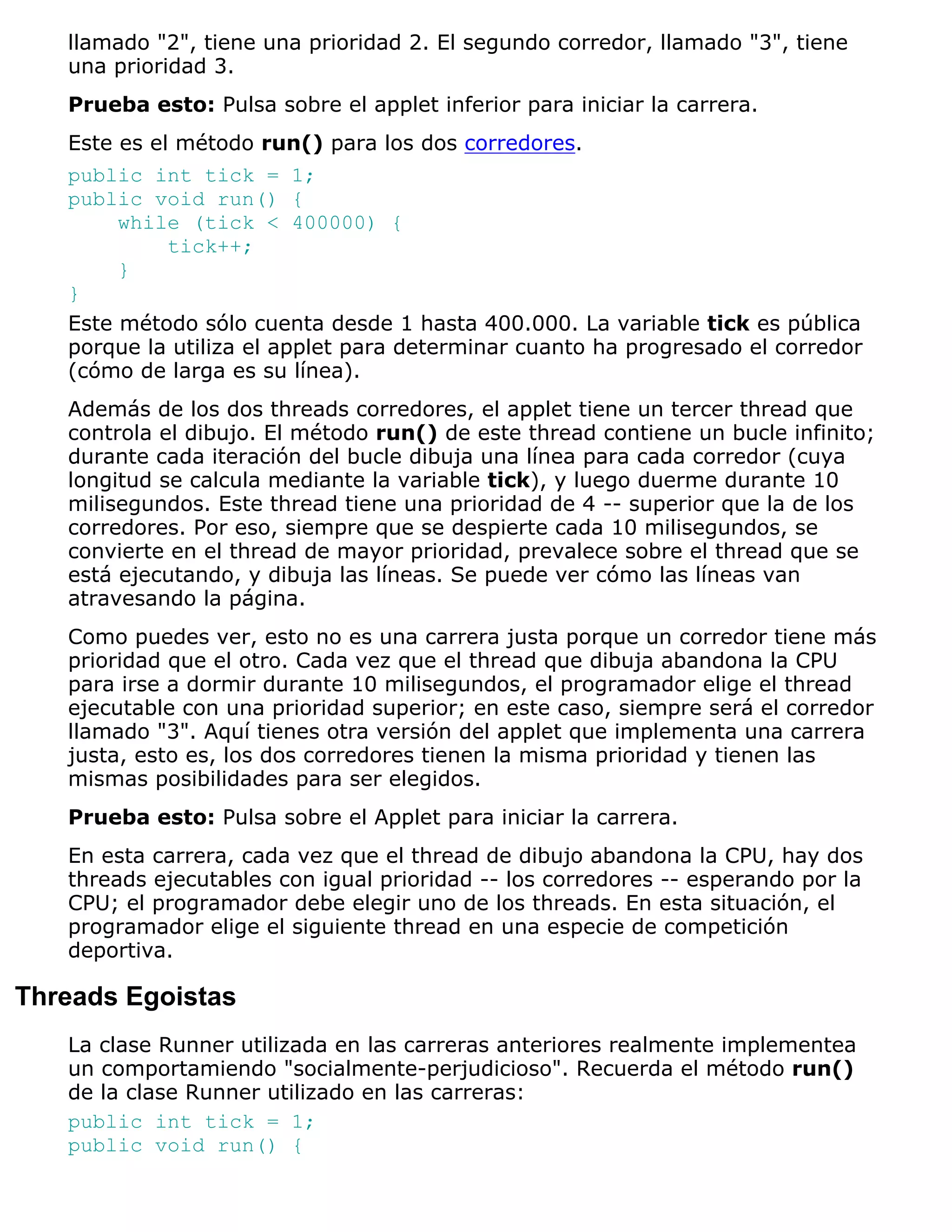 llamado "2", tiene una prioridad 2. El segundo corredor, llamado "3", tiene
   una prioridad 3.
   Prueba esto: Pulsa sobre el applet inferior para iniciar la carrera.
   Este es el método run() para los dos corredores.
   public int tick = 1;
   public void run() {
        while (tick < 400000) {
            tick++;
        }
   }
   Este método sólo cuenta desde 1 hasta 400.000. La variable tick es pública
   porque la utiliza el applet para determinar cuanto ha progresado el corredor
   (cómo de larga es su línea).
   Además de los dos threads corredores, el applet tiene un tercer thread que
   controla el dibujo. El método run() de este thread contiene un bucle infinito;
   durante cada iteración del bucle dibuja una línea para cada corredor (cuya
   longitud se calcula mediante la variable tick), y luego duerme durante 10
   milisegundos. Este thread tiene una prioridad de 4 -- superior que la de los
   corredores. Por eso, siempre que se despierte cada 10 milisegundos, se
   convierte en el thread de mayor prioridad, prevalece sobre el thread que se
   está ejecutando, y dibuja las líneas. Se puede ver cómo las líneas van
   atravesando la página.
   Como puedes ver, esto no es una carrera justa porque un corredor tiene más
   prioridad que el otro. Cada vez que el thread que dibuja abandona la CPU
   para irse a dormir durante 10 milisegundos, el programador elige el thread
   ejecutable con una prioridad superior; en este caso, siempre será el corredor
   llamado "3". Aquí tienes otra versión del applet que implementa una carrera
   justa, esto es, los dos corredores tienen la misma prioridad y tienen las
   mismas posibilidades para ser elegidos.
   Prueba esto: Pulsa sobre el Applet para iniciar la carrera.
   En esta carrera, cada vez que el thread de dibujo abandona la CPU, hay dos
   threads ejecutables con igual prioridad -- los corredores -- esperando por la
   CPU; el programador debe elegir uno de los threads. En esta situación, el
   programador elige el siguiente thread en una especie de competición
   deportiva.

Threads Egoistas
   La clase Runner utilizada en las carreras anteriores realmente implementea
   un comportamiendo "socialmente-perjudicioso". Recuerda el método run()
   de la clase Runner utilizado en las carreras:
   public int tick = 1;
   public void run() {
 
