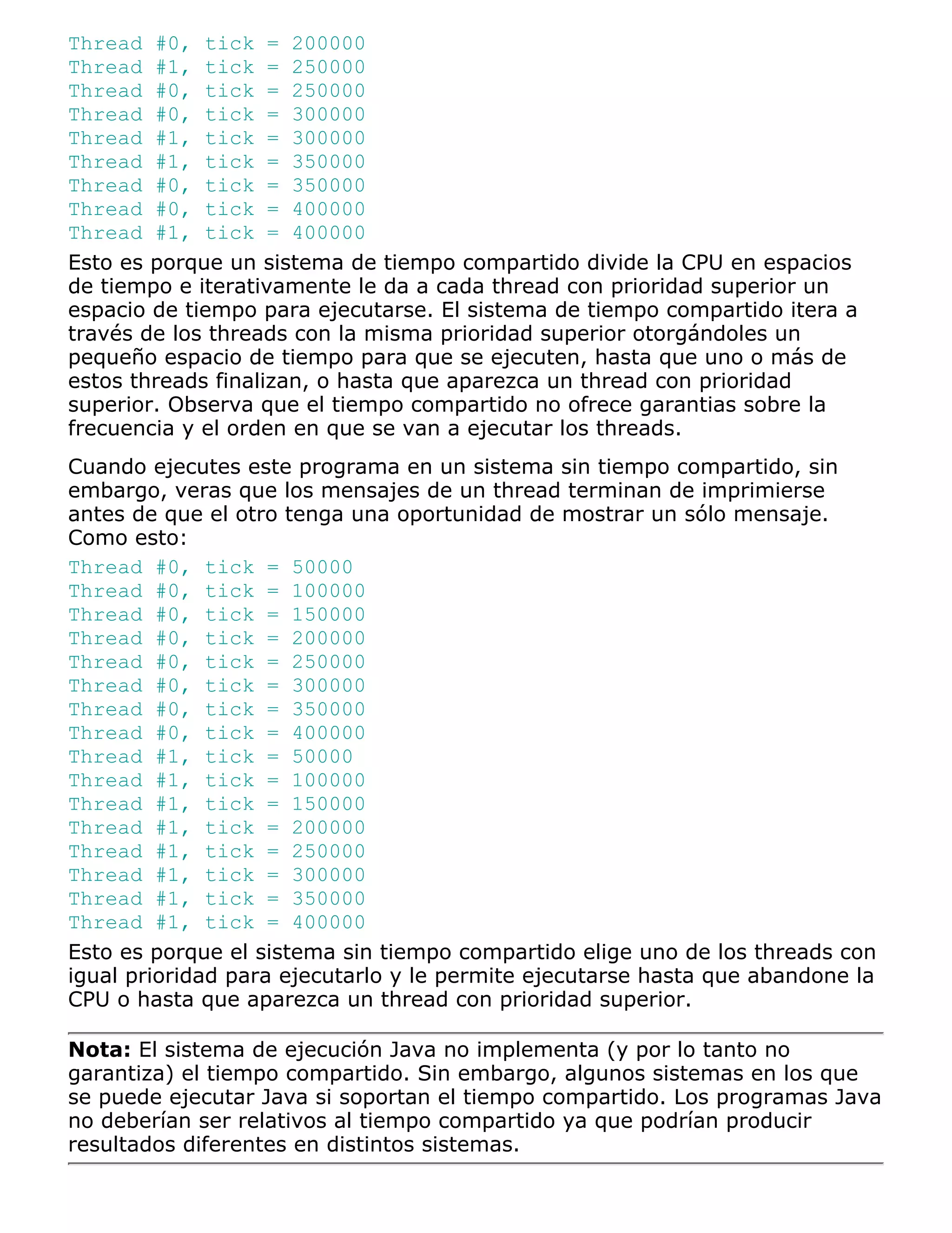 Thread #0, tick = 200000
Thread #1, tick = 250000
Thread #0, tick = 250000
Thread #0, tick = 300000
Thread #1, tick = 300000
Thread #1, tick = 350000
Thread #0, tick = 350000
Thread #0, tick = 400000
Thread #1, tick = 400000
Esto es porque un sistema de tiempo compartido divide la CPU en espacios
de tiempo e iterativamente le da a cada thread con prioridad superior un
espacio de tiempo para ejecutarse. El sistema de tiempo compartido itera a
través de los threads con la misma prioridad superior otorgándoles un
pequeño espacio de tiempo para que se ejecuten, hasta que uno o más de
estos threads finalizan, o hasta que aparezca un thread con prioridad
superior. Observa que el tiempo compartido no ofrece garantias sobre la
frecuencia y el orden en que se van a ejecutar los threads.
Cuando ejecutes este programa en un sistema sin tiempo compartido, sin
embargo, veras que los mensajes de un thread terminan de imprimierse
antes de que el otro tenga una oportunidad de mostrar un sólo mensaje.
Como esto:
Thread #0, tick = 50000
Thread #0, tick = 100000
Thread #0, tick = 150000
Thread #0, tick = 200000
Thread #0, tick = 250000
Thread #0, tick = 300000
Thread #0, tick = 350000
Thread #0, tick = 400000
Thread #1, tick = 50000
Thread #1, tick = 100000
Thread #1, tick = 150000
Thread #1, tick = 200000
Thread #1, tick = 250000
Thread #1, tick = 300000
Thread #1, tick = 350000
Thread #1, tick = 400000
Esto es porque el sistema sin tiempo compartido elige uno de los threads con
igual prioridad para ejecutarlo y le permite ejecutarse hasta que abandone la
CPU o hasta que aparezca un thread con prioridad superior.

Nota: El sistema de ejecución Java no implementa (y por lo tanto no
garantiza) el tiempo compartido. Sin embargo, algunos sistemas en los que
se puede ejecutar Java si soportan el tiempo compartido. Los programas Java
no deberían ser relativos al tiempo compartido ya que podrían producir
resultados diferentes en distintos sistemas.
 