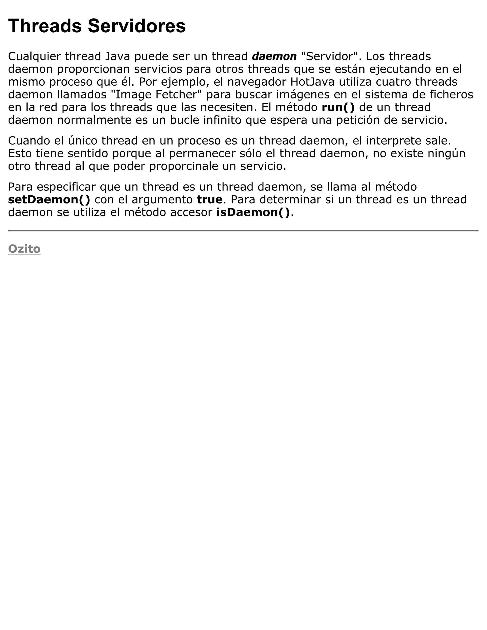 Threads Servidores
Cualquier thread Java puede ser un thread daemon "Servidor". Los threads
daemon proporcionan servicios para otros threads que se están ejecutando en el
mismo proceso que él. Por ejemplo, el navegador HotJava utiliza cuatro threads
daemon llamados "Image Fetcher" para buscar imágenes en el sistema de ficheros
en la red para los threads que las necesiten. El método run() de un thread
daemon normalmente es un bucle infinito que espera una petición de servicio.
Cuando el único thread en un proceso es un thread daemon, el interprete sale.
Esto tiene sentido porque al permanecer sólo el thread daemon, no existe ningún
otro thread al que poder proporcinale un servicio.
Para especificar que un thread es un thread daemon, se llama al método
setDaemon() con el argumento true. Para determinar si un thread es un thread
daemon se utiliza el método accesor isDaemon().


Ozito
 