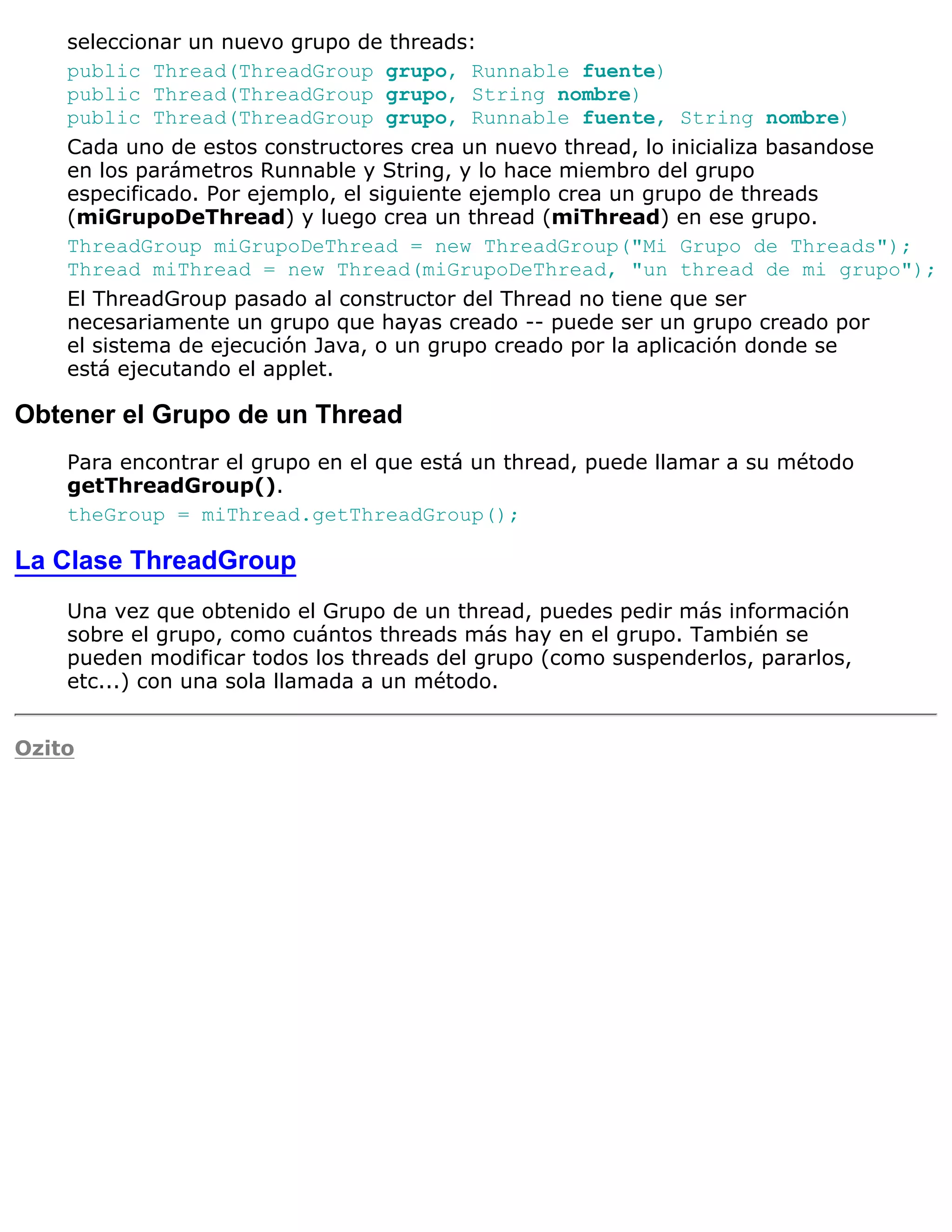 seleccionar un nuevo grupo de threads:
    public Thread(ThreadGroup grupo, Runnable fuente)
    public Thread(ThreadGroup grupo, String nombre)
    public Thread(ThreadGroup grupo, Runnable fuente, String nombre)
    Cada uno de estos constructores crea un nuevo thread, lo inicializa basandose
    en los parámetros Runnable y String, y lo hace miembro del grupo
    especificado. Por ejemplo, el siguiente ejemplo crea un grupo de threads
    (miGrupoDeThread) y luego crea un thread (miThread) en ese grupo.
    ThreadGroup miGrupoDeThread = new ThreadGroup("Mi Grupo de Threads");
    Thread miThread = new Thread(miGrupoDeThread, "un thread de mi grupo");
    El ThreadGroup pasado al constructor del Thread no tiene que ser
    necesariamente un grupo que hayas creado -- puede ser un grupo creado por
    el sistema de ejecución Java, o un grupo creado por la aplicación donde se
    está ejecutando el applet.

Obtener el Grupo de un Thread
    Para encontrar el grupo en el que está un thread, puede llamar a su método
    getThreadGroup().
    theGroup = miThread.getThreadGroup();

La Clase ThreadGroup
    Una vez que obtenido el Grupo de un thread, puedes pedir más información
    sobre el grupo, como cuántos threads más hay en el grupo. También se
    pueden modificar todos los threads del grupo (como suspenderlos, pararlos,
    etc...) con una sola llamada a un método.


Ozito
 