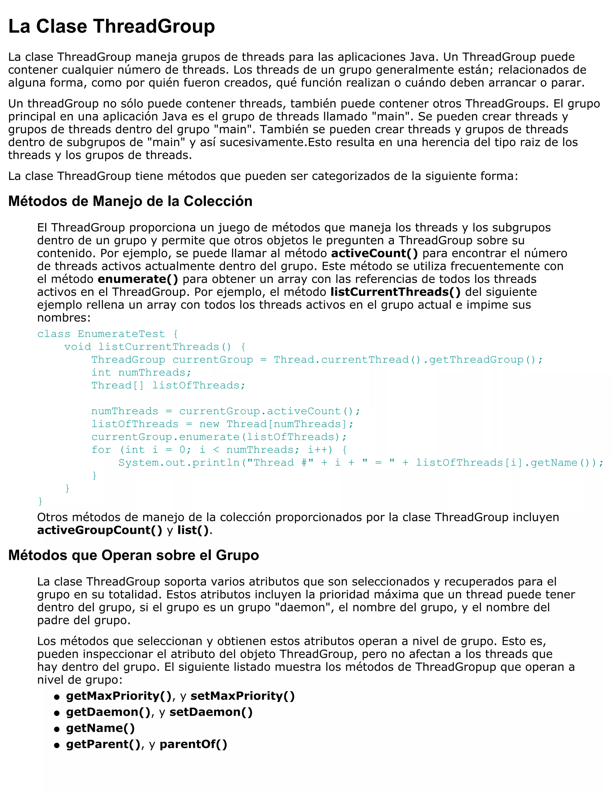La Clase ThreadGroup
La clase ThreadGroup maneja grupos de threads para las aplicaciones Java. Un ThreadGroup puede
contener cualquier número de threads. Los threads de un grupo generalmente están; relacionados de
alguna forma, como por quién fueron creados, qué función realizan o cuándo deben arrancar o parar.
Un threadGroup no sólo puede contener threads, también puede contener otros ThreadGroups. El grupo
principal en una aplicación Java es el grupo de threads llamado "main". Se pueden crear threads y
grupos de threads dentro del grupo "main". También se pueden crear threads y grupos de threads
dentro de subgrupos de "main" y así sucesivamente.Esto resulta en una herencia del tipo raiz de los
threads y los grupos de threads.
La clase ThreadGroup tiene métodos que pueden ser categorizados de la siguiente forma:

Métodos de Manejo de la Colección
    El ThreadGroup proporciona un juego de métodos que maneja los threads y los subgrupos
    dentro de un grupo y permite que otros objetos le pregunten a ThreadGroup sobre su
    contenido. Por ejemplo, se puede llamar al método activeCount() para encontrar el número
    de threads activos actualmente dentro del grupo. Este método se utiliza frecuentemente con
    el método enumerate() para obtener un array con las referencias de todos los threads
    activos en el ThreadGroup. Por ejemplo, el método listCurrentThreads() del siguiente
    ejemplo rellena un array con todos los threads activos en el grupo actual e impime sus
    nombres:
    class EnumerateTest {
         void listCurrentThreads() {
              ThreadGroup currentGroup = Thread.currentThread().getThreadGroup();
              int numThreads;
              Thread[] listOfThreads;

              numThreads = currentGroup.activeCount();
              listOfThreads = new Thread[numThreads];
              currentGroup.enumerate(listOfThreads);
              for (int i = 0; i < numThreads; i++) {
                  System.out.println("Thread #" + i + " = " + listOfThreads[i].getName());
              }
         }
    }
    Otros métodos de manejo de la colección proporcionados por la clase ThreadGroup incluyen
    activeGroupCount() y list().

Métodos que Operan sobre el Grupo
    La clase ThreadGroup soporta varios atributos que son seleccionados y recuperados para el
    grupo en su totalidad. Estos atributos incluyen la prioridad máxima que un thread puede tener
    dentro del grupo, si el grupo es un grupo "daemon", el nombre del grupo, y el nombre del
    padre del grupo.
    Los métodos que seleccionan y obtienen estos atributos operan a nivel de grupo. Esto es,
    pueden inspeccionar el atributo del objeto ThreadGroup, pero no afectan a los threads que
    hay dentro del grupo. El siguiente listado muestra los métodos de ThreadGropup que operan a
    nivel de grupo:
       q getMaxPriority(), y setMaxPriority()

       q getDaemon(), y setDaemon()

       q getName()

       q getParent(), y parentOf()
 