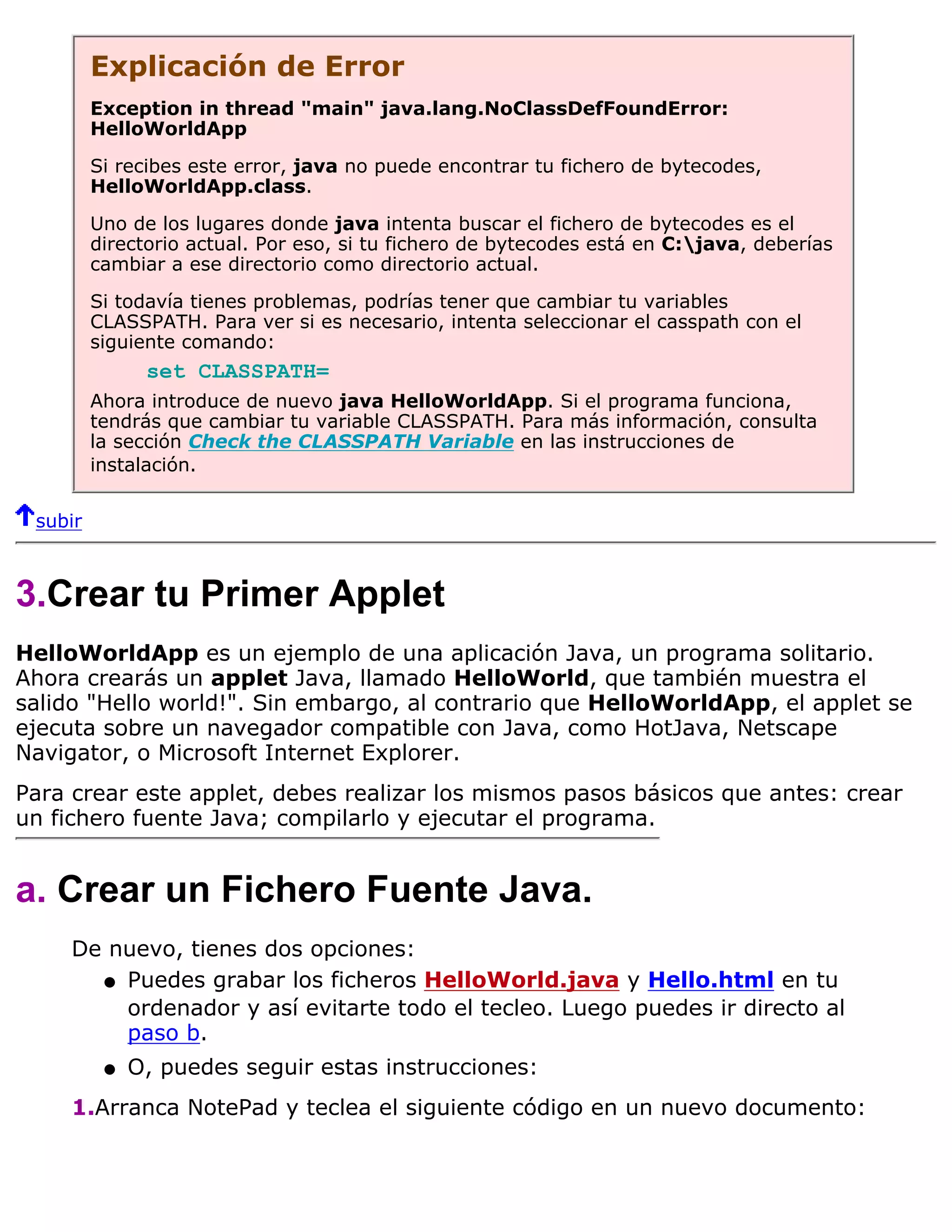 Explicación de Error
         Exception in thread "main" java.lang.NoClassDefFoundError:
         HelloWorldApp

         Si recibes este error, java no puede encontrar tu fichero de bytecodes,
         HelloWorldApp.class.

         Uno de los lugares donde java intenta buscar el fichero de bytecodes es el
         directorio actual. Por eso, si tu fichero de bytecodes está en C:java, deberías
         cambiar a ese directorio como directorio actual.

         Si todavía tienes problemas, podrías tener que cambiar tu variables
         CLASSPATH. Para ver si es necesario, intenta seleccionar el casspath con el
         siguiente comando:
               set CLASSPATH=
         Ahora introduce de nuevo java HelloWorldApp. Si el programa funciona,
         tendrás que cambiar tu variable CLASSPATH. Para más información, consulta
         la sección Check the CLASSPATH Variable en las instrucciones de
         instalación.


 subir



3.Crear tu Primer Applet
HelloWorldApp es un ejemplo de una aplicación Java, un programa solitario.
Ahora crearás un applet Java, llamado HelloWorld, que también muestra el
salido "Hello world!". Sin embargo, al contrario que HelloWorldApp, el applet se
ejecuta sobre un navegador compatible con Java, como HotJava, Netscape
Navigator, o Microsoft Internet Explorer.
Para crear este applet, debes realizar los mismos pasos básicos que antes: crear
un fichero fuente Java; compilarlo y ejecutar el programa.


a. Crear un Fichero Fuente Java.
     De nuevo, tienes dos opciones:
       q Puedes grabar los ficheros HelloWorld.java y Hello.html en tu
         ordenador y así evitarte todo el tecleo. Luego puedes ir directo al
         paso b.
          q   O, puedes seguir estas instrucciones:
     1.Arranca NotePad y teclea el siguiente código en un nuevo documento:
 