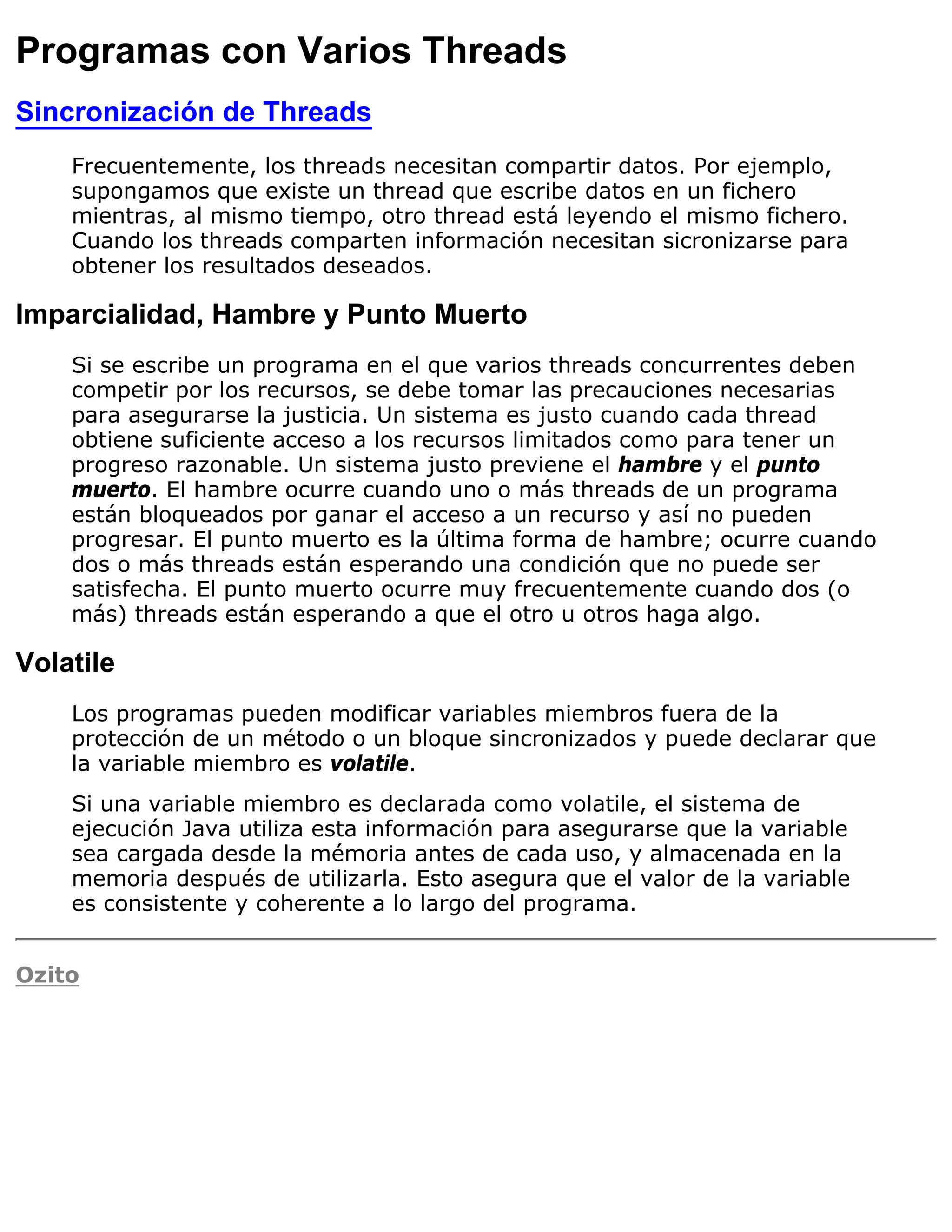 Programas con Varios Threads
Sincronización de Threads
    Frecuentemente, los threads necesitan compartir datos. Por ejemplo,
    supongamos que existe un thread que escribe datos en un fichero
    mientras, al mismo tiempo, otro thread está leyendo el mismo fichero.
    Cuando los threads comparten información necesitan sicronizarse para
    obtener los resultados deseados.

Imparcialidad, Hambre y Punto Muerto
    Si se escribe un programa en el que varios threads concurrentes deben
    competir por los recursos, se debe tomar las precauciones necesarias
    para asegurarse la justicia. Un sistema es justo cuando cada thread
    obtiene suficiente acceso a los recursos limitados como para tener un
    progreso razonable. Un sistema justo previene el hambre y el punto
    muerto. El hambre ocurre cuando uno o más threads de un programa
    están bloqueados por ganar el acceso a un recurso y así no pueden
    progresar. El punto muerto es la última forma de hambre; ocurre cuando
    dos o más threads están esperando una condición que no puede ser
    satisfecha. El punto muerto ocurre muy frecuentemente cuando dos (o
    más) threads están esperando a que el otro u otros haga algo.

Volatile
    Los programas pueden modificar variables miembros fuera de la
    protección de un método o un bloque sincronizados y puede declarar que
    la variable miembro es volatile.
    Si una variable miembro es declarada como volatile, el sistema de
    ejecución Java utiliza esta información para asegurarse que la variable
    sea cargada desde la mémoria antes de cada uso, y almacenada en la
    memoria después de utilizarla. Esto asegura que el valor de la variable
    es consistente y coherente a lo largo del programa.


Ozito
 