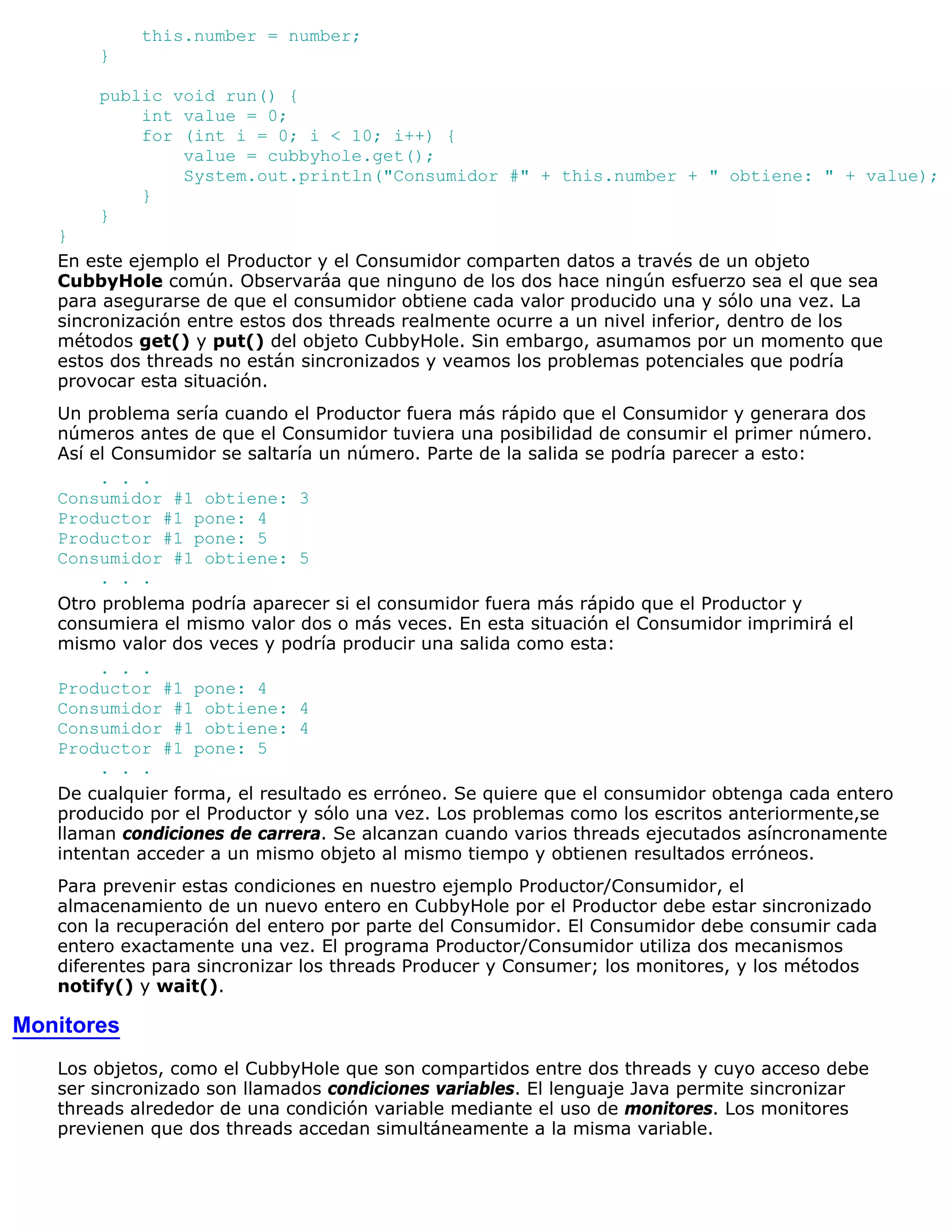 this.number = number;
       }

       public void run() {
           int value = 0;
           for (int i = 0; i < 10; i++) {
               value = cubbyhole.get();
               System.out.println("Consumidor #" + this.number + " obtiene: " + value);
           }
       }
   }
   En este ejemplo el Productor y el Consumidor comparten datos a través de un objeto
   CubbyHole común. Observaráa que ninguno de los dos hace ningún esfuerzo sea el que sea
   para asegurarse de que el consumidor obtiene cada valor producido una y sólo una vez. La
   sincronización entre estos dos threads realmente ocurre a un nivel inferior, dentro de los
   métodos get() y put() del objeto CubbyHole. Sin embargo, asumamos por un momento que
   estos dos threads no están sincronizados y veamos los problemas potenciales que podría
   provocar esta situación.
   Un problema sería cuando el Productor fuera más rápido que el Consumidor y generara dos
   números antes de que el Consumidor tuviera una posibilidad de consumir el primer número.
   Así el Consumidor se saltaría un número. Parte de la salida se podría parecer a esto:
        . . .
   Consumidor #1 obtiene: 3
   Productor #1 pone: 4
   Productor #1 pone: 5
   Consumidor #1 obtiene: 5
        . . .
   Otro problema podría aparecer si el consumidor fuera más rápido que el Productor y
   consumiera el mismo valor dos o más veces. En esta situación el Consumidor imprimirá el
   mismo valor dos veces y podría producir una salida como esta:
        . . .
   Productor #1 pone: 4
   Consumidor #1 obtiene: 4
   Consumidor #1 obtiene: 4
   Productor #1 pone: 5
        . . .
   De cualquier forma, el resultado es erróneo. Se quiere que el consumidor obtenga cada entero
   producido por el Productor y sólo una vez. Los problemas como los escritos anteriormente,se
   llaman condiciones de carrera. Se alcanzan cuando varios threads ejecutados asíncronamente
   intentan acceder a un mismo objeto al mismo tiempo y obtienen resultados erróneos.
   Para prevenir estas condiciones en nuestro ejemplo Productor/Consumidor, el
   almacenamiento de un nuevo entero en CubbyHole por el Productor debe estar sincronizado
   con la recuperación del entero por parte del Consumidor. El Consumidor debe consumir cada
   entero exactamente una vez. El programa Productor/Consumidor utiliza dos mecanismos
   diferentes para sincronizar los threads Producer y Consumer; los monitores, y los métodos
   notify() y wait().

Monitores
   Los objetos, como el CubbyHole que son compartidos entre dos threads y cuyo acceso debe
   ser sincronizado son llamados condiciones variables. El lenguaje Java permite sincronizar
   threads alrededor de una condición variable mediante el uso de monitores. Los monitores
   previenen que dos threads accedan simultáneamente a la misma variable.
 