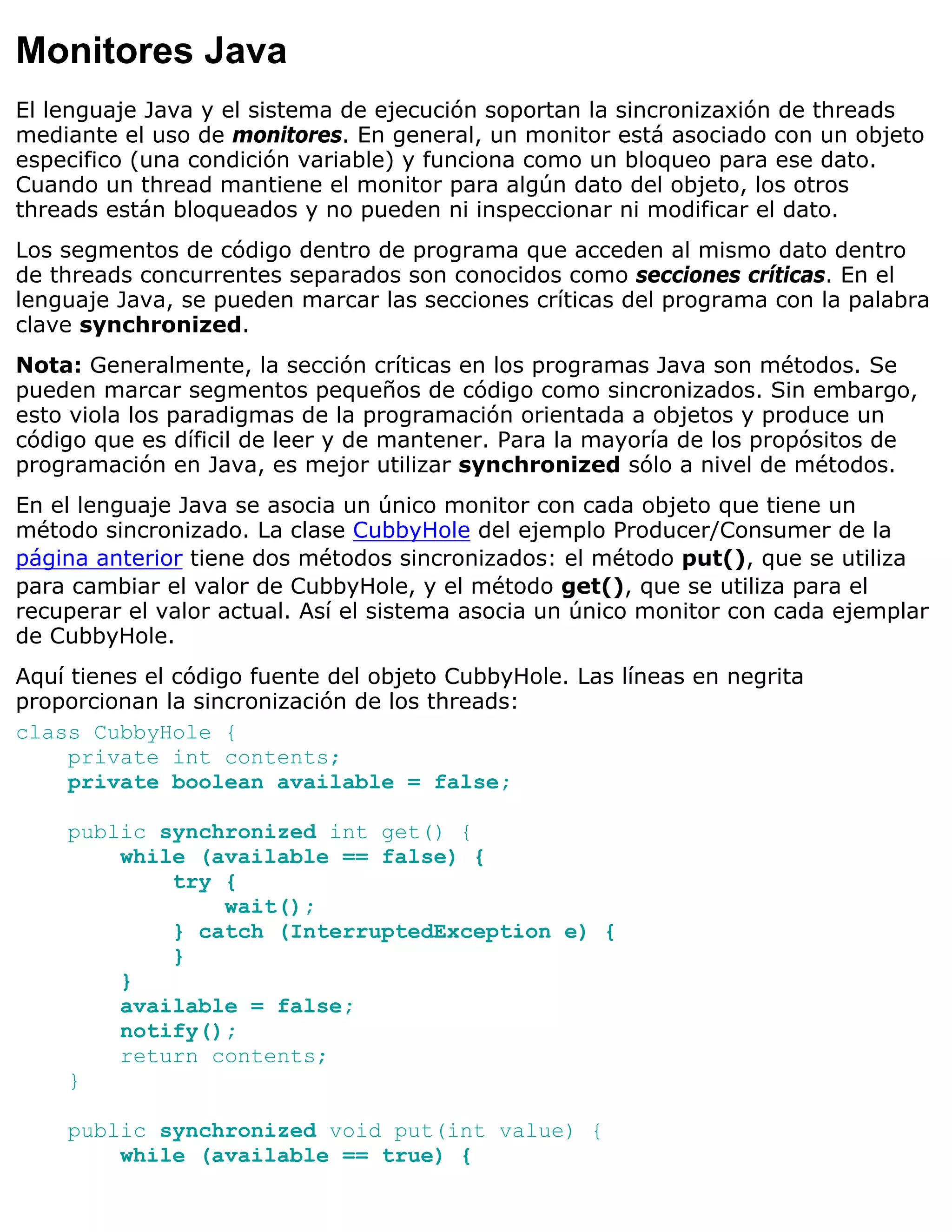 Monitores Java
El lenguaje Java y el sistema de ejecución soportan la sincronizaxión de threads
mediante el uso de monitores. En general, un monitor está asociado con un objeto
especifico (una condición variable) y funciona como un bloqueo para ese dato.
Cuando un thread mantiene el monitor para algún dato del objeto, los otros
threads están bloqueados y no pueden ni inspeccionar ni modificar el dato.
Los segmentos de código dentro de programa que acceden al mismo dato dentro
de threads concurrentes separados son conocidos como secciones críticas. En el
lenguaje Java, se pueden marcar las secciones críticas del programa con la palabra
clave synchronized.
Nota: Generalmente, la sección críticas en los programas Java son métodos. Se
pueden marcar segmentos pequeños de código como sincronizados. Sin embargo,
esto viola los paradigmas de la programación orientada a objetos y produce un
código que es díficil de leer y de mantener. Para la mayoría de los propósitos de
programación en Java, es mejor utilizar synchronized sólo a nivel de métodos.
En el lenguaje Java se asocia un único monitor con cada objeto que tiene un
método sincronizado. La clase CubbyHole del ejemplo Producer/Consumer de la
página anterior tiene dos métodos sincronizados: el método put(), que se utiliza
para cambiar el valor de CubbyHole, y el método get(), que se utiliza para el
recuperar el valor actual. Así el sistema asocia un único monitor con cada ejemplar
de CubbyHole.
Aquí tienes el código fuente del objeto CubbyHole. Las líneas en negrita
proporcionan la sincronización de los threads:
class CubbyHole {
     private int contents;
     private boolean available = false;

    public synchronized int get() {
        while (available == false) {
            try {
                wait();
            } catch (InterruptedException e) {
            }
        }
        available = false;
        notify();
        return contents;
    }

    public synchronized void put(int value) {
        while (available == true) {
 