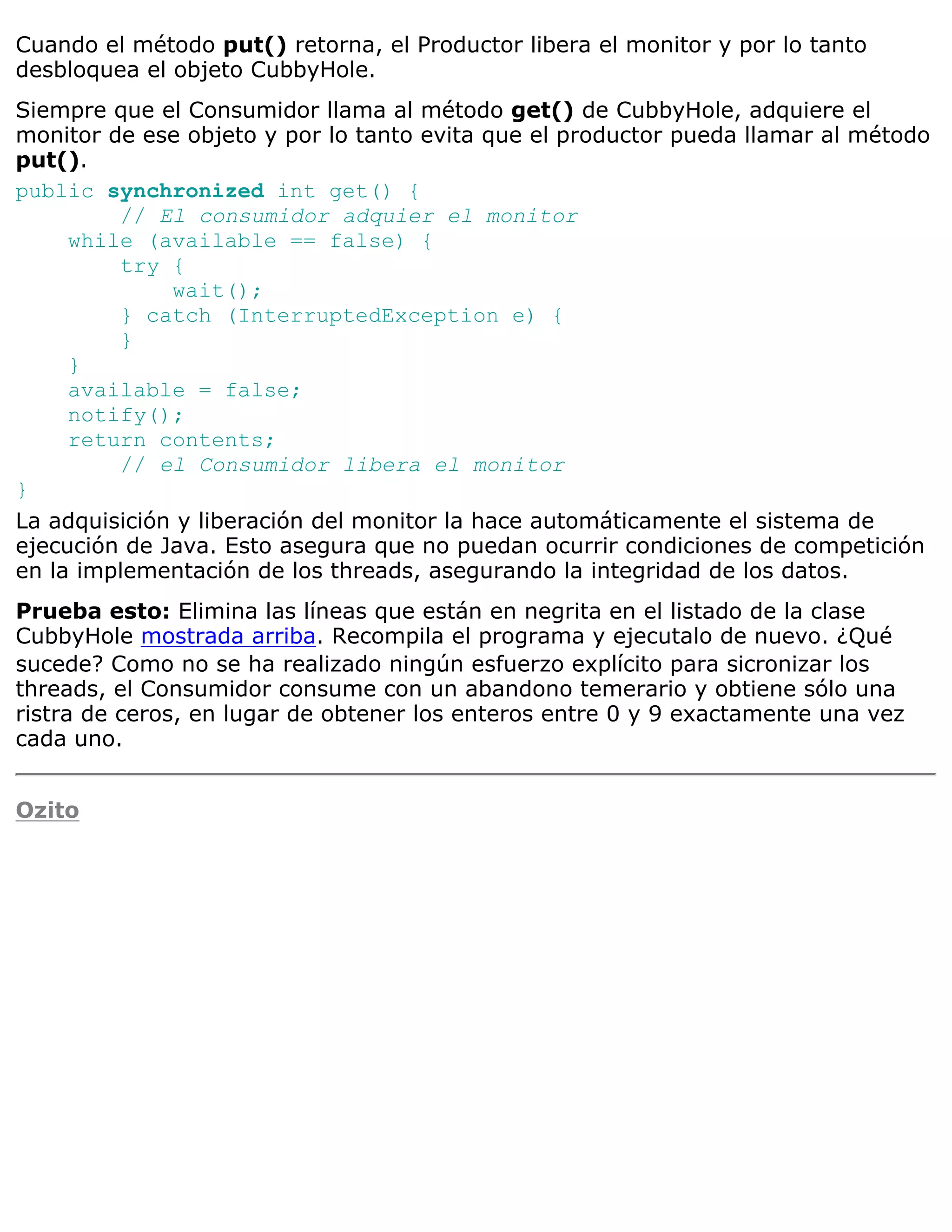 Cuando el método put() retorna, el Productor libera el monitor y por lo tanto
desbloquea el objeto CubbyHole.
Siempre que el Consumidor llama al método get() de CubbyHole, adquiere el
monitor de ese objeto y por lo tanto evita que el productor pueda llamar al método
put().
public synchronized int get() {
         // El consumidor adquier el monitor
     while (available == false) {
         try {
              wait();
         } catch (InterruptedException e) {
         }
     }
     available = false;
     notify();
     return contents;
         // el Consumidor libera el monitor
}
La adquisición y liberación del monitor la hace automáticamente el sistema de
ejecución de Java. Esto asegura que no puedan ocurrir condiciones de competición
en la implementación de los threads, asegurando la integridad de los datos.
Prueba esto: Elimina las líneas que están en negrita en el listado de la clase
CubbyHole mostrada arriba. Recompila el programa y ejecutalo de nuevo. ¿Qué
sucede? Como no se ha realizado ningún esfuerzo explícito para sicronizar los
threads, el Consumidor consume con un abandono temerario y obtiene sólo una
ristra de ceros, en lugar de obtener los enteros entre 0 y 9 exactamente una vez
cada uno.


Ozito
 