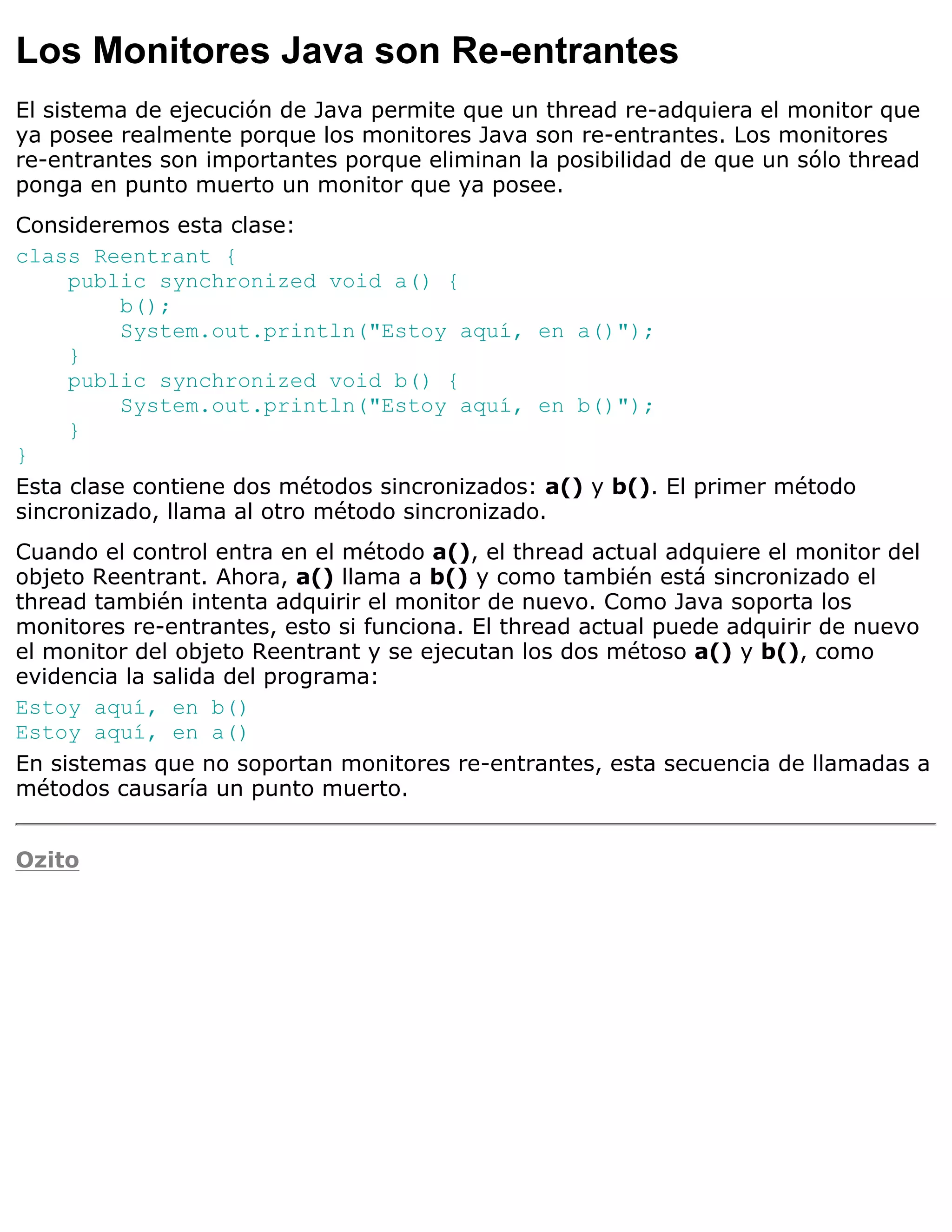 Los Monitores Java son Re-entrantes
El sistema de ejecución de Java permite que un thread re-adquiera el monitor que
ya posee realmente porque los monitores Java son re-entrantes. Los monitores
re-entrantes son importantes porque eliminan la posibilidad de que un sólo thread
ponga en punto muerto un monitor que ya posee.
Consideremos esta clase:
class Reentrant {
     public synchronized void a() {
          b();
          System.out.println("Estoy aquí, en a()");
     }
     public synchronized void b() {
          System.out.println("Estoy aquí, en b()");
     }
}
Esta clase contiene dos métodos sincronizados: a() y b(). El primer método
sincronizado, llama al otro método sincronizado.
Cuando el control entra en el método a(), el thread actual adquiere el monitor del
objeto Reentrant. Ahora, a() llama a b() y como también está sincronizado el
thread también intenta adquirir el monitor de nuevo. Como Java soporta los
monitores re-entrantes, esto si funciona. El thread actual puede adquirir de nuevo
el monitor del objeto Reentrant y se ejecutan los dos métoso a() y b(), como
evidencia la salida del programa:
Estoy aquí, en b()
Estoy aquí, en a()
En sistemas que no soportan monitores re-entrantes, esta secuencia de llamadas a
métodos causaría un punto muerto.


Ozito
 