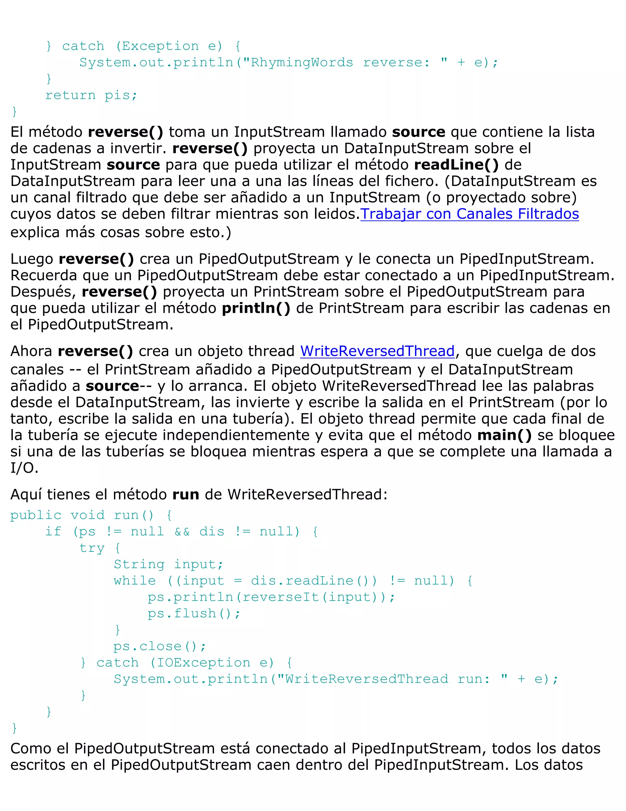 } catch (Exception e) {
        System.out.println("RhymingWords reverse: " + e);
    }
    return pis;
}
El método reverse() toma un InputStream llamado source que contiene la lista
de cadenas a invertir. reverse() proyecta un DataInputStream sobre el
InputStream source para que pueda utilizar el método readLine() de
DataInputStream para leer una a una las líneas del fichero. (DataInputStream es
un canal filtrado que debe ser añadido a un InputStream (o proyectado sobre)
cuyos datos se deben filtrar mientras son leidos.Trabajar con Canales Filtrados
explica más cosas sobre esto.)
Luego reverse() crea un PipedOutputStream y le conecta un PipedInputStream.
Recuerda que un PipedOutputStream debe estar conectado a un PipedInputStream.
Después, reverse() proyecta un PrintStream sobre el PipedOutputStream para
que pueda utilizar el método println() de PrintStream para escribir las cadenas en
el PipedOutputStream.
Ahora reverse() crea un objeto thread WriteReversedThread, que cuelga de dos
canales -- el PrintStream añadido a PipedOutputStream y el DataInputStream
añadido a source-- y lo arranca. El objeto WriteReversedThread lee las palabras
desde el DataInputStream, las invierte y escribe la salida en el PrintStream (por lo
tanto, escribe la salida en una tubería). El objeto thread permite que cada final de
la tubería se ejecute independientemente y evita que el método main() se bloquee
si una de las tuberías se bloquea mientras espera a que se complete una llamada a
I/O.
Aquí tienes el método run de WriteReversedThread:
public void run() {
     if (ps != null && dis != null) {
          try {
               String input;
               while ((input = dis.readLine()) != null) {
                    ps.println(reverseIt(input));
                    ps.flush();
               }
               ps.close();
          } catch (IOException e) {
               System.out.println("WriteReversedThread run: " + e);
          }
     }
}
Como el PipedOutputStream está conectado al PipedInputStream, todos los datos
escritos en el PipedOutputStream caen dentro del PipedInputStream. Los datos
 