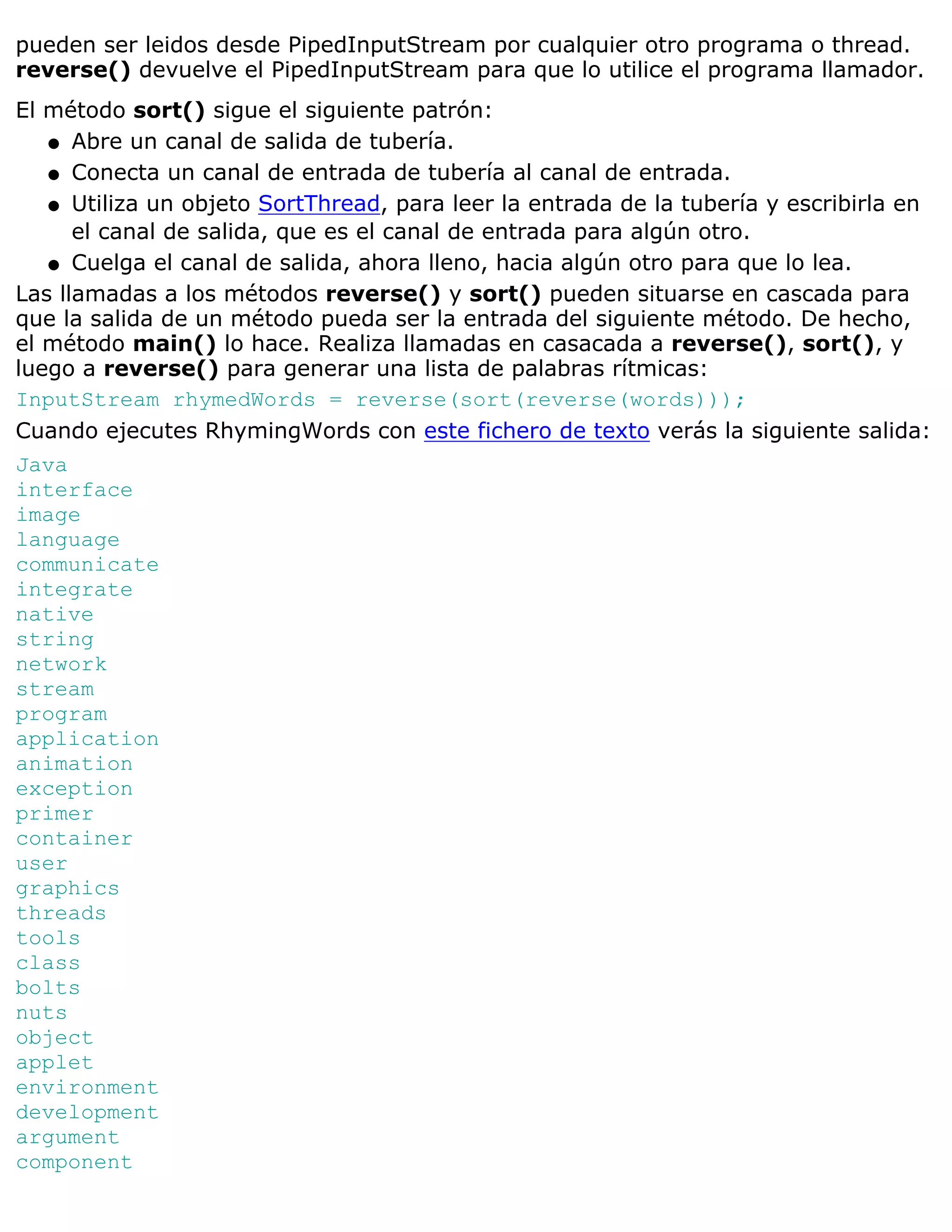 pueden ser leidos desde PipedInputStream por cualquier otro programa o thread.
reverse() devuelve el PipedInputStream para que lo utilice el programa llamador.
El método sort() sigue el siguiente patrón:
   q Abre un canal de salida de tubería.

   q Conecta un canal de entrada de tubería al canal de entrada.

   q Utiliza un objeto SortThread, para leer la entrada de la tubería y escribirla en
      el canal de salida, que es el canal de entrada para algún otro.
   q Cuelga el canal de salida, ahora lleno, hacia algún otro para que lo lea.

Las llamadas a los métodos reverse() y sort() pueden situarse en cascada para
que la salida de un método pueda ser la entrada del siguiente método. De hecho,
el método main() lo hace. Realiza llamadas en casacada a reverse(), sort(), y
luego a reverse() para generar una lista de palabras rítmicas:
InputStream rhymedWords = reverse(sort(reverse(words)));
Cuando ejecutes RhymingWords con este fichero de texto verás la siguiente salida:
Java
interface
image
language
communicate
integrate
native
string
network
stream
program
application
animation
exception
primer
container
user
graphics
threads
tools
class
bolts
nuts
object
applet
environment
development
argument
component
 